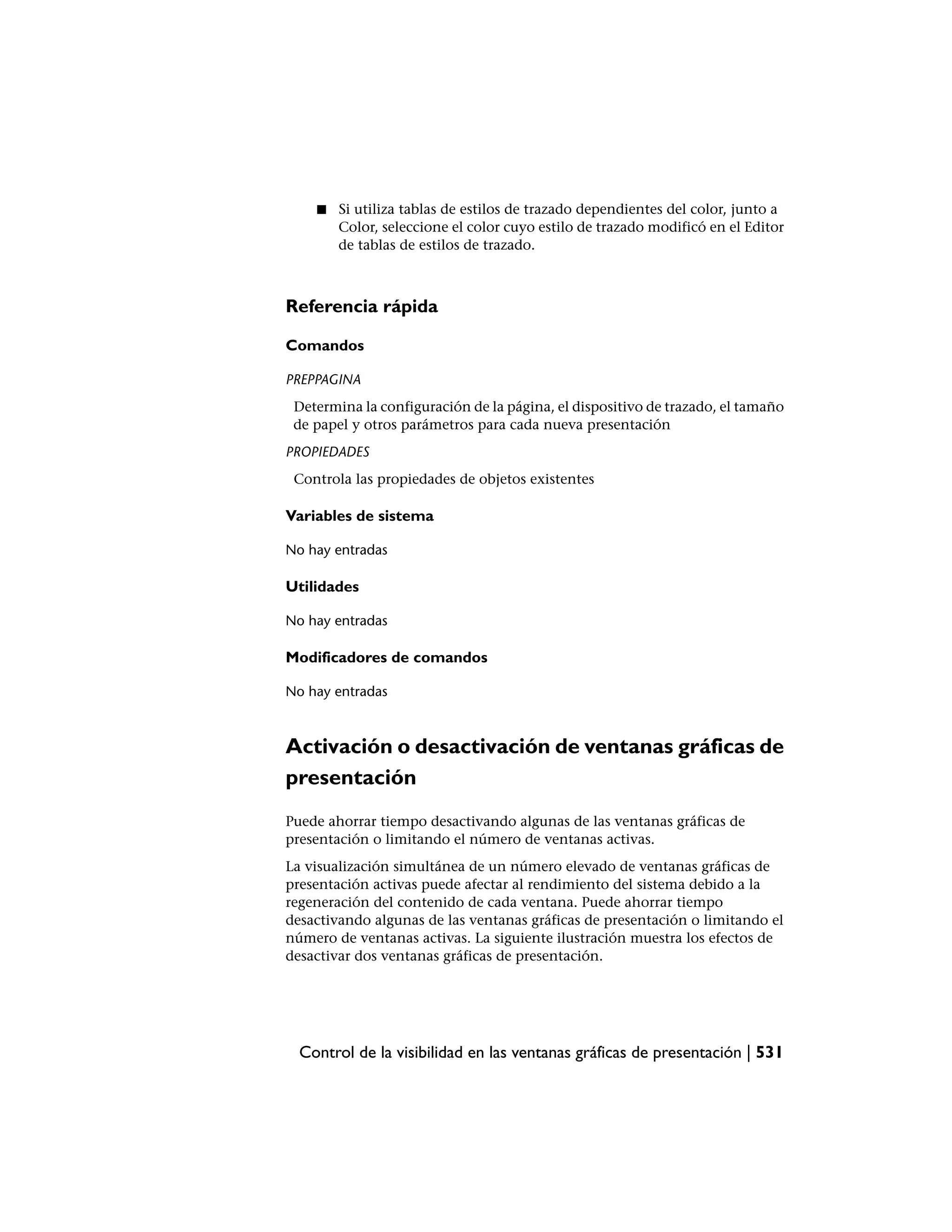 ■   Si utiliza tablas de estilos de trazado dependientes del color, junto a
        Color, seleccione el color cuyo estilo de trazado modificó en el Editor
        de tablas de estilos de trazado.



Referencia rápida

Comandos

PREPPAGINA
 Determina la configuración de la página, el dispositivo de trazado, el tamaño
 de papel y otros parámetros para cada nueva presentación
PROPIEDADES
 Controla las propiedades de objetos existentes

Variables de sistema

No hay entradas

Utilidades

No hay entradas

Modificadores de comandos

No hay entradas



Activación o desactivación de ventanas gráficas de
presentación
Puede ahorrar tiempo desactivando algunas de las ventanas gráficas de
presentación o limitando el número de ventanas activas.
La visualización simultánea de un número elevado de ventanas gráficas de
presentación activas puede afectar al rendimiento del sistema debido a la
regeneración del contenido de cada ventana. Puede ahorrar tiempo
desactivando algunas de las ventanas gráficas de presentación o limitando el
número de ventanas activas. La siguiente ilustración muestra los efectos de
desactivar dos ventanas gráficas de presentación.




  Control de la visibilidad en las ventanas gráficas de presentación | 531
 
