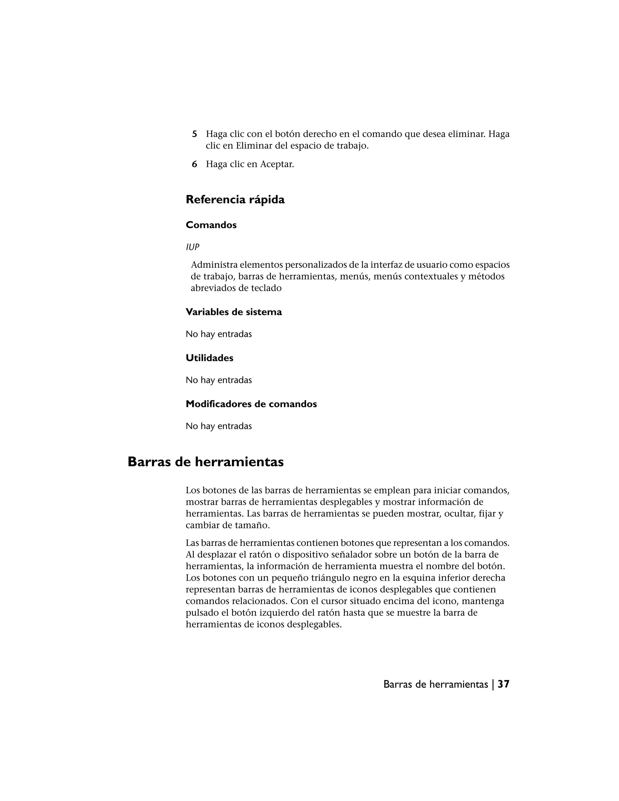 5 Haga clic con el botón derecho en el comando que desea eliminar. Haga
           clic en Eliminar del espacio de trabajo.

         6 Haga clic en Aceptar.


        Referencia rápida

        Comandos

        IUP
         Administra elementos personalizados de la interfaz de usuario como espacios
         de trabajo, barras de herramientas, menús, menús contextuales y métodos
         abreviados de teclado

        Variables de sistema

        No hay entradas

        Utilidades

        No hay entradas

        Modificadores de comandos

        No hay entradas



Barras de herramientas
        Los botones de las barras de herramientas se emplean para iniciar comandos,
        mostrar barras de herramientas desplegables y mostrar información de
        herramientas. Las barras de herramientas se pueden mostrar, ocultar, fijar y
        cambiar de tamaño.
        Las barras de herramientas contienen botones que representan a los comandos.
        Al desplazar el ratón o dispositivo señalador sobre un botón de la barra de
        herramientas, la información de herramienta muestra el nombre del botón.
        Los botones con un pequeño triángulo negro en la esquina inferior derecha
        representan barras de herramientas de iconos desplegables que contienen
        comandos relacionados. Con el cursor situado encima del icono, mantenga
        pulsado el botón izquierdo del ratón hasta que se muestre la barra de
        herramientas de iconos desplegables.




                                                      Barras de herramientas | 37
 