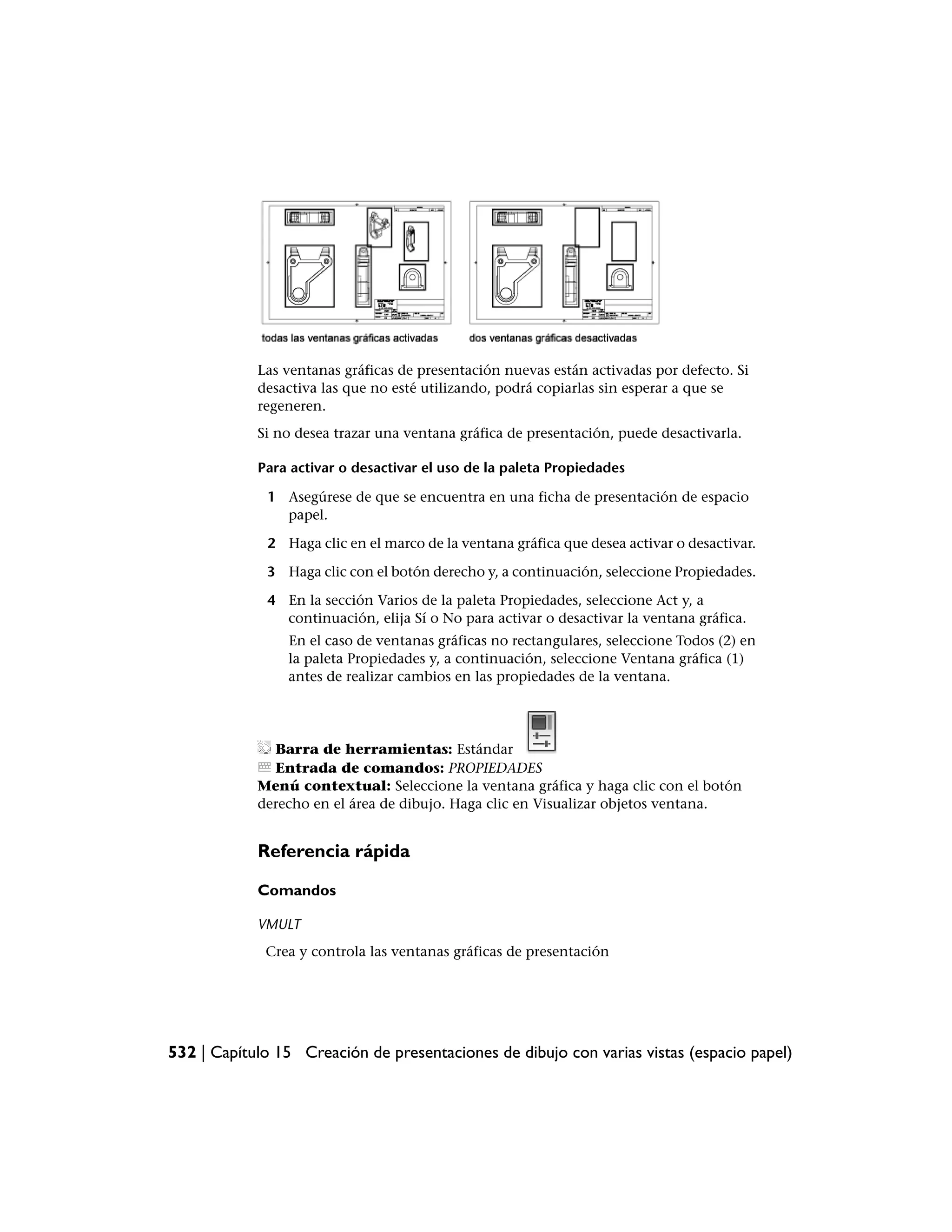 Las ventanas gráficas de presentación nuevas están activadas por defecto. Si
            desactiva las que no esté utilizando, podrá copiarlas sin esperar a que se
            regeneren.
            Si no desea trazar una ventana gráfica de presentación, puede desactivarla.

            Para activar o desactivar el uso de la paleta Propiedades

             1 Asegúrese de que se encuentra en una ficha de presentación de espacio
               papel.

             2 Haga clic en el marco de la ventana gráfica que desea activar o desactivar.

             3 Haga clic con el botón derecho y, a continuación, seleccione Propiedades.

             4 En la sección Varios de la paleta Propiedades, seleccione Act y, a
               continuación, elija Sí o No para activar o desactivar la ventana gráfica.
                En el caso de ventanas gráficas no rectangulares, seleccione Todos (2) en
                la paleta Propiedades y, a continuación, seleccione Ventana gráfica (1)
                antes de realizar cambios en las propiedades de la ventana.




              Barra de herramientas: Estándar
              Entrada de comandos: PROPIEDADES
            Menú contextual: Seleccione la ventana gráfica y haga clic con el botón
            derecho en el área de dibujo. Haga clic en Visualizar objetos ventana.


            Referencia rápida

            Comandos

            VMULT
             Crea y controla las ventanas gráficas de presentación




532 | Capítulo 15 Creación de presentaciones de dibujo con varias vistas (espacio papel)
 