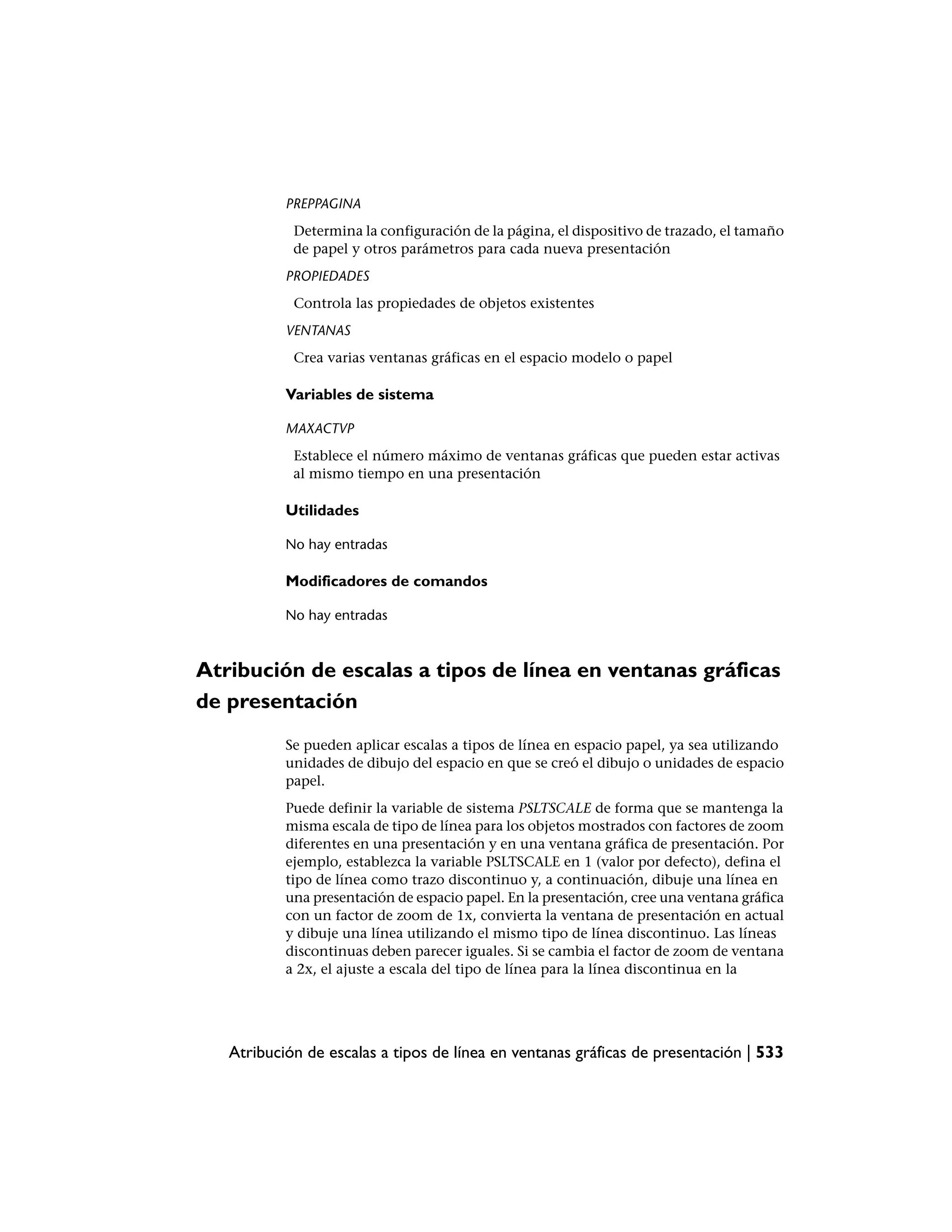 PREPPAGINA
            Determina la configuración de la página, el dispositivo de trazado, el tamaño
            de papel y otros parámetros para cada nueva presentación
           PROPIEDADES
            Controla las propiedades de objetos existentes
           VENTANAS
            Crea varias ventanas gráficas en el espacio modelo o papel

           Variables de sistema

           MAXACTVP
            Establece el número máximo de ventanas gráficas que pueden estar activas
            al mismo tiempo en una presentación

           Utilidades

           No hay entradas

           Modificadores de comandos

           No hay entradas



Atribución de escalas a tipos de línea en ventanas gráficas
de presentación
           Se pueden aplicar escalas a tipos de línea en espacio papel, ya sea utilizando
           unidades de dibujo del espacio en que se creó el dibujo o unidades de espacio
           papel.
           Puede definir la variable de sistema PSLTSCALE de forma que se mantenga la
           misma escala de tipo de línea para los objetos mostrados con factores de zoom
           diferentes en una presentación y en una ventana gráfica de presentación. Por
           ejemplo, establezca la variable PSLTSCALE en 1 (valor por defecto), defina el
           tipo de línea como trazo discontinuo y, a continuación, dibuje una línea en
           una presentación de espacio papel. En la presentación, cree una ventana gráfica
           con un factor de zoom de 1x, convierta la ventana de presentación en actual
           y dibuje una línea utilizando el mismo tipo de línea discontinuo. Las líneas
           discontinuas deben parecer iguales. Si se cambia el factor de zoom de ventana
           a 2x, el ajuste a escala del tipo de línea para la línea discontinua en la




   Atribución de escalas a tipos de línea en ventanas gráficas de presentación | 533
 