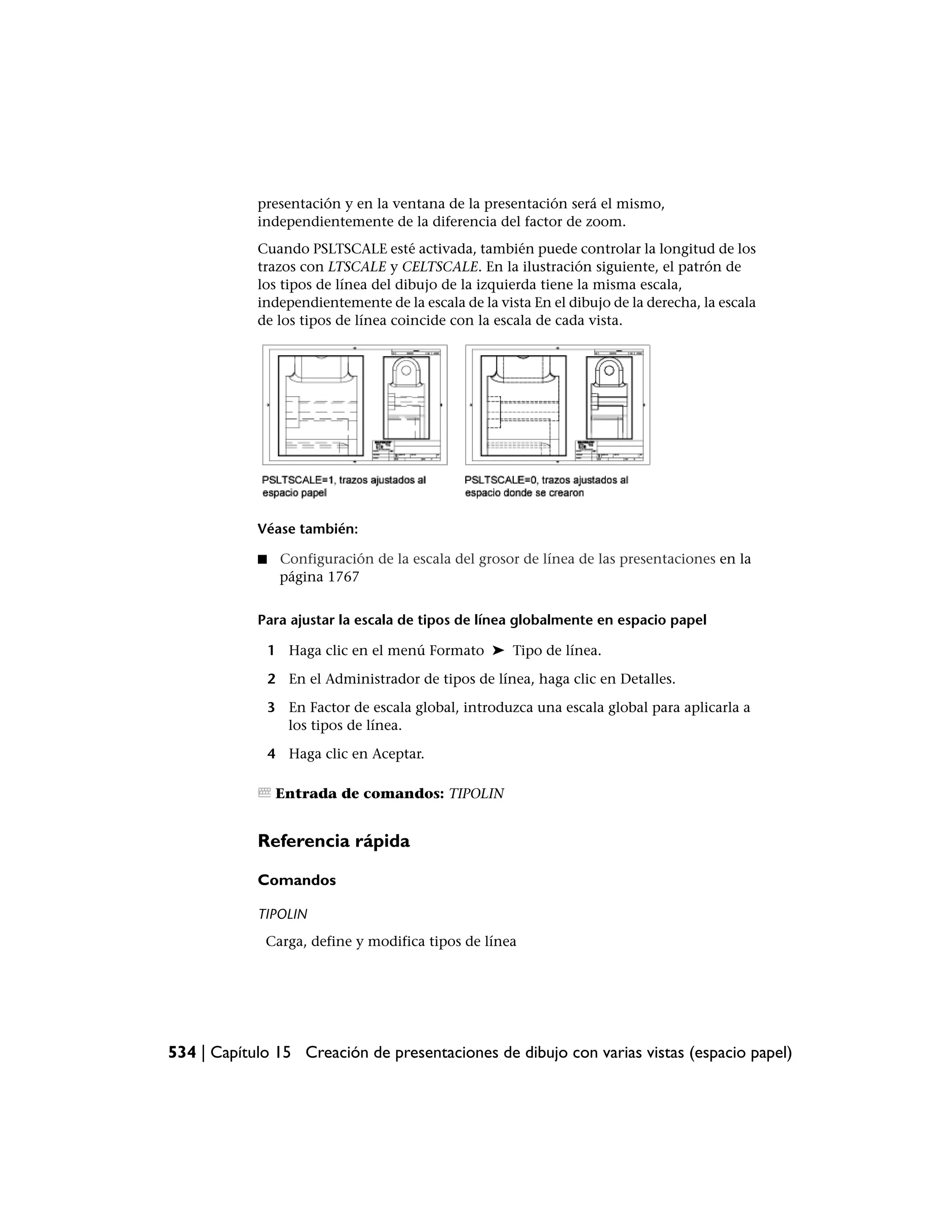 presentación y en la ventana de la presentación será el mismo,
            independientemente de la diferencia del factor de zoom.
            Cuando PSLTSCALE esté activada, también puede controlar la longitud de los
            trazos con LTSCALE y CELTSCALE. En la ilustración siguiente, el patrón de
            los tipos de línea del dibujo de la izquierda tiene la misma escala,
            independientemente de la escala de la vista En el dibujo de la derecha, la escala
            de los tipos de línea coincide con la escala de cada vista.




            Véase también:

            ■    Configuración de la escala del grosor de línea de las presentaciones en la
                 página 1767


            Para ajustar la escala de tipos de línea globalmente en espacio papel

                1 Haga clic en el menú Formato ➤ Tipo de línea.

                2 En el Administrador de tipos de línea, haga clic en Detalles.

                3 En Factor de escala global, introduzca una escala global para aplicarla a
                  los tipos de línea.

                4 Haga clic en Aceptar.

                 Entrada de comandos: TIPOLIN


            Referencia rápida

            Comandos

            TIPOLIN
             Carga, define y modifica tipos de línea




534 | Capítulo 15 Creación de presentaciones de dibujo con varias vistas (espacio papel)
 