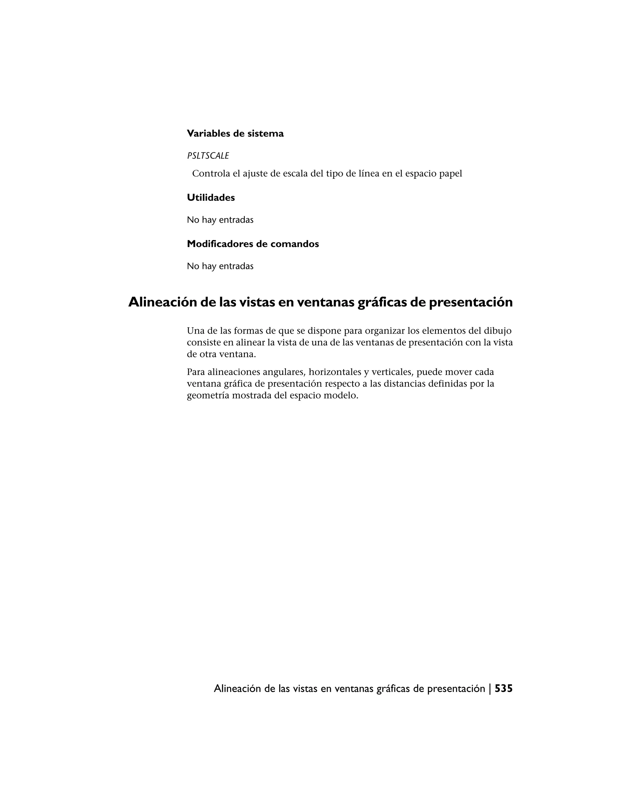 Variables de sistema

         PSLTSCALE
          Controla el ajuste de escala del tipo de línea en el espacio papel

         Utilidades

         No hay entradas

         Modificadores de comandos

         No hay entradas



Alineación de las vistas en ventanas gráficas de presentación
         Una de las formas de que se dispone para organizar los elementos del dibujo
         consiste en alinear la vista de una de las ventanas de presentación con la vista
         de otra ventana.
         Para alineaciones angulares, horizontales y verticales, puede mover cada
         ventana gráfica de presentación respecto a las distancias definidas por la
         geometría mostrada del espacio modelo.




               Alineación de las vistas en ventanas gráficas de presentación | 535
 