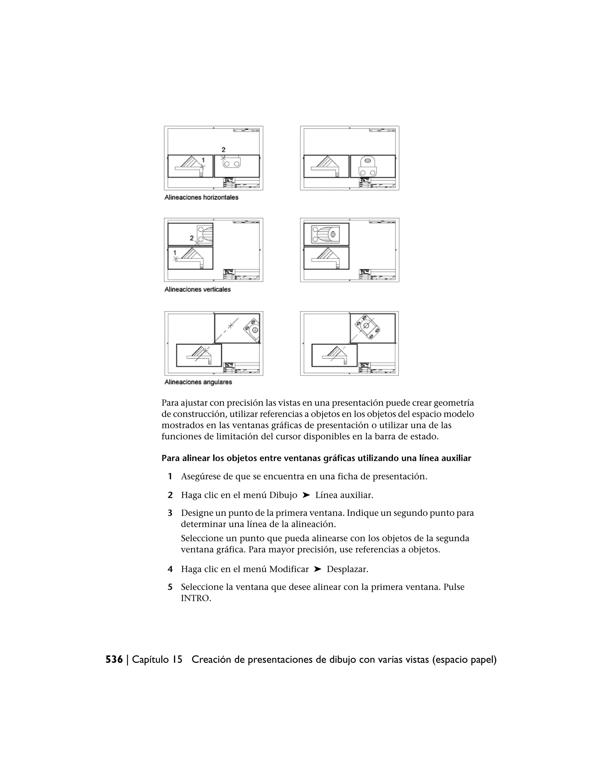 Para ajustar con precisión las vistas en una presentación puede crear geometría
            de construcción, utilizar referencias a objetos en los objetos del espacio modelo
            mostrados en las ventanas gráficas de presentación o utilizar una de las
            funciones de limitación del cursor disponibles en la barra de estado.

            Para alinear los objetos entre ventanas gráficas utilizando una línea auxiliar

             1 Asegúrese de que se encuentra en una ficha de presentación.

             2 Haga clic en el menú Dibujo ➤ Línea auxiliar.

             3 Designe un punto de la primera ventana. Indique un segundo punto para
               determinar una línea de la alineación.
                 Seleccione un punto que pueda alinearse con los objetos de la segunda
                 ventana gráfica. Para mayor precisión, use referencias a objetos.

             4 Haga clic en el menú Modificar ➤ Desplazar.

             5 Seleccione la ventana que desee alinear con la primera ventana. Pulse
               INTRO.




536 | Capítulo 15 Creación de presentaciones de dibujo con varias vistas (espacio papel)
 