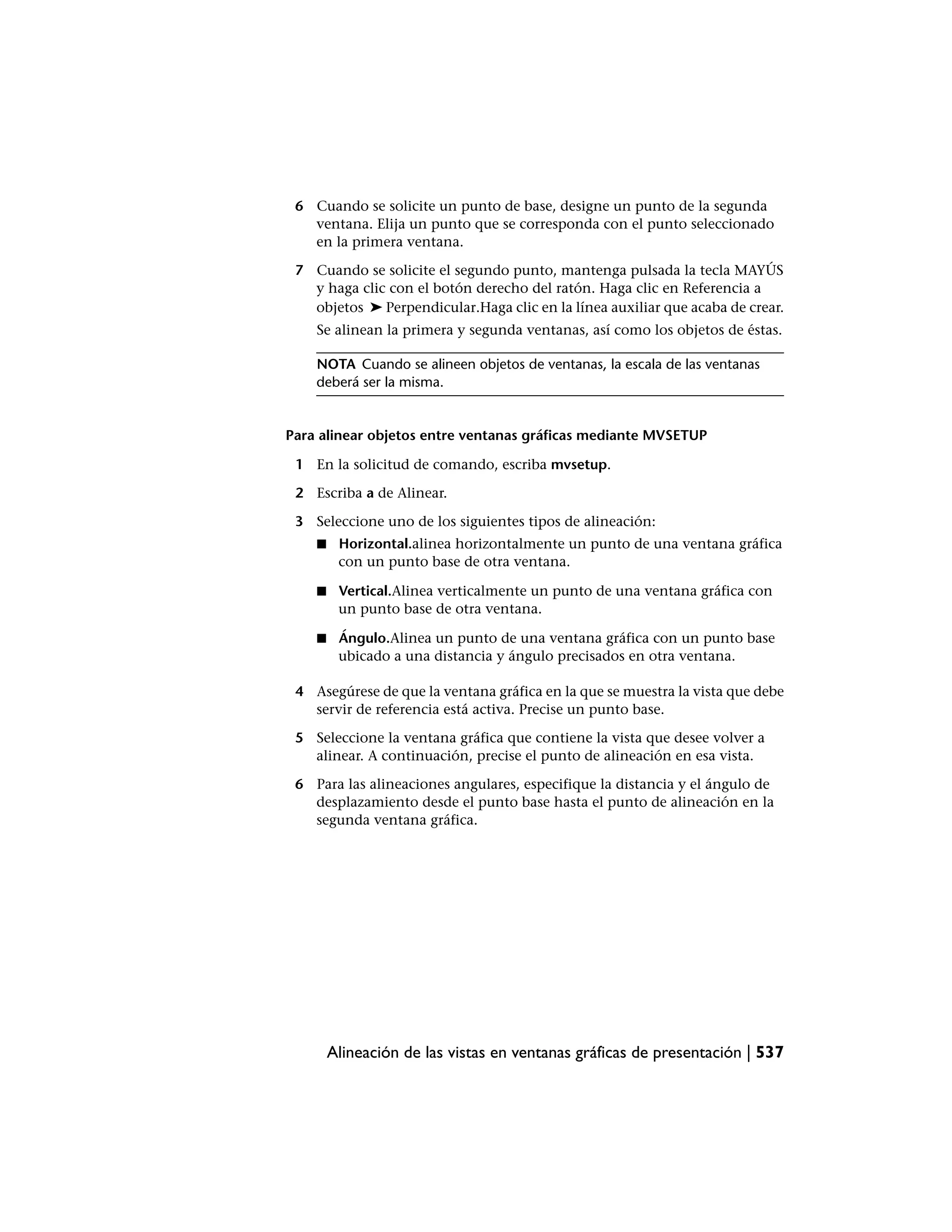 6 Cuando se solicite un punto de base, designe un punto de la segunda
   ventana. Elija un punto que se corresponda con el punto seleccionado
   en la primera ventana.

 7 Cuando se solicite el segundo punto, mantenga pulsada la tecla MAYÚS
   y haga clic con el botón derecho del ratón. Haga clic en Referencia a
   objetos ➤ Perpendicular.Haga clic en la línea auxiliar que acaba de crear.
    Se alinean la primera y segunda ventanas, así como los objetos de éstas.

    NOTA Cuando se alineen objetos de ventanas, la escala de las ventanas
    deberá ser la misma.


Para alinear objetos entre ventanas gráficas mediante MVSETUP

 1 En la solicitud de comando, escriba mvsetup.

 2 Escriba a de Alinear.

 3 Seleccione uno de los siguientes tipos de alineación:
    ■    Horizontal.alinea horizontalmente un punto de una ventana gráfica
         con un punto base de otra ventana.

    ■    Vertical.Alinea verticalmente un punto de una ventana gráfica con
         un punto base de otra ventana.

    ■    Ángulo.Alinea un punto de una ventana gráfica con un punto base
         ubicado a una distancia y ángulo precisados en otra ventana.

 4 Asegúrese de que la ventana gráfica en la que se muestra la vista que debe
   servir de referencia está activa. Precise un punto base.

 5 Seleccione la ventana gráfica que contiene la vista que desee volver a
   alinear. A continuación, precise el punto de alineación en esa vista.

 6 Para las alineaciones angulares, especifique la distancia y el ángulo de
   desplazamiento desde el punto base hasta el punto de alineación en la
   segunda ventana gráfica.




        Alineación de las vistas en ventanas gráficas de presentación | 537
 