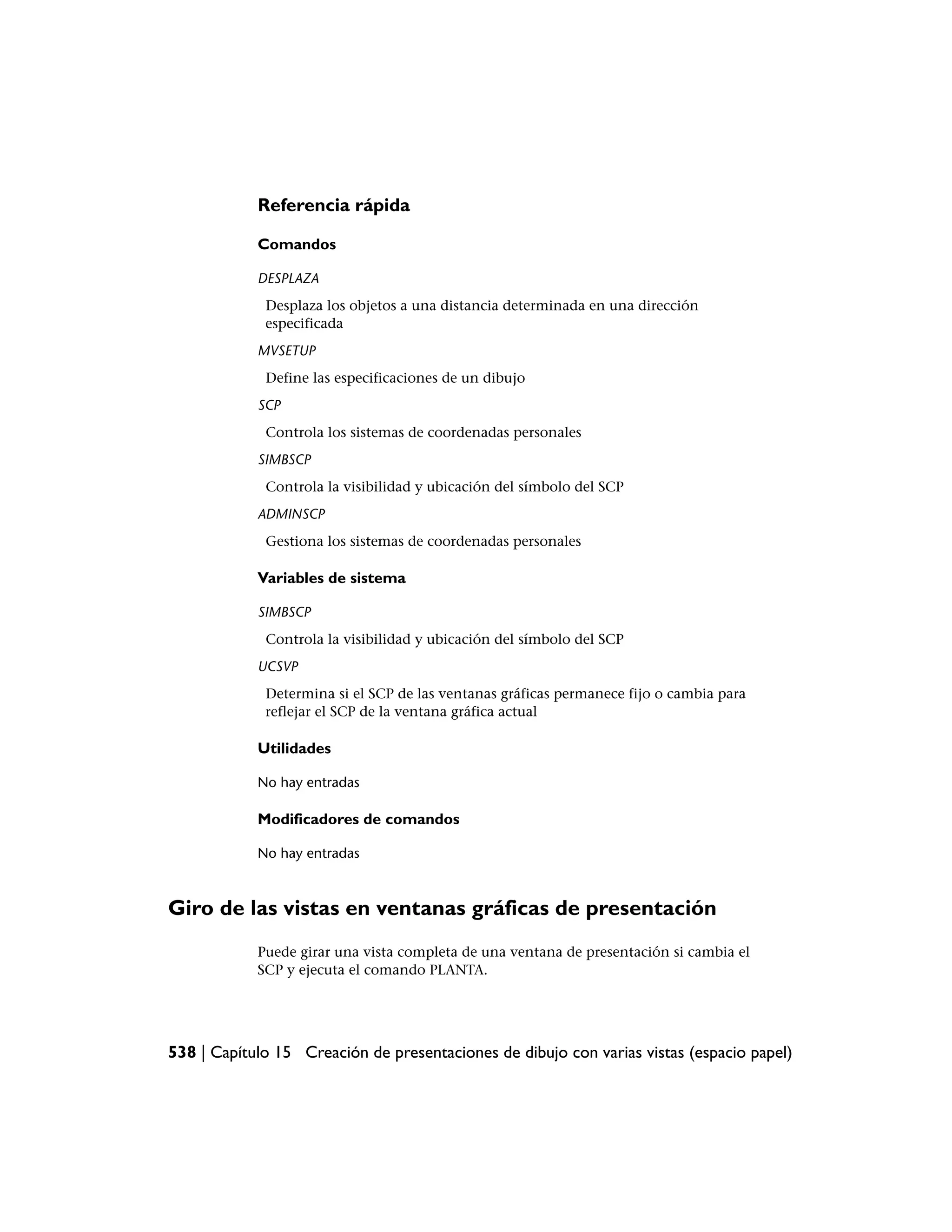 Referencia rápida

            Comandos

            DESPLAZA
             Desplaza los objetos a una distancia determinada en una dirección
             especificada
            MVSETUP
             Define las especificaciones de un dibujo
            SCP
             Controla los sistemas de coordenadas personales
            SIMBSCP
             Controla la visibilidad y ubicación del símbolo del SCP
            ADMINSCP
             Gestiona los sistemas de coordenadas personales

            Variables de sistema

            SIMBSCP
             Controla la visibilidad y ubicación del símbolo del SCP
            UCSVP
             Determina si el SCP de las ventanas gráficas permanece fijo o cambia para
             reflejar el SCP de la ventana gráfica actual

            Utilidades

            No hay entradas

            Modificadores de comandos

            No hay entradas



Giro de las vistas en ventanas gráficas de presentación
            Puede girar una vista completa de una ventana de presentación si cambia el
            SCP y ejecuta el comando PLANTA.




538 | Capítulo 15 Creación de presentaciones de dibujo con varias vistas (espacio papel)
 