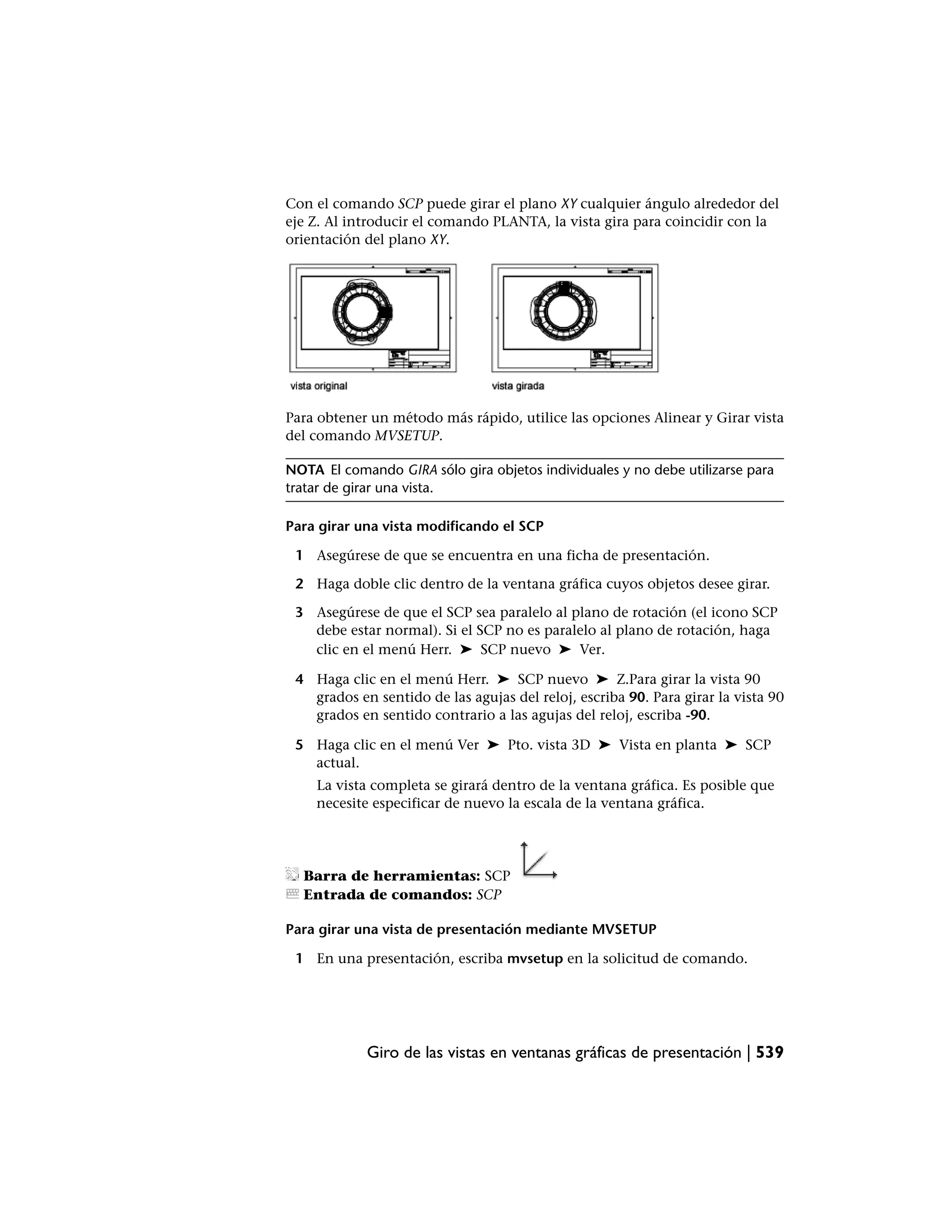 Con el comando SCP puede girar el plano XY cualquier ángulo alrededor del
eje Z. Al introducir el comando PLANTA, la vista gira para coincidir con la
orientación del plano XY.




Para obtener un método más rápido, utilice las opciones Alinear y Girar vista
del comando MVSETUP.

NOTA El comando GIRA sólo gira objetos individuales y no debe utilizarse para
tratar de girar una vista.

Para girar una vista modificando el SCP

 1 Asegúrese de que se encuentra en una ficha de presentación.

 2 Haga doble clic dentro de la ventana gráfica cuyos objetos desee girar.

 3 Asegúrese de que el SCP sea paralelo al plano de rotación (el icono SCP
   debe estar normal). Si el SCP no es paralelo al plano de rotación, haga
   clic en el menú Herr. ➤ SCP nuevo ➤ Ver.

 4 Haga clic en el menú Herr. ➤ SCP nuevo ➤ Z.Para girar la vista 90
   grados en sentido de las agujas del reloj, escriba 90. Para girar la vista 90
   grados en sentido contrario a las agujas del reloj, escriba -90.

 5 Haga clic en el menú Ver ➤ Pto. vista 3D ➤ Vista en planta ➤ SCP
   actual.
    La vista completa se girará dentro de la ventana gráfica. Es posible que
    necesite especificar de nuevo la escala de la ventana gráfica.




  Barra de herramientas: SCP
  Entrada de comandos: SCP

Para girar una vista de presentación mediante MVSETUP

 1 En una presentación, escriba mvsetup en la solicitud de comando.




            Giro de las vistas en ventanas gráficas de presentación | 539
 