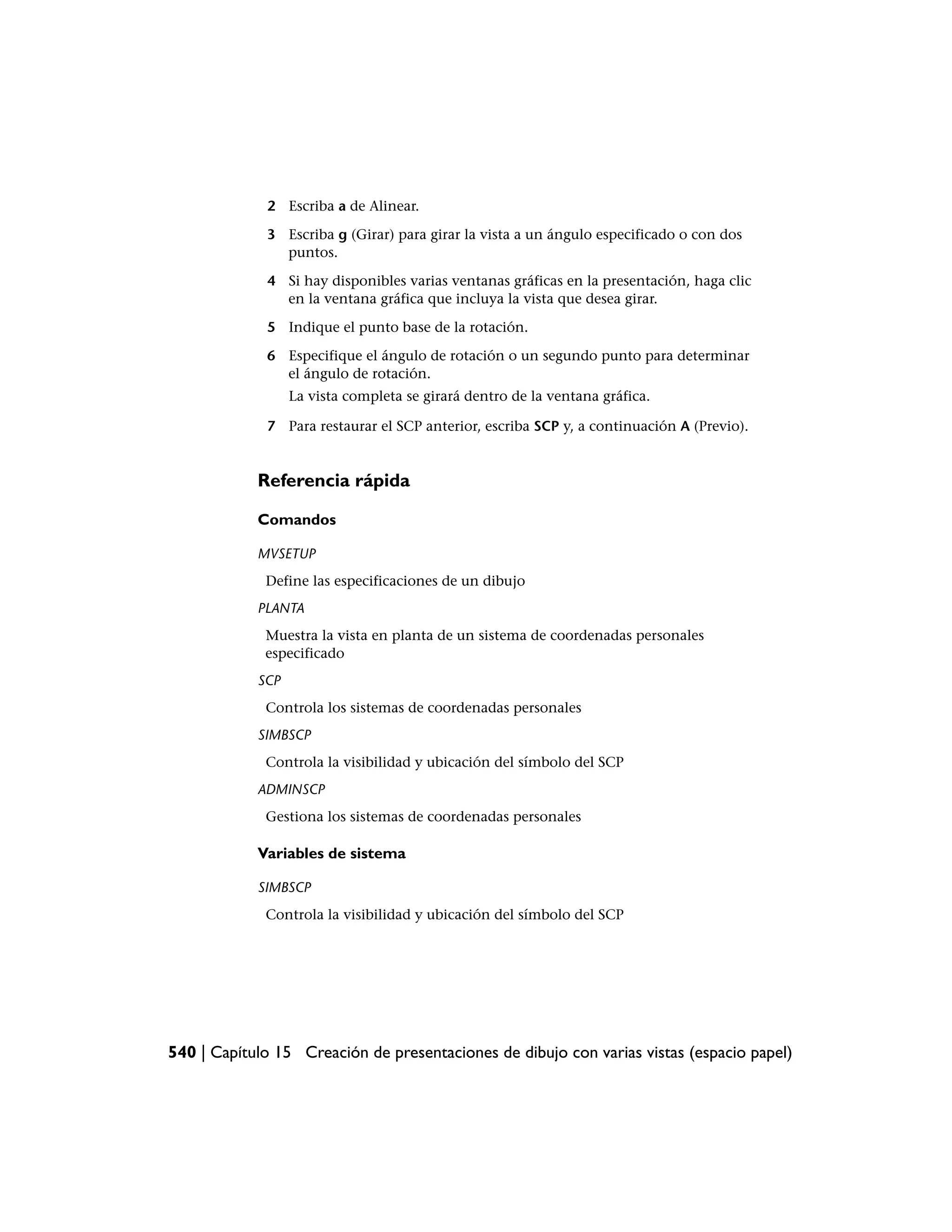 2 Escriba a de Alinear.

             3 Escriba g (Girar) para girar la vista a un ángulo especificado o con dos
               puntos.

             4 Si hay disponibles varias ventanas gráficas en la presentación, haga clic
               en la ventana gráfica que incluya la vista que desea girar.

             5 Indique el punto base de la rotación.

             6 Especifique el ángulo de rotación o un segundo punto para determinar
               el ángulo de rotación.
                  La vista completa se girará dentro de la ventana gráfica.

             7 Para restaurar el SCP anterior, escriba SCP y, a continuación A (Previo).


            Referencia rápida

            Comandos

            MVSETUP
             Define las especificaciones de un dibujo
            PLANTA
             Muestra la vista en planta de un sistema de coordenadas personales
             especificado
            SCP
             Controla los sistemas de coordenadas personales
            SIMBSCP
             Controla la visibilidad y ubicación del símbolo del SCP
            ADMINSCP
             Gestiona los sistemas de coordenadas personales

            Variables de sistema

            SIMBSCP
             Controla la visibilidad y ubicación del símbolo del SCP




540 | Capítulo 15 Creación de presentaciones de dibujo con varias vistas (espacio papel)
 