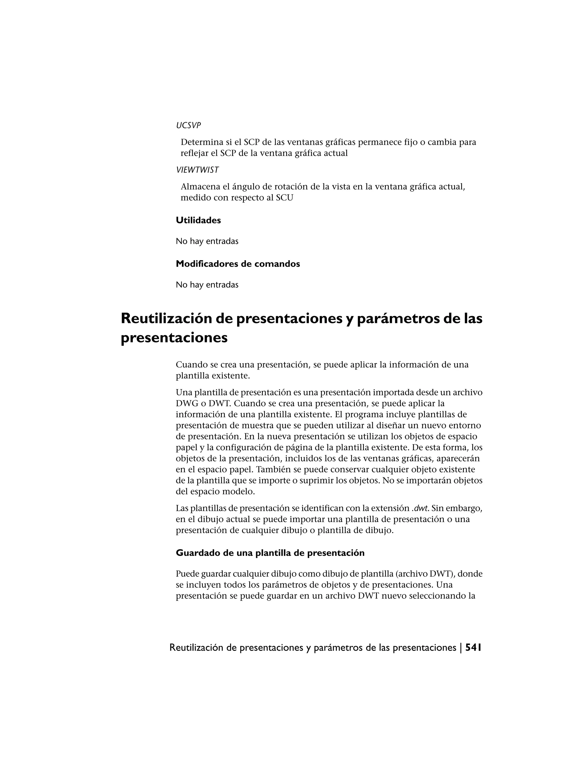 UCSVP
        Determina si el SCP de las ventanas gráficas permanece fijo o cambia para
        reflejar el SCP de la ventana gráfica actual
       VIEWTWIST
        Almacena el ángulo de rotación de la vista en la ventana gráfica actual,
        medido con respecto al SCU

       Utilidades

       No hay entradas

       Modificadores de comandos

       No hay entradas



Reutilización de presentaciones y parámetros de las
presentaciones
       Cuando se crea una presentación, se puede aplicar la información de una
       plantilla existente.
       Una plantilla de presentación es una presentación importada desde un archivo
       DWG o DWT. Cuando se crea una presentación, se puede aplicar la
       información de una plantilla existente. El programa incluye plantillas de
       presentación de muestra que se pueden utilizar al diseñar un nuevo entorno
       de presentación. En la nueva presentación se utilizan los objetos de espacio
       papel y la configuración de página de la plantilla existente. De esta forma, los
       objetos de la presentación, incluidos los de las ventanas gráficas, aparecerán
       en el espacio papel. También se puede conservar cualquier objeto existente
       de la plantilla que se importe o suprimir los objetos. No se importarán objetos
       del espacio modelo.
       Las plantillas de presentación se identifican con la extensión .dwt. Sin embargo,
       en el dibujo actual se puede importar una plantilla de presentación o una
       presentación de cualquier dibujo o plantilla de dibujo.

       Guardado de una plantilla de presentación

       Puede guardar cualquier dibujo como dibujo de plantilla (archivo DWT), donde
       se incluyen todos los parámetros de objetos y de presentaciones. Una
       presentación se puede guardar en un archivo DWT nuevo seleccionando la




      Reutilización de presentaciones y parámetros de las presentaciones | 541
 