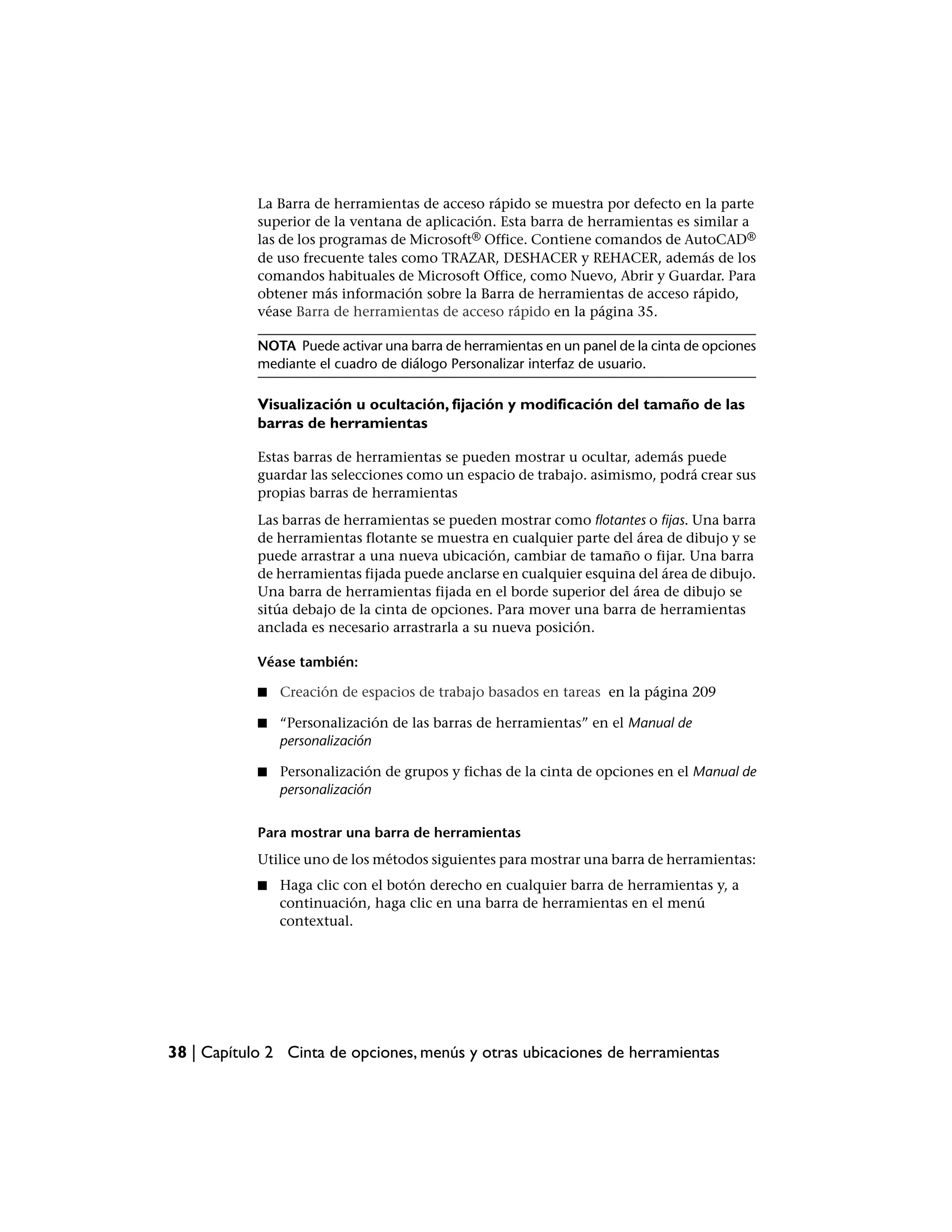 La Barra de herramientas de acceso rápido se muestra por defecto en la parte
            superior de la ventana de aplicación. Esta barra de herramientas es similar a
            las de los programas de Microsoft® Office. Contiene comandos de AutoCAD®
            de uso frecuente tales como TRAZAR, DESHACER y REHACER, además de los
            comandos habituales de Microsoft Office, como Nuevo, Abrir y Guardar. Para
            obtener más información sobre la Barra de herramientas de acceso rápido,
            véase Barra de herramientas de acceso rápido en la página 35.

            NOTA Puede activar una barra de herramientas en un panel de la cinta de opciones
            mediante el cuadro de diálogo Personalizar interfaz de usuario.

            Visualización u ocultación, fijación y modificación del tamaño de las
            barras de herramientas

            Estas barras de herramientas se pueden mostrar u ocultar, además puede
            guardar las selecciones como un espacio de trabajo. asimismo, podrá crear sus
            propias barras de herramientas
            Las barras de herramientas se pueden mostrar como flotantes o fijas. Una barra
            de herramientas flotante se muestra en cualquier parte del área de dibujo y se
            puede arrastrar a una nueva ubicación, cambiar de tamaño o fijar. Una barra
            de herramientas fijada puede anclarse en cualquier esquina del área de dibujo.
            Una barra de herramientas fijada en el borde superior del área de dibujo se
            sitúa debajo de la cinta de opciones. Para mover una barra de herramientas
            anclada es necesario arrastrarla a su nueva posición.

            Véase también:

            ■   Creación de espacios de trabajo basados en tareas en la página 209

            ■   “Personalización de las barras de herramientas” en el Manual de
                personalización

            ■   Personalización de grupos y fichas de la cinta de opciones en el Manual de
                personalización


            Para mostrar una barra de herramientas
            Utilice uno de los métodos siguientes para mostrar una barra de herramientas:
            ■   Haga clic con el botón derecho en cualquier barra de herramientas y, a
                continuación, haga clic en una barra de herramientas en el menú
                contextual.




38 | Capítulo 2 Cinta de opciones, menús y otras ubicaciones de herramientas
 