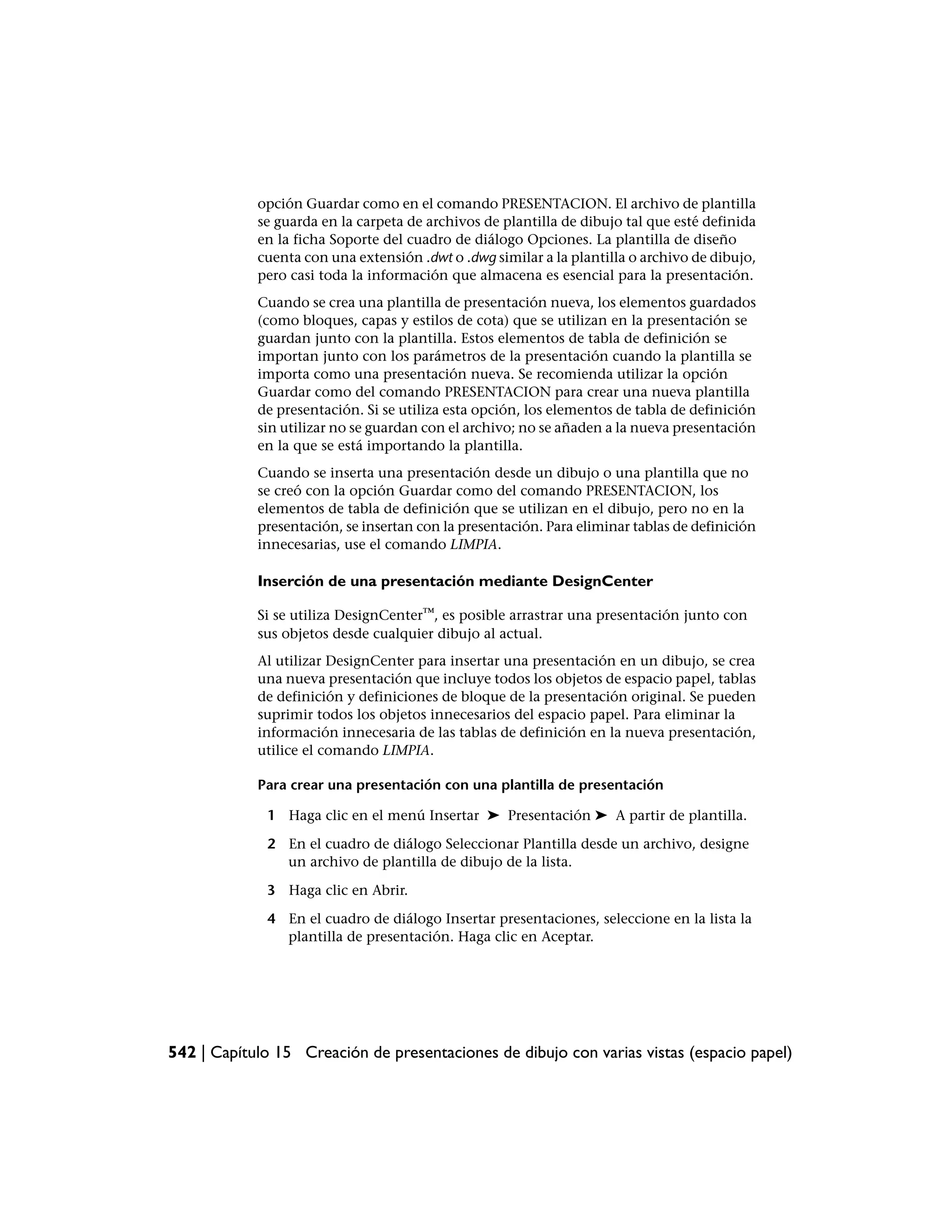 opción Guardar como en el comando PRESENTACION. El archivo de plantilla
            se guarda en la carpeta de archivos de plantilla de dibujo tal que esté definida
            en la ficha Soporte del cuadro de diálogo Opciones. La plantilla de diseño
            cuenta con una extensión .dwt o .dwg similar a la plantilla o archivo de dibujo,
            pero casi toda la información que almacena es esencial para la presentación.
            Cuando se crea una plantilla de presentación nueva, los elementos guardados
            (como bloques, capas y estilos de cota) que se utilizan en la presentación se
            guardan junto con la plantilla. Estos elementos de tabla de definición se
            importan junto con los parámetros de la presentación cuando la plantilla se
            importa como una presentación nueva. Se recomienda utilizar la opción
            Guardar como del comando PRESENTACION para crear una nueva plantilla
            de presentación. Si se utiliza esta opción, los elementos de tabla de definición
            sin utilizar no se guardan con el archivo; no se añaden a la nueva presentación
            en la que se está importando la plantilla.
            Cuando se inserta una presentación desde un dibujo o una plantilla que no
            se creó con la opción Guardar como del comando PRESENTACION, los
            elementos de tabla de definición que se utilizan en el dibujo, pero no en la
            presentación, se insertan con la presentación. Para eliminar tablas de definición
            innecesarias, use el comando LIMPIA.

            Inserción de una presentación mediante DesignCenter

            Si se utiliza DesignCenter™, es posible arrastrar una presentación junto con
            sus objetos desde cualquier dibujo al actual.
            Al utilizar DesignCenter para insertar una presentación en un dibujo, se crea
            una nueva presentación que incluye todos los objetos de espacio papel, tablas
            de definición y definiciones de bloque de la presentación original. Se pueden
            suprimir todos los objetos innecesarios del espacio papel. Para eliminar la
            información innecesaria de las tablas de definición en la nueva presentación,
            utilice el comando LIMPIA.

            Para crear una presentación con una plantilla de presentación

             1 Haga clic en el menú Insertar ➤ Presentación ➤ A partir de plantilla.

             2 En el cuadro de diálogo Seleccionar Plantilla desde un archivo, designe
               un archivo de plantilla de dibujo de la lista.

             3 Haga clic en Abrir.

             4 En el cuadro de diálogo Insertar presentaciones, seleccione en la lista la
               plantilla de presentación. Haga clic en Aceptar.




542 | Capítulo 15 Creación de presentaciones de dibujo con varias vistas (espacio papel)
 
