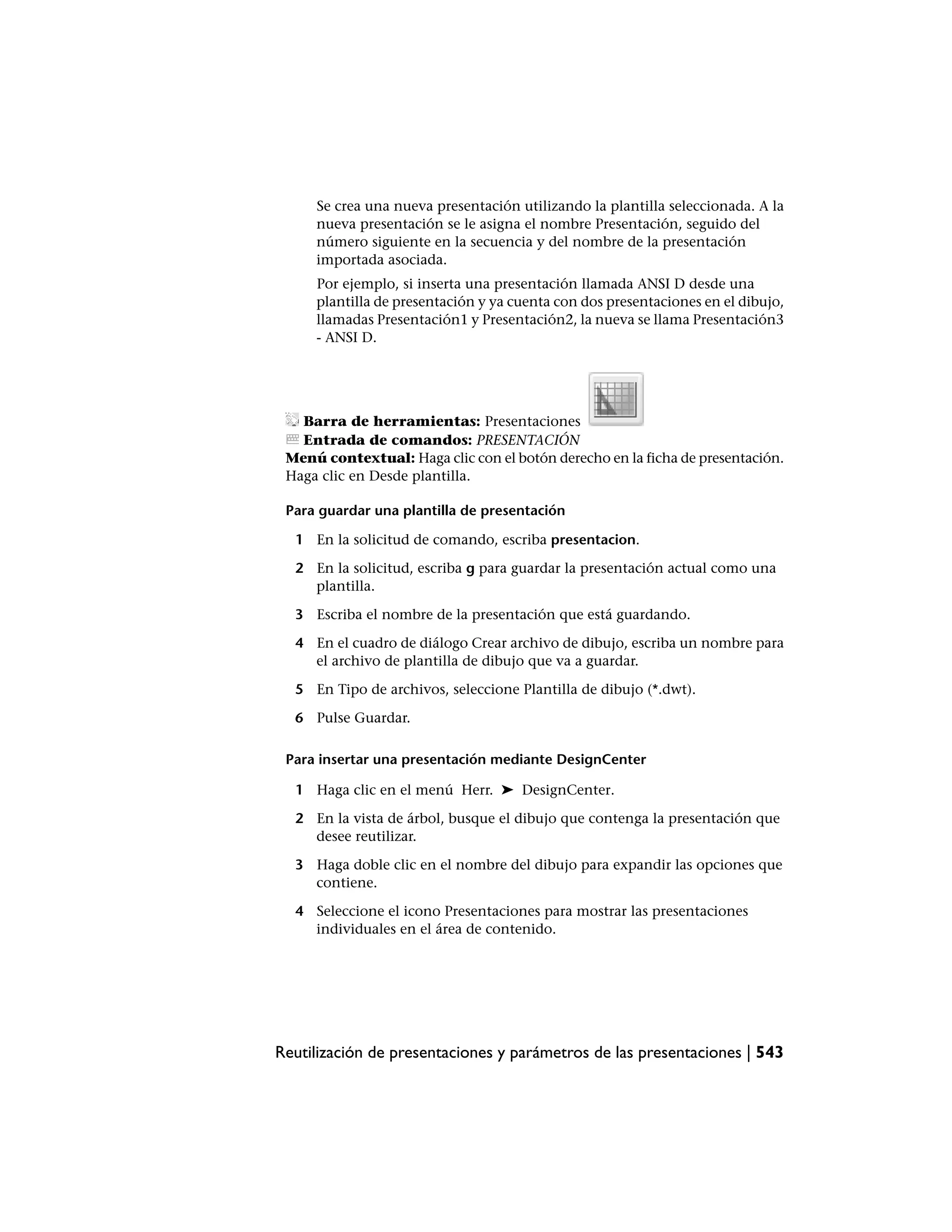 Se crea una nueva presentación utilizando la plantilla seleccionada. A la
     nueva presentación se le asigna el nombre Presentación, seguido del
     número siguiente en la secuencia y del nombre de la presentación
     importada asociada.
     Por ejemplo, si inserta una presentación llamada ANSI D desde una
     plantilla de presentación y ya cuenta con dos presentaciones en el dibujo,
     llamadas Presentación1 y Presentación2, la nueva se llama Presentación3
     - ANSI D.




   Barra de herramientas: Presentaciones
   Entrada de comandos: PRESENTACIÓN
 Menú contextual: Haga clic con el botón derecho en la ficha de presentación.
 Haga clic en Desde plantilla.

 Para guardar una plantilla de presentación

  1 En la solicitud de comando, escriba presentacion.

  2 En la solicitud, escriba g para guardar la presentación actual como una
    plantilla.

  3 Escriba el nombre de la presentación que está guardando.

  4 En el cuadro de diálogo Crear archivo de dibujo, escriba un nombre para
    el archivo de plantilla de dibujo que va a guardar.

  5 En Tipo de archivos, seleccione Plantilla de dibujo (*.dwt).

  6 Pulse Guardar.

 Para insertar una presentación mediante DesignCenter

  1 Haga clic en el menú Herr. ➤ DesignCenter.

  2 En la vista de árbol, busque el dibujo que contenga la presentación que
    desee reutilizar.

  3 Haga doble clic en el nombre del dibujo para expandir las opciones que
    contiene.

  4 Seleccione el icono Presentaciones para mostrar las presentaciones
    individuales en el área de contenido.




Reutilización de presentaciones y parámetros de las presentaciones | 543
 