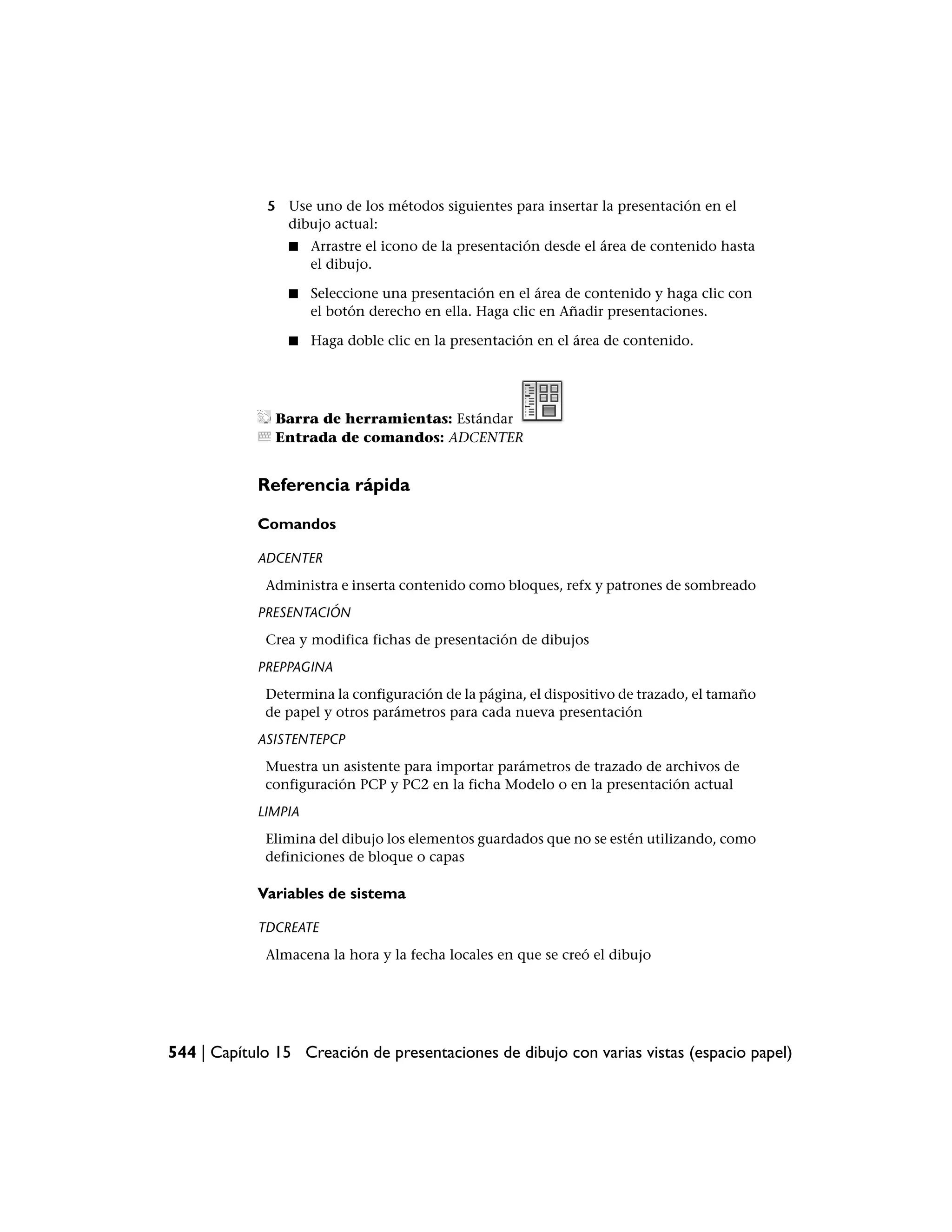 5 Use uno de los métodos siguientes para insertar la presentación en el
               dibujo actual:
                 ■   Arrastre el icono de la presentación desde el área de contenido hasta
                     el dibujo.

                 ■   Seleccione una presentación en el área de contenido y haga clic con
                     el botón derecho en ella. Haga clic en Añadir presentaciones.

                 ■   Haga doble clic en la presentación en el área de contenido.




               Barra de herramientas: Estándar
               Entrada de comandos: ADCENTER


            Referencia rápida

            Comandos

            ADCENTER
             Administra e inserta contenido como bloques, refx y patrones de sombreado
            PRESENTACIÓN
             Crea y modifica fichas de presentación de dibujos
            PREPPAGINA
             Determina la configuración de la página, el dispositivo de trazado, el tamaño
             de papel y otros parámetros para cada nueva presentación
            ASISTENTEPCP
             Muestra un asistente para importar parámetros de trazado de archivos de
             configuración PCP y PC2 en la ficha Modelo o en la presentación actual
            LIMPIA
             Elimina del dibujo los elementos guardados que no se estén utilizando, como
             definiciones de bloque o capas

            Variables de sistema

            TDCREATE
             Almacena la hora y la fecha locales en que se creó el dibujo




544 | Capítulo 15 Creación de presentaciones de dibujo con varias vistas (espacio papel)
 