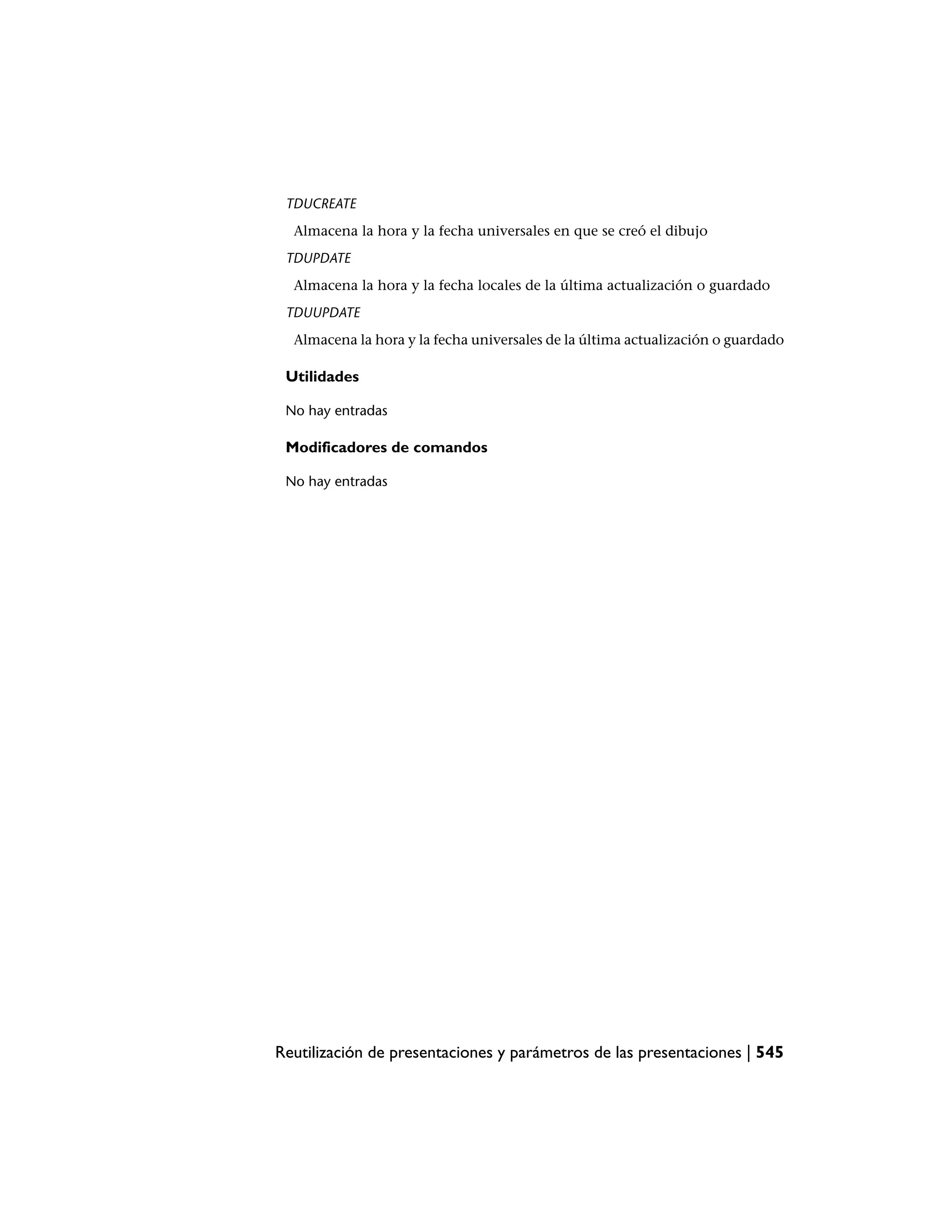 TDUCREATE
  Almacena la hora y la fecha universales en que se creó el dibujo
 TDUPDATE
  Almacena la hora y la fecha locales de la última actualización o guardado
 TDUUPDATE
  Almacena la hora y la fecha universales de la última actualización o guardado

 Utilidades

 No hay entradas

 Modificadores de comandos

 No hay entradas




Reutilización de presentaciones y parámetros de las presentaciones | 545
 