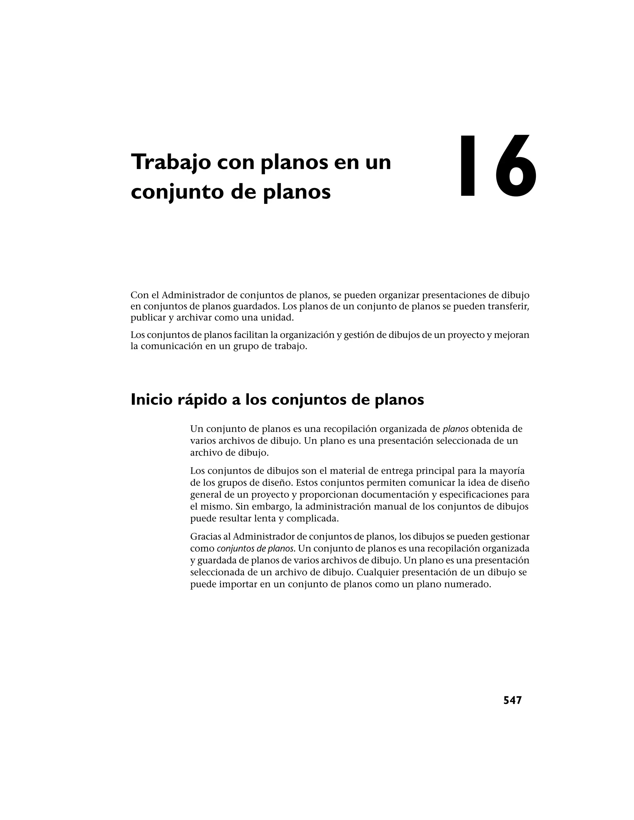 Trabajo con planos en un
conjunto de planos                                                        16
Con el Administrador de conjuntos de planos, se pueden organizar presentaciones de dibujo
en conjuntos de planos guardados. Los planos de un conjunto de planos se pueden transferir,
publicar y archivar como una unidad.
Los conjuntos de planos facilitan la organización y gestión de dibujos de un proyecto y mejoran
la comunicación en un grupo de trabajo.




Inicio rápido a los conjuntos de planos
              Un conjunto de planos es una recopilación organizada de planos obtenida de
              varios archivos de dibujo. Un plano es una presentación seleccionada de un
              archivo de dibujo.
              Los conjuntos de dibujos son el material de entrega principal para la mayoría
              de los grupos de diseño. Estos conjuntos permiten comunicar la idea de diseño
              general de un proyecto y proporcionan documentación y especificaciones para
              el mismo. Sin embargo, la administración manual de los conjuntos de dibujos
              puede resultar lenta y complicada.
              Gracias al Administrador de conjuntos de planos, los dibujos se pueden gestionar
              como conjuntos de planos. Un conjunto de planos es una recopilación organizada
              y guardada de planos de varios archivos de dibujo. Un plano es una presentación
              seleccionada de un archivo de dibujo. Cualquier presentación de un dibujo se
              puede importar en un conjunto de planos como un plano numerado.




                                                                                        547
 