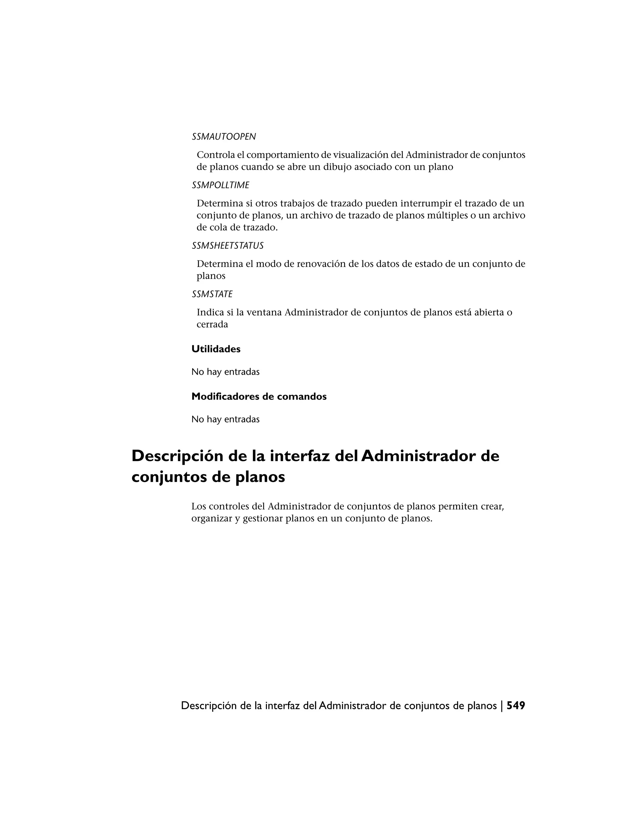SSMAUTOOPEN
         Controla el comportamiento de visualización del Administrador de conjuntos
         de planos cuando se abre un dibujo asociado con un plano
        SSMPOLLTIME
         Determina si otros trabajos de trazado pueden interrumpir el trazado de un
         conjunto de planos, un archivo de trazado de planos múltiples o un archivo
         de cola de trazado.
        SSMSHEETSTATUS
         Determina el modo de renovación de los datos de estado de un conjunto de
         planos
        SSMSTATE
         Indica si la ventana Administrador de conjuntos de planos está abierta o
         cerrada

        Utilidades

        No hay entradas

        Modificadores de comandos

        No hay entradas



Descripción de la interfaz del Administrador de
conjuntos de planos
        Los controles del Administrador de conjuntos de planos permiten crear,
        organizar y gestionar planos en un conjunto de planos.




      Descripción de la interfaz del Administrador de conjuntos de planos | 549
 