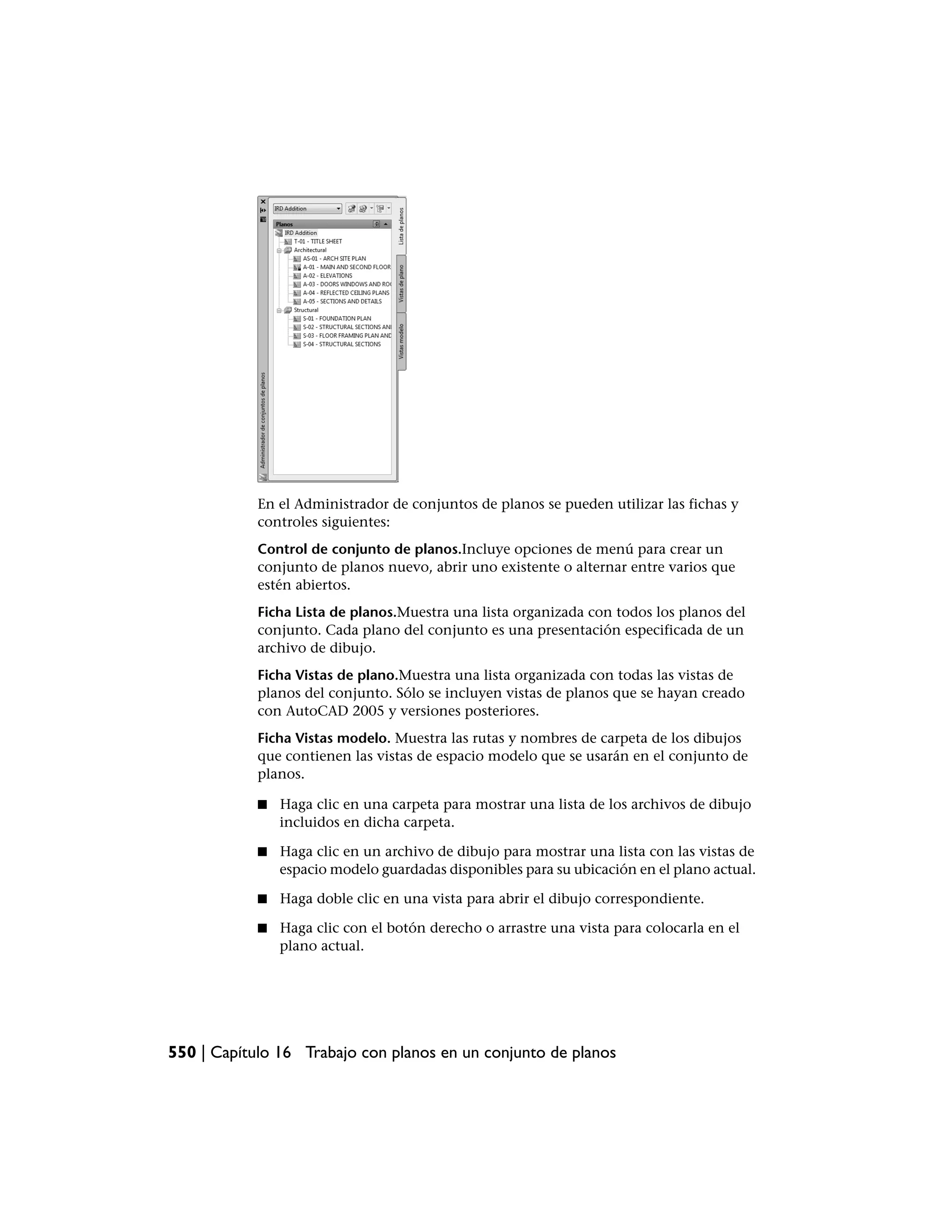 En el Administrador de conjuntos de planos se pueden utilizar las fichas y
            controles siguientes:
            Control de conjunto de planos.Incluye opciones de menú para crear un
            conjunto de planos nuevo, abrir uno existente o alternar entre varios que
            estén abiertos.
            Ficha Lista de planos.Muestra una lista organizada con todos los planos del
            conjunto. Cada plano del conjunto es una presentación especificada de un
            archivo de dibujo.
            Ficha Vistas de plano.Muestra una lista organizada con todas las vistas de
            planos del conjunto. Sólo se incluyen vistas de planos que se hayan creado
            con AutoCAD 2005 y versiones posteriores.
            Ficha Vistas modelo. Muestra las rutas y nombres de carpeta de los dibujos
            que contienen las vistas de espacio modelo que se usarán en el conjunto de
            planos.

            ■   Haga clic en una carpeta para mostrar una lista de los archivos de dibujo
                incluidos en dicha carpeta.

            ■   Haga clic en un archivo de dibujo para mostrar una lista con las vistas de
                espacio modelo guardadas disponibles para su ubicación en el plano actual.

            ■   Haga doble clic en una vista para abrir el dibujo correspondiente.

            ■   Haga clic con el botón derecho o arrastre una vista para colocarla en el
                plano actual.




550 | Capítulo 16 Trabajo con planos en un conjunto de planos
 