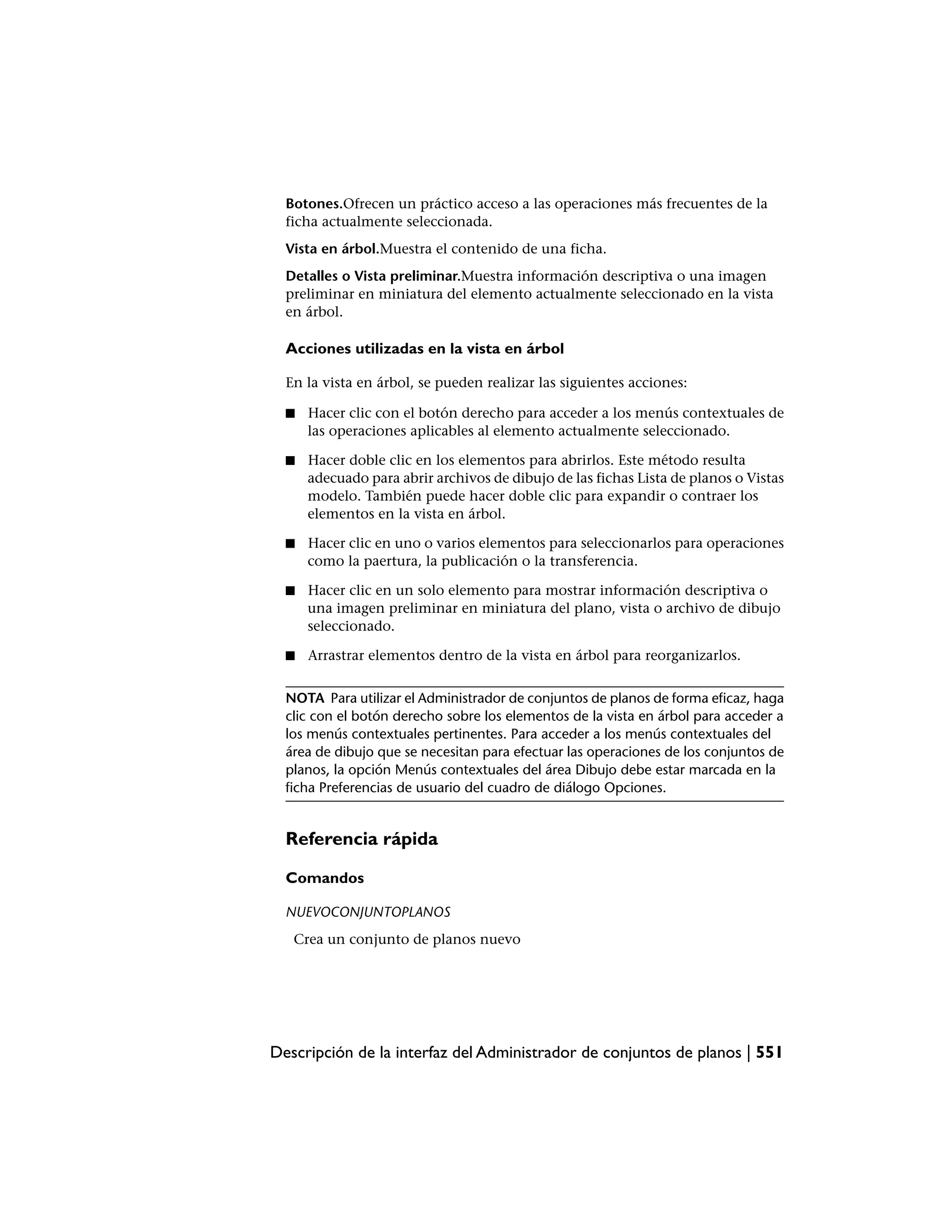 Botones.Ofrecen un práctico acceso a las operaciones más frecuentes de la
  ficha actualmente seleccionada.
  Vista en árbol.Muestra el contenido de una ficha.
  Detalles o Vista preliminar.Muestra información descriptiva o una imagen
  preliminar en miniatura del elemento actualmente seleccionado en la vista
  en árbol.

  Acciones utilizadas en la vista en árbol

  En la vista en árbol, se pueden realizar las siguientes acciones:

  ■   Hacer clic con el botón derecho para acceder a los menús contextuales de
      las operaciones aplicables al elemento actualmente seleccionado.

  ■   Hacer doble clic en los elementos para abrirlos. Este método resulta
      adecuado para abrir archivos de dibujo de las fichas Lista de planos o Vistas
      modelo. También puede hacer doble clic para expandir o contraer los
      elementos en la vista en árbol.

  ■   Hacer clic en uno o varios elementos para seleccionarlos para operaciones
      como la paertura, la publicación o la transferencia.

  ■   Hacer clic en un solo elemento para mostrar información descriptiva o
      una imagen preliminar en miniatura del plano, vista o archivo de dibujo
      seleccionado.

  ■   Arrastrar elementos dentro de la vista en árbol para reorganizarlos.


  NOTA Para utilizar el Administrador de conjuntos de planos de forma eficaz, haga
  clic con el botón derecho sobre los elementos de la vista en árbol para acceder a
  los menús contextuales pertinentes. Para acceder a los menús contextuales del
  área de dibujo que se necesitan para efectuar las operaciones de los conjuntos de
  planos, la opción Menús contextuales del área Dibujo debe estar marcada en la
  ficha Preferencias de usuario del cuadro de diálogo Opciones.


  Referencia rápida

  Comandos

  NUEVOCONJUNTOPLANOS
   Crea un conjunto de planos nuevo




Descripción de la interfaz del Administrador de conjuntos de planos | 551
 