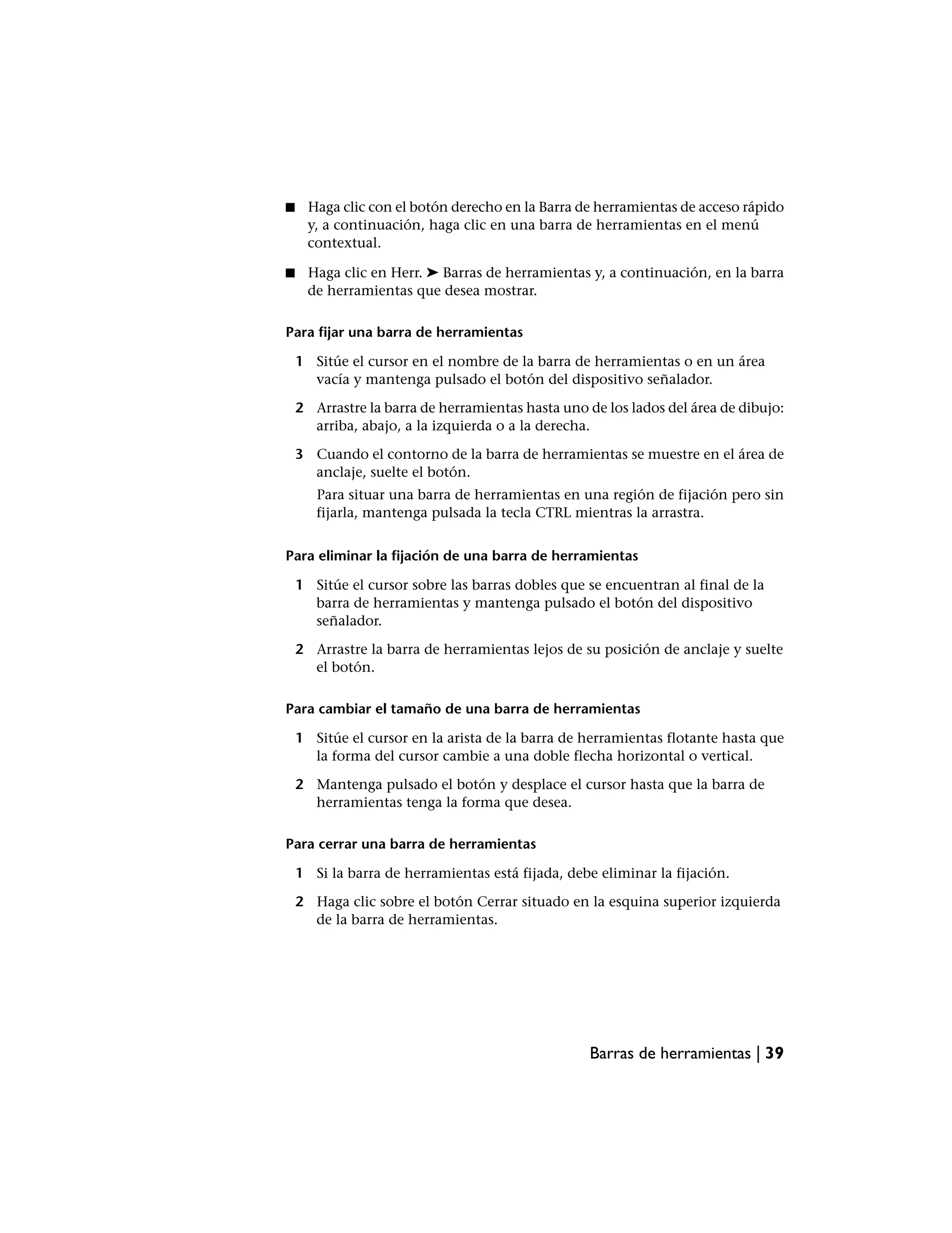 ■    Haga clic con el botón derecho en la Barra de herramientas de acceso rápido
     y, a continuación, haga clic en una barra de herramientas en el menú
     contextual.

■    Haga clic en Herr. ➤ Barras de herramientas y, a continuación, en la barra
     de herramientas que desea mostrar.

Para fijar una barra de herramientas

    1 Sitúe el cursor en el nombre de la barra de herramientas o en un área
      vacía y mantenga pulsado el botón del dispositivo señalador.

    2 Arrastre la barra de herramientas hasta uno de los lados del área de dibujo:
      arriba, abajo, a la izquierda o a la derecha.

    3 Cuando el contorno de la barra de herramientas se muestre en el área de
      anclaje, suelte el botón.
       Para situar una barra de herramientas en una región de fijación pero sin
       fijarla, mantenga pulsada la tecla CTRL mientras la arrastra.


Para eliminar la fijación de una barra de herramientas

    1 Sitúe el cursor sobre las barras dobles que se encuentran al final de la
      barra de herramientas y mantenga pulsado el botón del dispositivo
      señalador.

    2 Arrastre la barra de herramientas lejos de su posición de anclaje y suelte
      el botón.

Para cambiar el tamaño de una barra de herramientas

    1 Sitúe el cursor en la arista de la barra de herramientas flotante hasta que
      la forma del cursor cambie a una doble flecha horizontal o vertical.

    2 Mantenga pulsado el botón y desplace el cursor hasta que la barra de
      herramientas tenga la forma que desea.

Para cerrar una barra de herramientas

    1 Si la barra de herramientas está fijada, debe eliminar la fijación.

    2 Haga clic sobre el botón Cerrar situado en la esquina superior izquierda
      de la barra de herramientas.




                                                  Barras de herramientas | 39
 