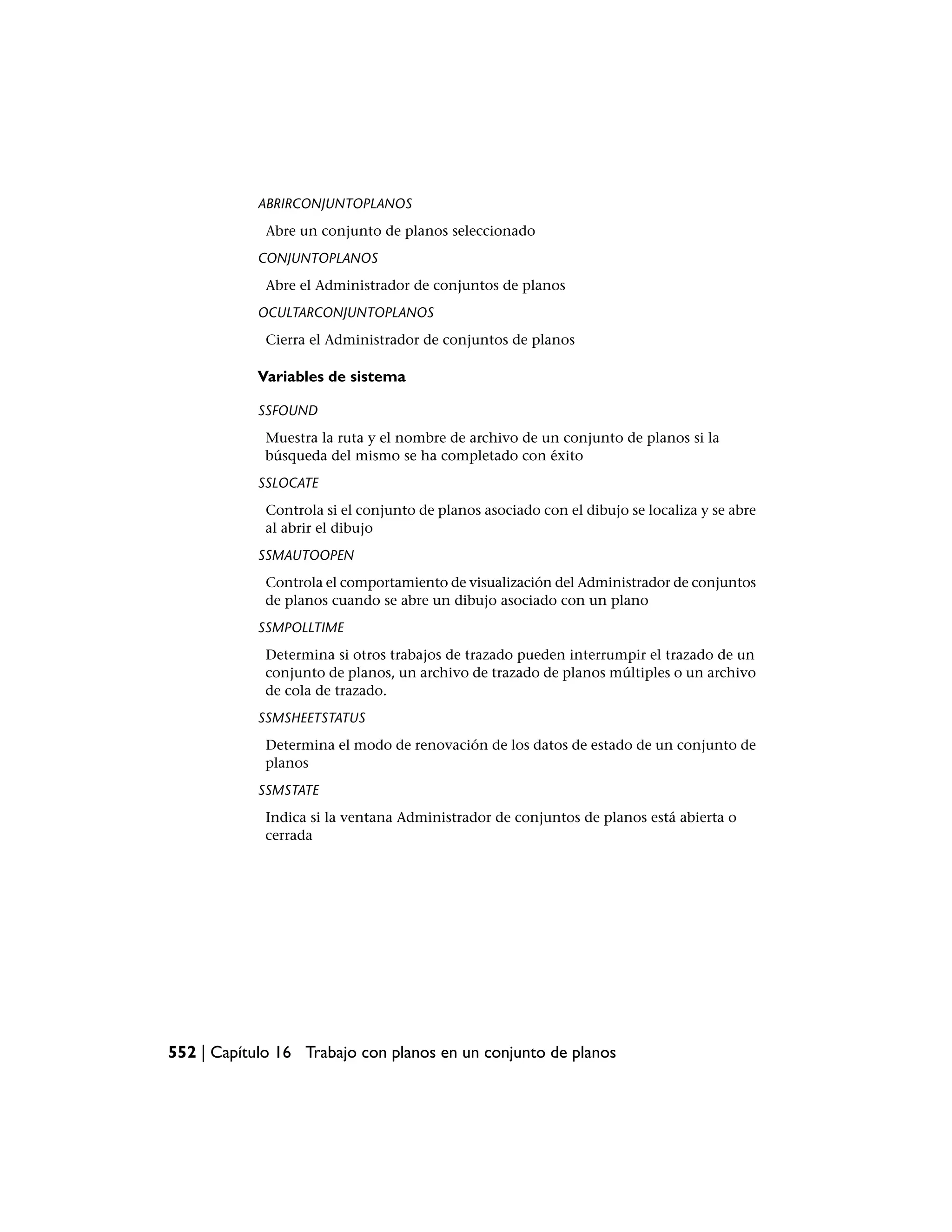 ABRIRCONJUNTOPLANOS
             Abre un conjunto de planos seleccionado
            CONJUNTOPLANOS
             Abre el Administrador de conjuntos de planos
            OCULTARCONJUNTOPLANOS
             Cierra el Administrador de conjuntos de planos

            Variables de sistema

            SSFOUND
             Muestra la ruta y el nombre de archivo de un conjunto de planos si la
             búsqueda del mismo se ha completado con éxito
            SSLOCATE
             Controla si el conjunto de planos asociado con el dibujo se localiza y se abre
             al abrir el dibujo
            SSMAUTOOPEN
             Controla el comportamiento de visualización del Administrador de conjuntos
             de planos cuando se abre un dibujo asociado con un plano
            SSMPOLLTIME
             Determina si otros trabajos de trazado pueden interrumpir el trazado de un
             conjunto de planos, un archivo de trazado de planos múltiples o un archivo
             de cola de trazado.
            SSMSHEETSTATUS
             Determina el modo de renovación de los datos de estado de un conjunto de
             planos
            SSMSTATE
             Indica si la ventana Administrador de conjuntos de planos está abierta o
             cerrada




552 | Capítulo 16 Trabajo con planos en un conjunto de planos
 
