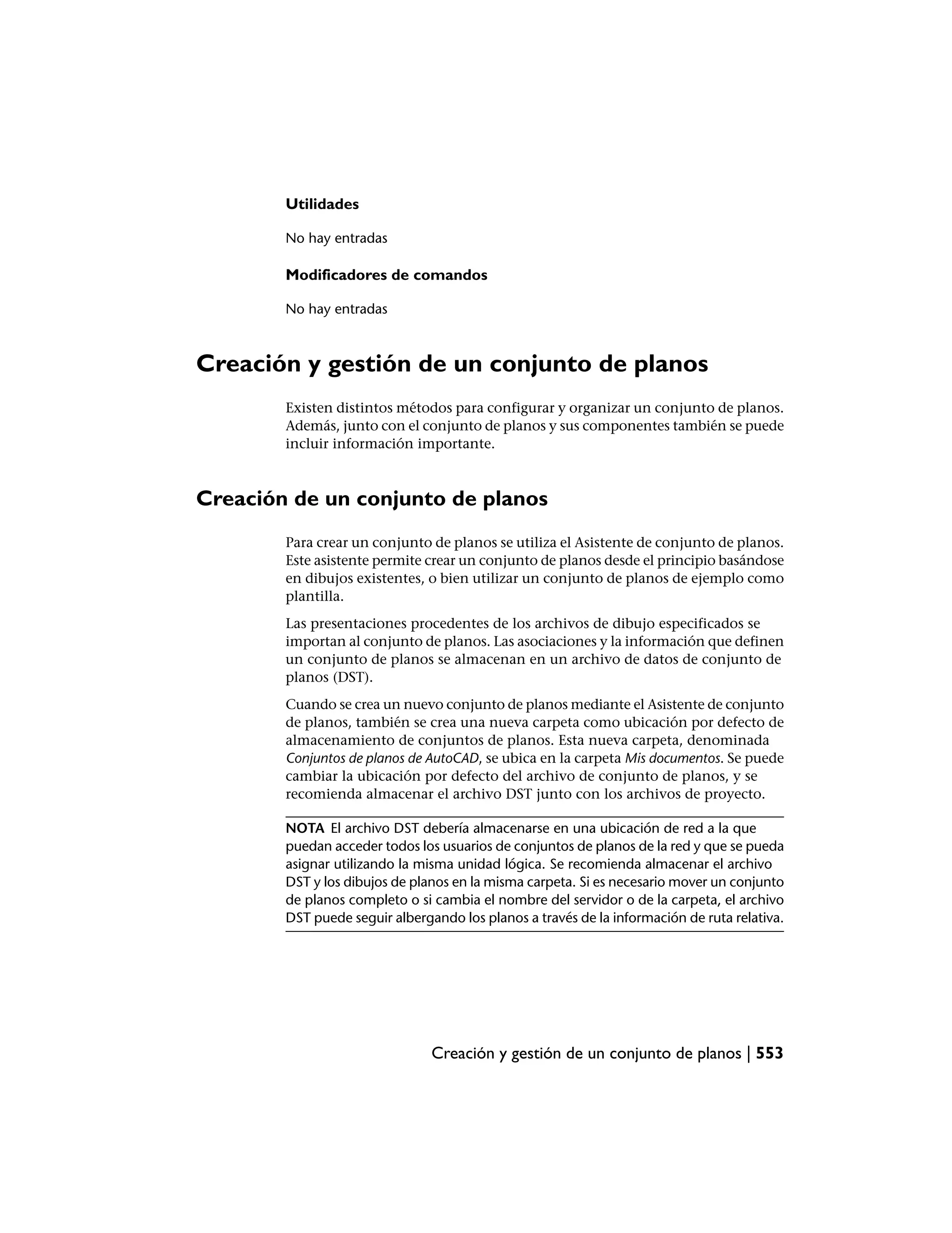Utilidades

        No hay entradas

        Modificadores de comandos

        No hay entradas



Creación y gestión de un conjunto de planos
        Existen distintos métodos para configurar y organizar un conjunto de planos.
        Además, junto con el conjunto de planos y sus componentes también se puede
        incluir información importante.



Creación de un conjunto de planos
        Para crear un conjunto de planos se utiliza el Asistente de conjunto de planos.
        Este asistente permite crear un conjunto de planos desde el principio basándose
        en dibujos existentes, o bien utilizar un conjunto de planos de ejemplo como
        plantilla.
        Las presentaciones procedentes de los archivos de dibujo especificados se
        importan al conjunto de planos. Las asociaciones y la información que definen
        un conjunto de planos se almacenan en un archivo de datos de conjunto de
        planos (DST).
        Cuando se crea un nuevo conjunto de planos mediante el Asistente de conjunto
        de planos, también se crea una nueva carpeta como ubicación por defecto de
        almacenamiento de conjuntos de planos. Esta nueva carpeta, denominada
        Conjuntos de planos de AutoCAD, se ubica en la carpeta Mis documentos. Se puede
        cambiar la ubicación por defecto del archivo de conjunto de planos, y se
        recomienda almacenar el archivo DST junto con los archivos de proyecto.

        NOTA El archivo DST debería almacenarse en una ubicación de red a la que
        puedan acceder todos los usuarios de conjuntos de planos de la red y que se pueda
        asignar utilizando la misma unidad lógica. Se recomienda almacenar el archivo
        DST y los dibujos de planos en la misma carpeta. Si es necesario mover un conjunto
        de planos completo o si cambia el nombre del servidor o de la carpeta, el archivo
        DST puede seguir albergando los planos a través de la información de ruta relativa.




                                Creación y gestión de un conjunto de planos | 553
 