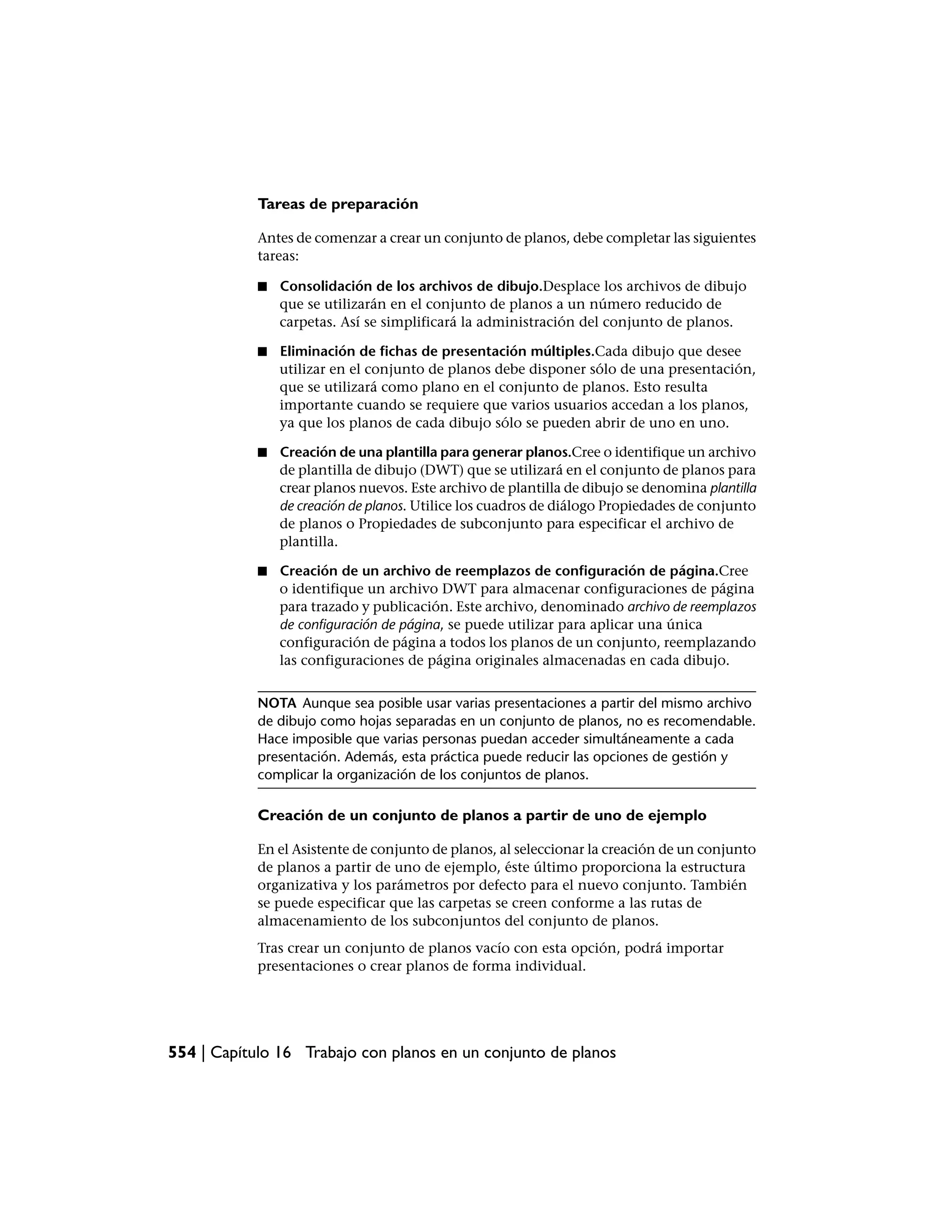 Tareas de preparación

            Antes de comenzar a crear un conjunto de planos, debe completar las siguientes
            tareas:

            ■   Consolidación de los archivos de dibujo.Desplace los archivos de dibujo
                que se utilizarán en el conjunto de planos a un número reducido de
                carpetas. Así se simplificará la administración del conjunto de planos.

            ■   Eliminación de fichas de presentación múltiples.Cada dibujo que desee
                utilizar en el conjunto de planos debe disponer sólo de una presentación,
                que se utilizará como plano en el conjunto de planos. Esto resulta
                importante cuando se requiere que varios usuarios accedan a los planos,
                ya que los planos de cada dibujo sólo se pueden abrir de uno en uno.

            ■   Creación de una plantilla para generar planos.Cree o identifique un archivo
                de plantilla de dibujo (DWT) que se utilizará en el conjunto de planos para
                crear planos nuevos. Este archivo de plantilla de dibujo se denomina plantilla
                de creación de planos. Utilice los cuadros de diálogo Propiedades de conjunto
                de planos o Propiedades de subconjunto para especificar el archivo de
                plantilla.

            ■   Creación de un archivo de reemplazos de configuración de página.Cree
                o identifique un archivo DWT para almacenar configuraciones de página
                para trazado y publicación. Este archivo, denominado archivo de reemplazos
                de configuración de página, se puede utilizar para aplicar una única
                configuración de página a todos los planos de un conjunto, reemplazando
                las configuraciones de página originales almacenadas en cada dibujo.


            NOTA Aunque sea posible usar varias presentaciones a partir del mismo archivo
            de dibujo como hojas separadas en un conjunto de planos, no es recomendable.
            Hace imposible que varias personas puedan acceder simultáneamente a cada
            presentación. Además, esta práctica puede reducir las opciones de gestión y
            complicar la organización de los conjuntos de planos.

            Creación de un conjunto de planos a partir de uno de ejemplo

            En el Asistente de conjunto de planos, al seleccionar la creación de un conjunto
            de planos a partir de uno de ejemplo, éste último proporciona la estructura
            organizativa y los parámetros por defecto para el nuevo conjunto. También
            se puede especificar que las carpetas se creen conforme a las rutas de
            almacenamiento de los subconjuntos del conjunto de planos.
            Tras crear un conjunto de planos vacío con esta opción, podrá importar
            presentaciones o crear planos de forma individual.




554 | Capítulo 16 Trabajo con planos en un conjunto de planos
 