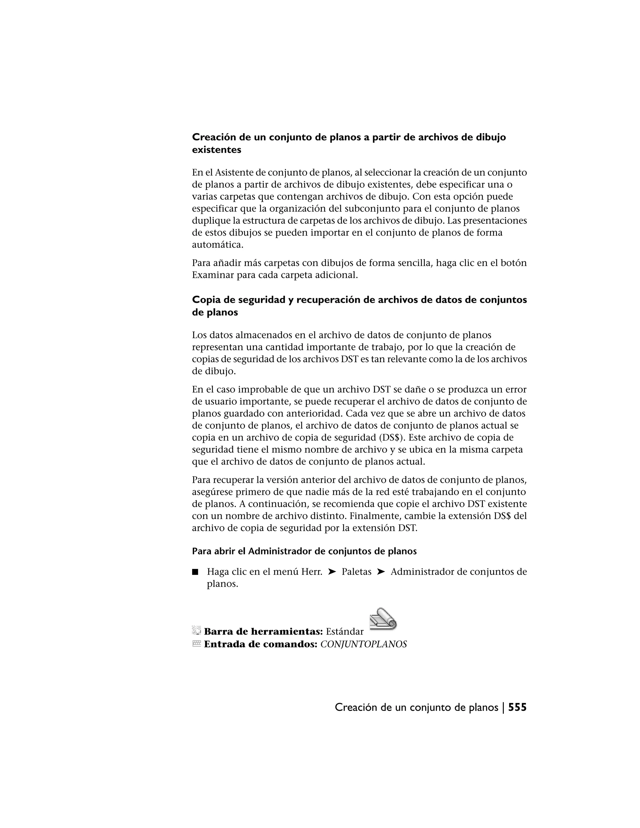 Creación de un conjunto de planos a partir de archivos de dibujo
existentes

En el Asistente de conjunto de planos, al seleccionar la creación de un conjunto
de planos a partir de archivos de dibujo existentes, debe especificar una o
varias carpetas que contengan archivos de dibujo. Con esta opción puede
especificar que la organización del subconjunto para el conjunto de planos
duplique la estructura de carpetas de los archivos de dibujo. Las presentaciones
de estos dibujos se pueden importar en el conjunto de planos de forma
automática.
Para añadir más carpetas con dibujos de forma sencilla, haga clic en el botón
Examinar para cada carpeta adicional.

Copia de seguridad y recuperación de archivos de datos de conjuntos
de planos

Los datos almacenados en el archivo de datos de conjunto de planos
representan una cantidad importante de trabajo, por lo que la creación de
copias de seguridad de los archivos DST es tan relevante como la de los archivos
de dibujo.
En el caso improbable de que un archivo DST se dañe o se produzca un error
de usuario importante, se puede recuperar el archivo de datos de conjunto de
planos guardado con anterioridad. Cada vez que se abre un archivo de datos
de conjunto de planos, el archivo de datos de conjunto de planos actual se
copia en un archivo de copia de seguridad (DS$). Este archivo de copia de
seguridad tiene el mismo nombre de archivo y se ubica en la misma carpeta
que el archivo de datos de conjunto de planos actual.
Para recuperar la versión anterior del archivo de datos de conjunto de planos,
asegúrese primero de que nadie más de la red esté trabajando en el conjunto
de planos. A continuación, se recomienda que copie el archivo DST existente
con un nombre de archivo distinto. Finalmente, cambie la extensión DS$ del
archivo de copia de seguridad por la extensión DST.

Para abrir el Administrador de conjuntos de planos

■   Haga clic en el menú Herr. ➤ Paletas ➤ Administrador de conjuntos de
    planos.




    Barra de herramientas: Estándar
    Entrada de comandos: CONJUNTOPLANOS




                                  Creación de un conjunto de planos | 555
 