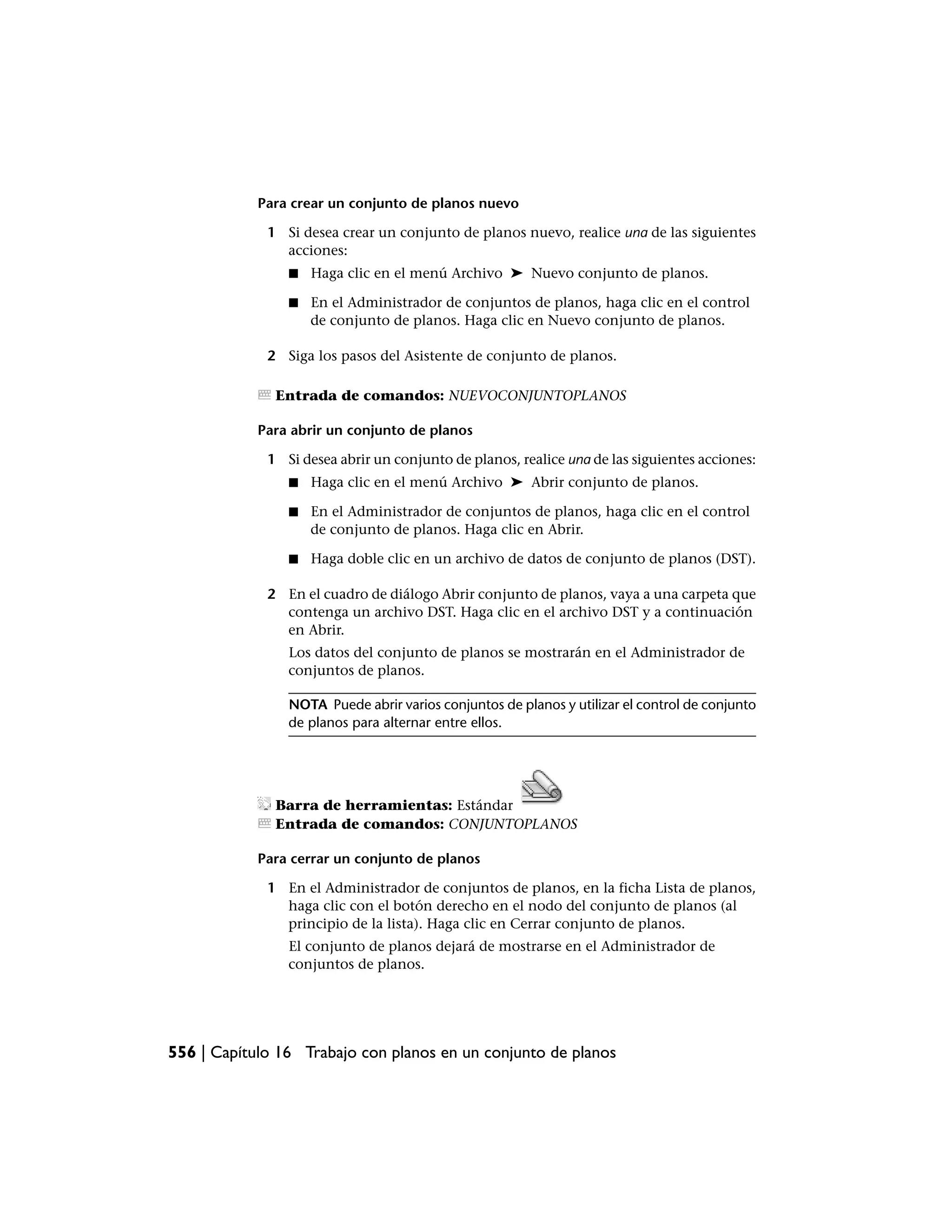Para crear un conjunto de planos nuevo

             1 Si desea crear un conjunto de planos nuevo, realice una de las siguientes
               acciones:
                ■   Haga clic en el menú Archivo ➤ Nuevo conjunto de planos.

                ■   En el Administrador de conjuntos de planos, haga clic en el control
                    de conjunto de planos. Haga clic en Nuevo conjunto de planos.

             2 Siga los pasos del Asistente de conjunto de planos.

              Entrada de comandos: NUEVOCONJUNTOPLANOS

            Para abrir un conjunto de planos

             1 Si desea abrir un conjunto de planos, realice una de las siguientes acciones:
                ■   Haga clic en el menú Archivo ➤ Abrir conjunto de planos.

                ■   En el Administrador de conjuntos de planos, haga clic en el control
                    de conjunto de planos. Haga clic en Abrir.

                ■   Haga doble clic en un archivo de datos de conjunto de planos (DST).

             2 En el cuadro de diálogo Abrir conjunto de planos, vaya a una carpeta que
               contenga un archivo DST. Haga clic en el archivo DST y a continuación
               en Abrir.
                Los datos del conjunto de planos se mostrarán en el Administrador de
                conjuntos de planos.

                NOTA Puede abrir varios conjuntos de planos y utilizar el control de conjunto
                de planos para alternar entre ellos.




              Barra de herramientas: Estándar
              Entrada de comandos: CONJUNTOPLANOS

            Para cerrar un conjunto de planos

             1 En el Administrador de conjuntos de planos, en la ficha Lista de planos,
               haga clic con el botón derecho en el nodo del conjunto de planos (al
               principio de la lista). Haga clic en Cerrar conjunto de planos.
                El conjunto de planos dejará de mostrarse en el Administrador de
                conjuntos de planos.




556 | Capítulo 16 Trabajo con planos en un conjunto de planos
 