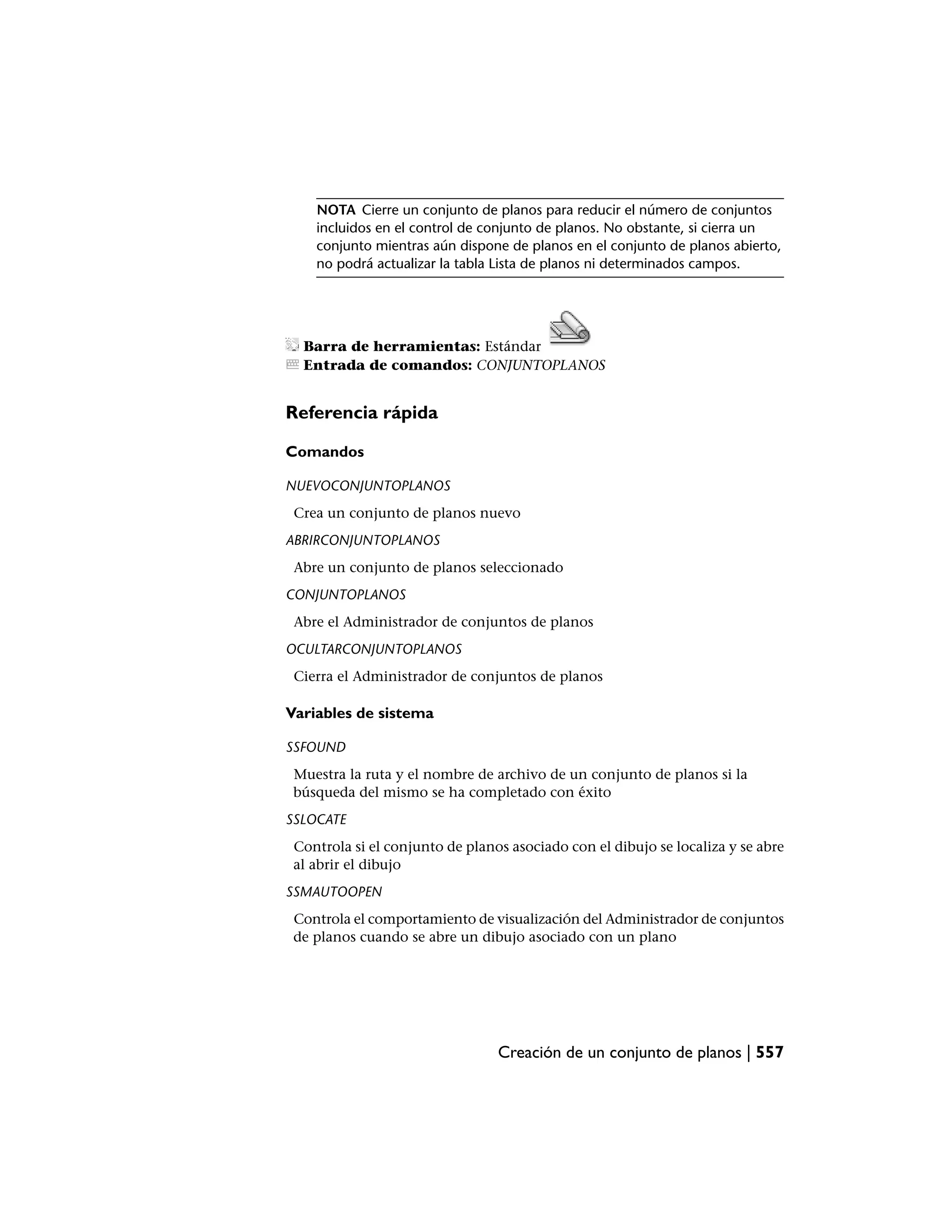 NOTA Cierre un conjunto de planos para reducir el número de conjuntos
    incluidos en el control de conjunto de planos. No obstante, si cierra un
    conjunto mientras aún dispone de planos en el conjunto de planos abierto,
    no podrá actualizar la tabla Lista de planos ni determinados campos.




  Barra de herramientas: Estándar
  Entrada de comandos: CONJUNTOPLANOS


Referencia rápida

Comandos

NUEVOCONJUNTOPLANOS
 Crea un conjunto de planos nuevo
ABRIRCONJUNTOPLANOS
 Abre un conjunto de planos seleccionado
CONJUNTOPLANOS
 Abre el Administrador de conjuntos de planos
OCULTARCONJUNTOPLANOS
 Cierra el Administrador de conjuntos de planos

Variables de sistema

SSFOUND
 Muestra la ruta y el nombre de archivo de un conjunto de planos si la
 búsqueda del mismo se ha completado con éxito
SSLOCATE
 Controla si el conjunto de planos asociado con el dibujo se localiza y se abre
 al abrir el dibujo
SSMAUTOOPEN
 Controla el comportamiento de visualización del Administrador de conjuntos
 de planos cuando se abre un dibujo asociado con un plano




                                 Creación de un conjunto de planos | 557
 