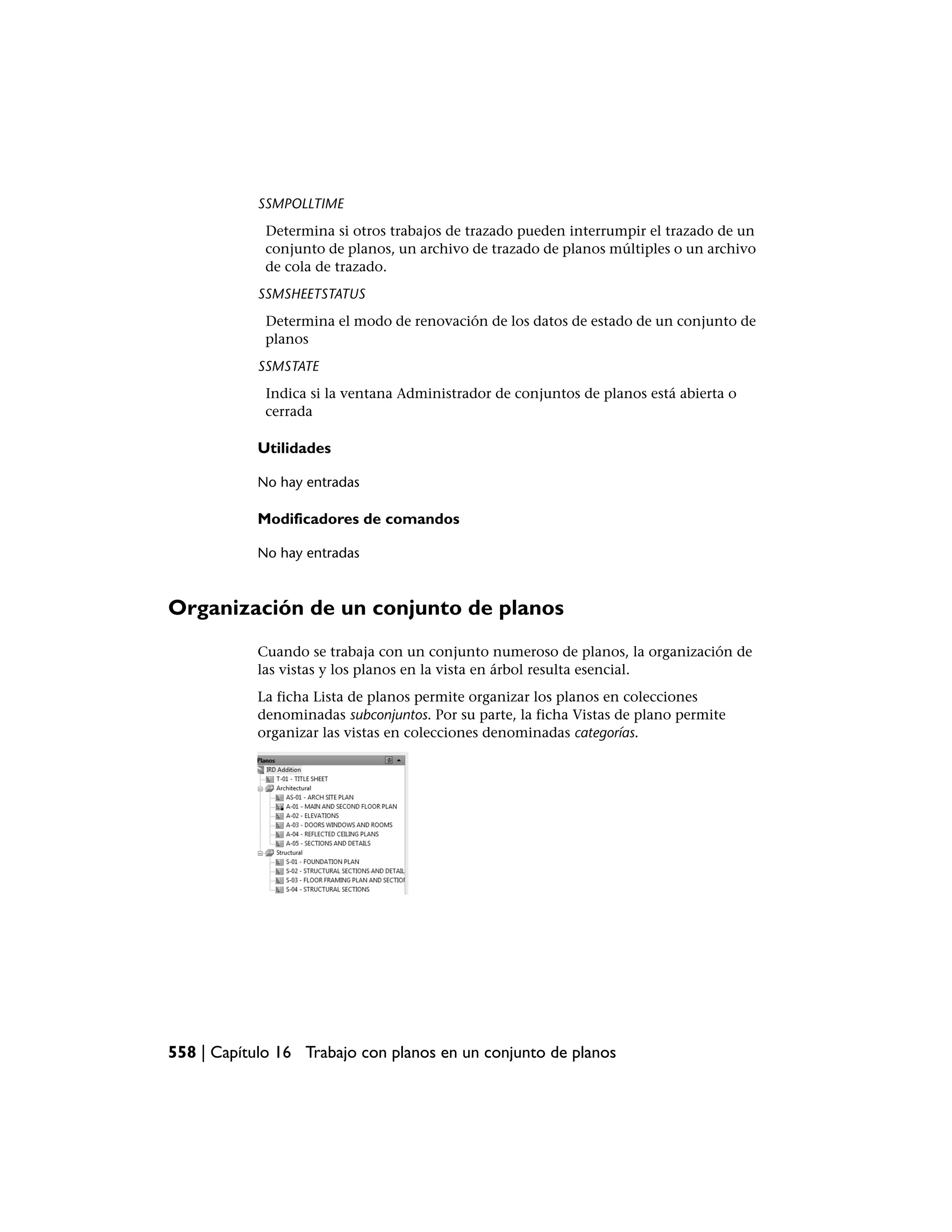 SSMPOLLTIME
             Determina si otros trabajos de trazado pueden interrumpir el trazado de un
             conjunto de planos, un archivo de trazado de planos múltiples o un archivo
             de cola de trazado.
            SSMSHEETSTATUS
             Determina el modo de renovación de los datos de estado de un conjunto de
             planos
            SSMSTATE
             Indica si la ventana Administrador de conjuntos de planos está abierta o
             cerrada

            Utilidades

            No hay entradas

            Modificadores de comandos

            No hay entradas



Organización de un conjunto de planos
            Cuando se trabaja con un conjunto numeroso de planos, la organización de
            las vistas y los planos en la vista en árbol resulta esencial.
            La ficha Lista de planos permite organizar los planos en colecciones
            denominadas subconjuntos. Por su parte, la ficha Vistas de plano permite
            organizar las vistas en colecciones denominadas categorías.




558 | Capítulo 16 Trabajo con planos en un conjunto de planos
 