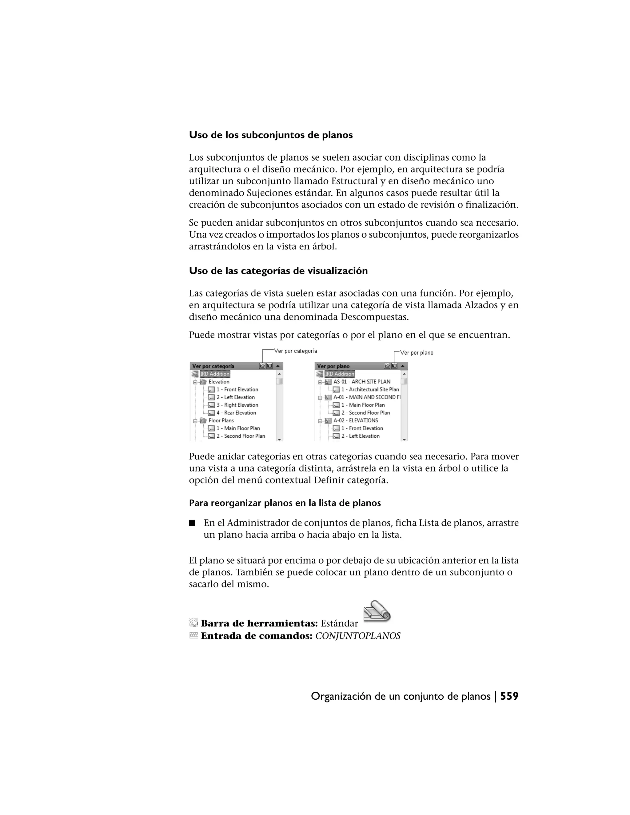 Uso de los subconjuntos de planos

Los subconjuntos de planos se suelen asociar con disciplinas como la
arquitectura o el diseño mecánico. Por ejemplo, en arquitectura se podría
utilizar un subconjunto llamado Estructural y en diseño mecánico uno
denominado Sujeciones estándar. En algunos casos puede resultar útil la
creación de subconjuntos asociados con un estado de revisión o finalización.
Se pueden anidar subconjuntos en otros subconjuntos cuando sea necesario.
Una vez creados o importados los planos o subconjuntos, puede reorganizarlos
arrastrándolos en la vista en árbol.

Uso de las categorías de visualización

Las categorías de vista suelen estar asociadas con una función. Por ejemplo,
en arquitectura se podría utilizar una categoría de vista llamada Alzados y en
diseño mecánico una denominada Descompuestas.
Puede mostrar vistas por categorías o por el plano en el que se encuentran.




Puede anidar categorías en otras categorías cuando sea necesario. Para mover
una vista a una categoría distinta, arrástrela en la vista en árbol o utilice la
opción del menú contextual Definir categoría.

Para reorganizar planos en la lista de planos

■   En el Administrador de conjuntos de planos, ficha Lista de planos, arrastre
    un plano hacia arriba o hacia abajo en la lista.

El plano se situará por encima o por debajo de su ubicación anterior en la lista
de planos. También se puede colocar un plano dentro de un subconjunto o
sacarlo del mismo.



    Barra de herramientas: Estándar
    Entrada de comandos: CONJUNTOPLANOS




                             Organización de un conjunto de planos | 559
 