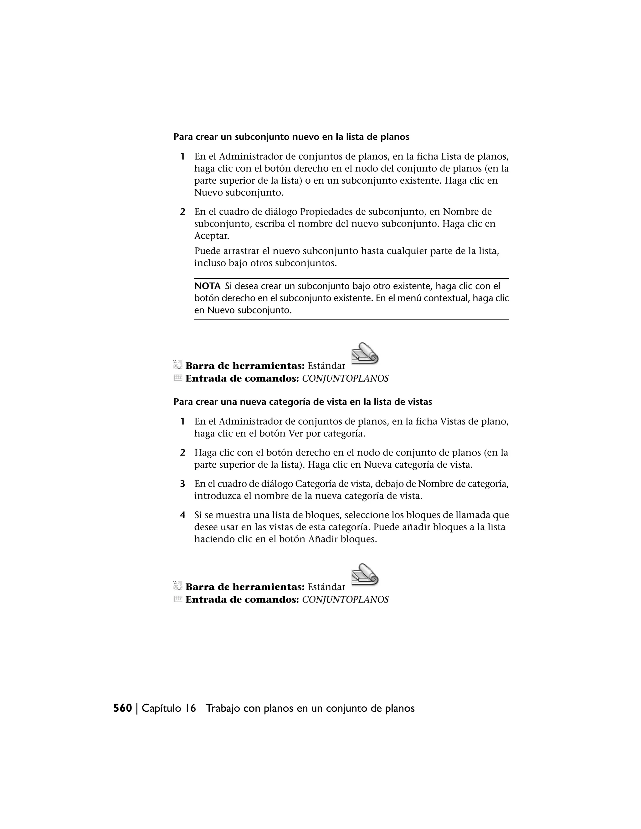 Para crear un subconjunto nuevo en la lista de planos

             1 En el Administrador de conjuntos de planos, en la ficha Lista de planos,
               haga clic con el botón derecho en el nodo del conjunto de planos (en la
               parte superior de la lista) o en un subconjunto existente. Haga clic en
               Nuevo subconjunto.

             2 En el cuadro de diálogo Propiedades de subconjunto, en Nombre de
               subconjunto, escriba el nombre del nuevo subconjunto. Haga clic en
               Aceptar.
                Puede arrastrar el nuevo subconjunto hasta cualquier parte de la lista,
                incluso bajo otros subconjuntos.

                NOTA Si desea crear un subconjunto bajo otro existente, haga clic con el
                botón derecho en el subconjunto existente. En el menú contextual, haga clic
                en Nuevo subconjunto.




              Barra de herramientas: Estándar
              Entrada de comandos: CONJUNTOPLANOS

            Para crear una nueva categoría de vista en la lista de vistas

             1 En el Administrador de conjuntos de planos, en la ficha Vistas de plano,
               haga clic en el botón Ver por categoría.

             2 Haga clic con el botón derecho en el nodo de conjunto de planos (en la
               parte superior de la lista). Haga clic en Nueva categoría de vista.

             3 En el cuadro de diálogo Categoría de vista, debajo de Nombre de categoría,
               introduzca el nombre de la nueva categoría de vista.

             4 Si se muestra una lista de bloques, seleccione los bloques de llamada que
               desee usar en las vistas de esta categoría. Puede añadir bloques a la lista
               haciendo clic en el botón Añadir bloques.




              Barra de herramientas: Estándar
              Entrada de comandos: CONJUNTOPLANOS




560 | Capítulo 16 Trabajo con planos en un conjunto de planos
 