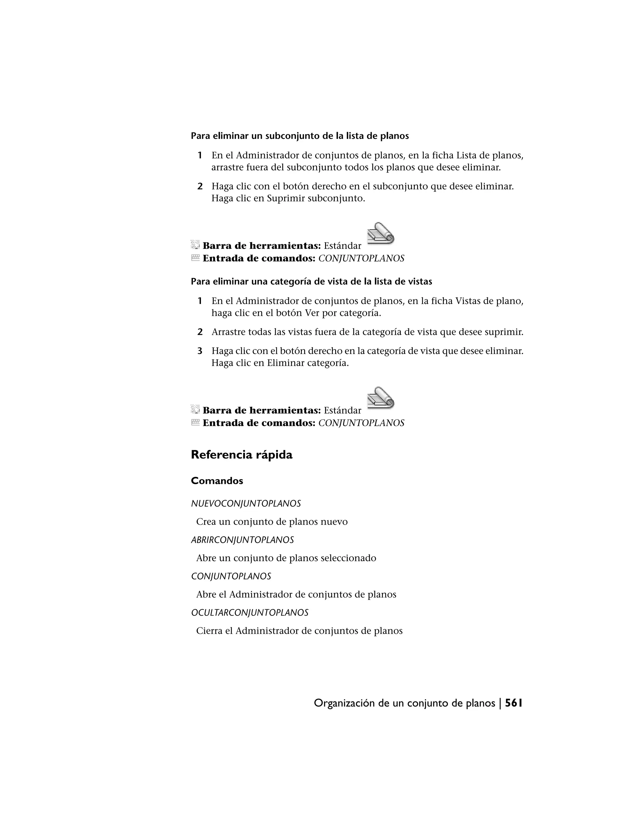 Para eliminar un subconjunto de la lista de planos

 1 En el Administrador de conjuntos de planos, en la ficha Lista de planos,
   arrastre fuera del subconjunto todos los planos que desee eliminar.

 2 Haga clic con el botón derecho en el subconjunto que desee eliminar.
   Haga clic en Suprimir subconjunto.




  Barra de herramientas: Estándar
  Entrada de comandos: CONJUNTOPLANOS

Para eliminar una categoría de vista de la lista de vistas

 1 En el Administrador de conjuntos de planos, en la ficha Vistas de plano,
   haga clic en el botón Ver por categoría.

 2 Arrastre todas las vistas fuera de la categoría de vista que desee suprimir.

 3 Haga clic con el botón derecho en la categoría de vista que desee eliminar.
   Haga clic en Eliminar categoría.




  Barra de herramientas: Estándar
  Entrada de comandos: CONJUNTOPLANOS


Referencia rápida

Comandos

NUEVOCONJUNTOPLANOS
 Crea un conjunto de planos nuevo
ABRIRCONJUNTOPLANOS
 Abre un conjunto de planos seleccionado
CONJUNTOPLANOS
 Abre el Administrador de conjuntos de planos
OCULTARCONJUNTOPLANOS
 Cierra el Administrador de conjuntos de planos




                             Organización de un conjunto de planos | 561
 