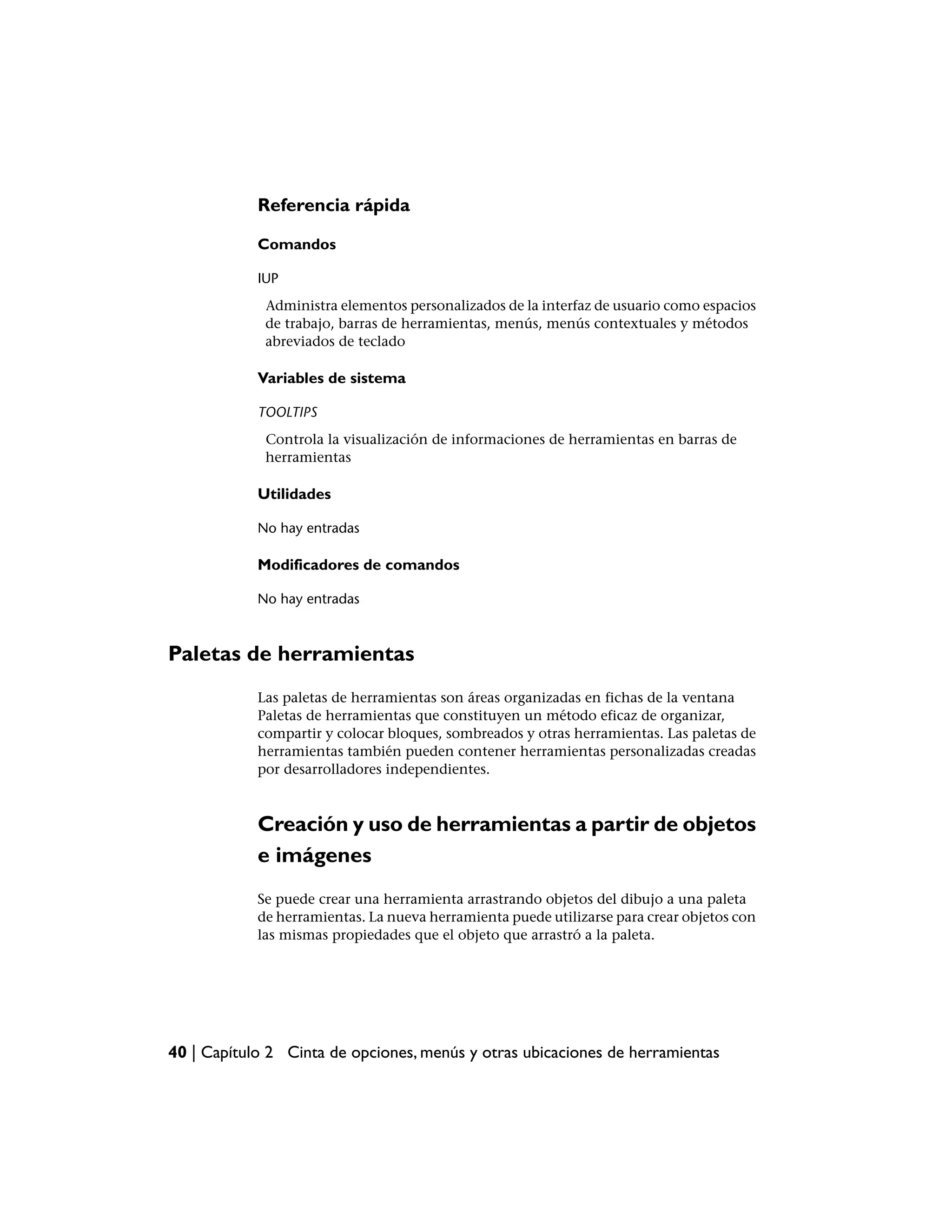 Referencia rápida

            Comandos

            IUP
             Administra elementos personalizados de la interfaz de usuario como espacios
             de trabajo, barras de herramientas, menús, menús contextuales y métodos
             abreviados de teclado

            Variables de sistema

            TOOLTIPS
             Controla la visualización de informaciones de herramientas en barras de
             herramientas

            Utilidades

            No hay entradas

            Modificadores de comandos

            No hay entradas



Paletas de herramientas
            Las paletas de herramientas son áreas organizadas en fichas de la ventana
            Paletas de herramientas que constituyen un método eficaz de organizar,
            compartir y colocar bloques, sombreados y otras herramientas. Las paletas de
            herramientas también pueden contener herramientas personalizadas creadas
            por desarrolladores independientes.



            Creación y uso de herramientas a partir de objetos
            e imágenes
            Se puede crear una herramienta arrastrando objetos del dibujo a una paleta
            de herramientas. La nueva herramienta puede utilizarse para crear objetos con
            las mismas propiedades que el objeto que arrastró a la paleta.




40 | Capítulo 2 Cinta de opciones, menús y otras ubicaciones de herramientas
 