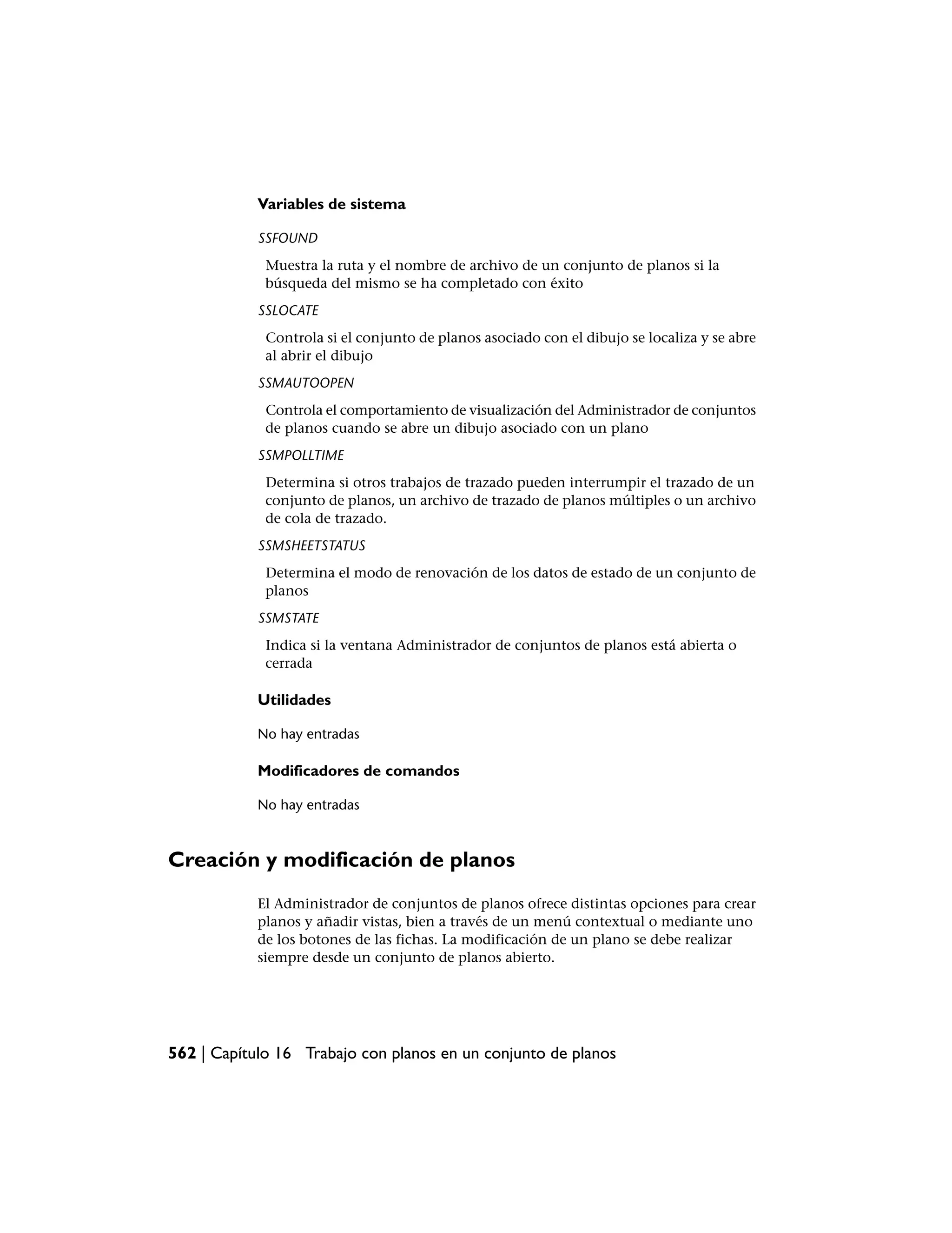Variables de sistema

            SSFOUND
             Muestra la ruta y el nombre de archivo de un conjunto de planos si la
             búsqueda del mismo se ha completado con éxito
            SSLOCATE
             Controla si el conjunto de planos asociado con el dibujo se localiza y se abre
             al abrir el dibujo
            SSMAUTOOPEN
             Controla el comportamiento de visualización del Administrador de conjuntos
             de planos cuando se abre un dibujo asociado con un plano
            SSMPOLLTIME
             Determina si otros trabajos de trazado pueden interrumpir el trazado de un
             conjunto de planos, un archivo de trazado de planos múltiples o un archivo
             de cola de trazado.
            SSMSHEETSTATUS
             Determina el modo de renovación de los datos de estado de un conjunto de
             planos
            SSMSTATE
             Indica si la ventana Administrador de conjuntos de planos está abierta o
             cerrada

            Utilidades

            No hay entradas

            Modificadores de comandos

            No hay entradas



Creación y modificación de planos
            El Administrador de conjuntos de planos ofrece distintas opciones para crear
            planos y añadir vistas, bien a través de un menú contextual o mediante uno
            de los botones de las fichas. La modificación de un plano se debe realizar
            siempre desde un conjunto de planos abierto.




562 | Capítulo 16 Trabajo con planos en un conjunto de planos
 