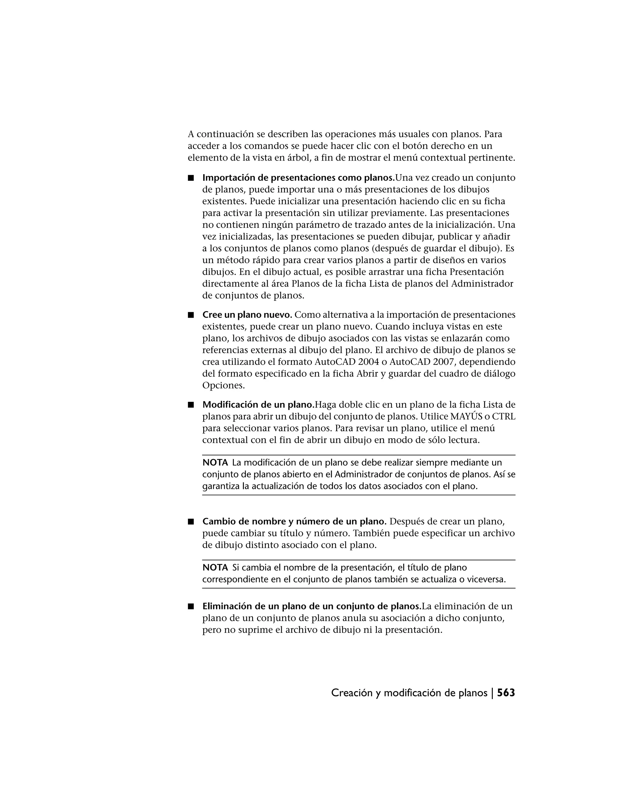 A continuación se describen las operaciones más usuales con planos. Para
acceder a los comandos se puede hacer clic con el botón derecho en un
elemento de la vista en árbol, a fin de mostrar el menú contextual pertinente.

■   Importación de presentaciones como planos.Una vez creado un conjunto
    de planos, puede importar una o más presentaciones de los dibujos
    existentes. Puede inicializar una presentación haciendo clic en su ficha
    para activar la presentación sin utilizar previamente. Las presentaciones
    no contienen ningún parámetro de trazado antes de la inicialización. Una
    vez inicializadas, las presentaciones se pueden dibujar, publicar y añadir
    a los conjuntos de planos como planos (después de guardar el dibujo). Es
    un método rápido para crear varios planos a partir de diseños en varios
    dibujos. En el dibujo actual, es posible arrastrar una ficha Presentación
    directamente al área Planos de la ficha Lista de planos del Administrador
    de conjuntos de planos.

■   Cree un plano nuevo. Como alternativa a la importación de presentaciones
    existentes, puede crear un plano nuevo. Cuando incluya vistas en este
    plano, los archivos de dibujo asociados con las vistas se enlazarán como
    referencias externas al dibujo del plano. El archivo de dibujo de planos se
    crea utilizando el formato AutoCAD 2004 o AutoCAD 2007, dependiendo
    del formato especificado en la ficha Abrir y guardar del cuadro de diálogo
    Opciones.

■   Modificación de un plano.Haga doble clic en un plano de la ficha Lista de
    planos para abrir un dibujo del conjunto de planos. Utilice MAYÚS o CTRL
    para seleccionar varios planos. Para revisar un plano, utilice el menú
    contextual con el fin de abrir un dibujo en modo de sólo lectura.

    NOTA La modificación de un plano se debe realizar siempre mediante un
    conjunto de planos abierto en el Administrador de conjuntos de planos. Así se
    garantiza la actualización de todos los datos asociados con el plano.


■   Cambio de nombre y número de un plano. Después de crear un plano,
    puede cambiar su título y número. También puede especificar un archivo
    de dibujo distinto asociado con el plano.

    NOTA Si cambia el nombre de la presentación, el título de plano
    correspondiente en el conjunto de planos también se actualiza o viceversa.

■   Eliminación de un plano de un conjunto de planos.La eliminación de un
    plano de un conjunto de planos anula su asociación a dicho conjunto,
    pero no suprime el archivo de dibujo ni la presentación.




                                   Creación y modificación de planos | 563
 