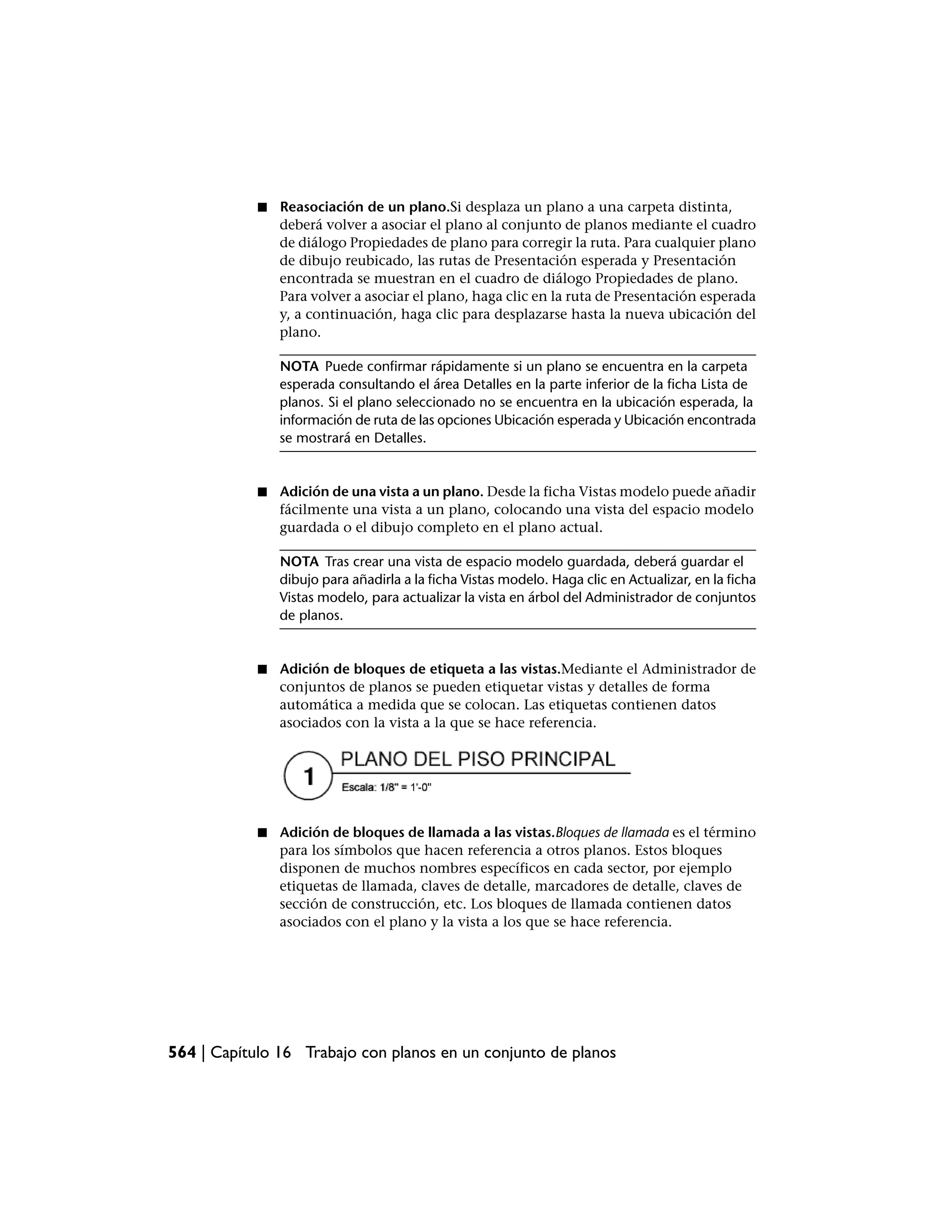 ■   Reasociación de un plano.Si desplaza un plano a una carpeta distinta,
                deberá volver a asociar el plano al conjunto de planos mediante el cuadro
                de diálogo Propiedades de plano para corregir la ruta. Para cualquier plano
                de dibujo reubicado, las rutas de Presentación esperada y Presentación
                encontrada se muestran en el cuadro de diálogo Propiedades de plano.
                Para volver a asociar el plano, haga clic en la ruta de Presentación esperada
                y, a continuación, haga clic para desplazarse hasta la nueva ubicación del
                plano.

                NOTA Puede confirmar rápidamente si un plano se encuentra en la carpeta
                esperada consultando el área Detalles en la parte inferior de la ficha Lista de
                planos. Si el plano seleccionado no se encuentra en la ubicación esperada, la
                información de ruta de las opciones Ubicación esperada y Ubicación encontrada
                se mostrará en Detalles.


            ■   Adición de una vista a un plano. Desde la ficha Vistas modelo puede añadir
                fácilmente una vista a un plano, colocando una vista del espacio modelo
                guardada o el dibujo completo en el plano actual.

                NOTA Tras crear una vista de espacio modelo guardada, deberá guardar el
                dibujo para añadirla a la ficha Vistas modelo. Haga clic en Actualizar, en la ficha
                Vistas modelo, para actualizar la vista en árbol del Administrador de conjuntos
                de planos.


            ■   Adición de bloques de etiqueta a las vistas.Mediante el Administrador de
                conjuntos de planos se pueden etiquetar vistas y detalles de forma
                automática a medida que se colocan. Las etiquetas contienen datos
                asociados con la vista a la que se hace referencia.




            ■   Adición de bloques de llamada a las vistas.Bloques de llamada es el término
                para los símbolos que hacen referencia a otros planos. Estos bloques
                disponen de muchos nombres específicos en cada sector, por ejemplo
                etiquetas de llamada, claves de detalle, marcadores de detalle, claves de
                sección de construcción, etc. Los bloques de llamada contienen datos
                asociados con el plano y la vista a los que se hace referencia.




564 | Capítulo 16 Trabajo con planos en un conjunto de planos
 