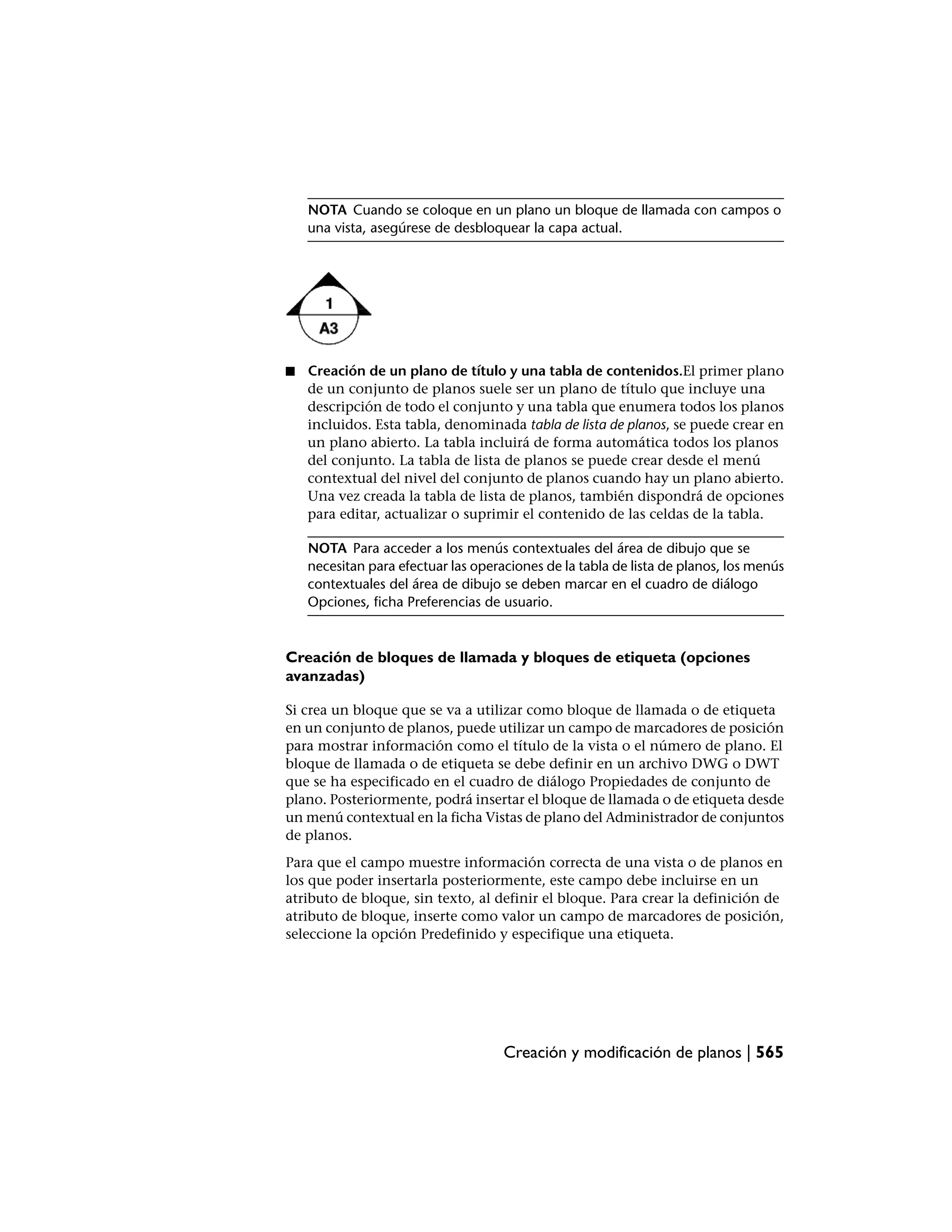NOTA Cuando se coloque en un plano un bloque de llamada con campos o
    una vista, asegúrese de desbloquear la capa actual.




■   Creación de un plano de título y una tabla de contenidos.El primer plano
    de un conjunto de planos suele ser un plano de título que incluye una
    descripción de todo el conjunto y una tabla que enumera todos los planos
    incluidos. Esta tabla, denominada tabla de lista de planos, se puede crear en
    un plano abierto. La tabla incluirá de forma automática todos los planos
    del conjunto. La tabla de lista de planos se puede crear desde el menú
    contextual del nivel del conjunto de planos cuando hay un plano abierto.
    Una vez creada la tabla de lista de planos, también dispondrá de opciones
    para editar, actualizar o suprimir el contenido de las celdas de la tabla.

    NOTA Para acceder a los menús contextuales del área de dibujo que se
    necesitan para efectuar las operaciones de la tabla de lista de planos, los menús
    contextuales del área de dibujo se deben marcar en el cuadro de diálogo
    Opciones, ficha Preferencias de usuario.


Creación de bloques de llamada y bloques de etiqueta (opciones
avanzadas)

Si crea un bloque que se va a utilizar como bloque de llamada o de etiqueta
en un conjunto de planos, puede utilizar un campo de marcadores de posición
para mostrar información como el título de la vista o el número de plano. El
bloque de llamada o de etiqueta se debe definir en un archivo DWG o DWT
que se ha especificado en el cuadro de diálogo Propiedades de conjunto de
plano. Posteriormente, podrá insertar el bloque de llamada o de etiqueta desde
un menú contextual en la ficha Vistas de plano del Administrador de conjuntos
de planos.
Para que el campo muestre información correcta de una vista o de planos en
los que poder insertarla posteriormente, este campo debe incluirse en un
atributo de bloque, sin texto, al definir el bloque. Para crear la definición de
atributo de bloque, inserte como valor un campo de marcadores de posición,
seleccione la opción Predefinido y especifique una etiqueta.




                                     Creación y modificación de planos | 565
 