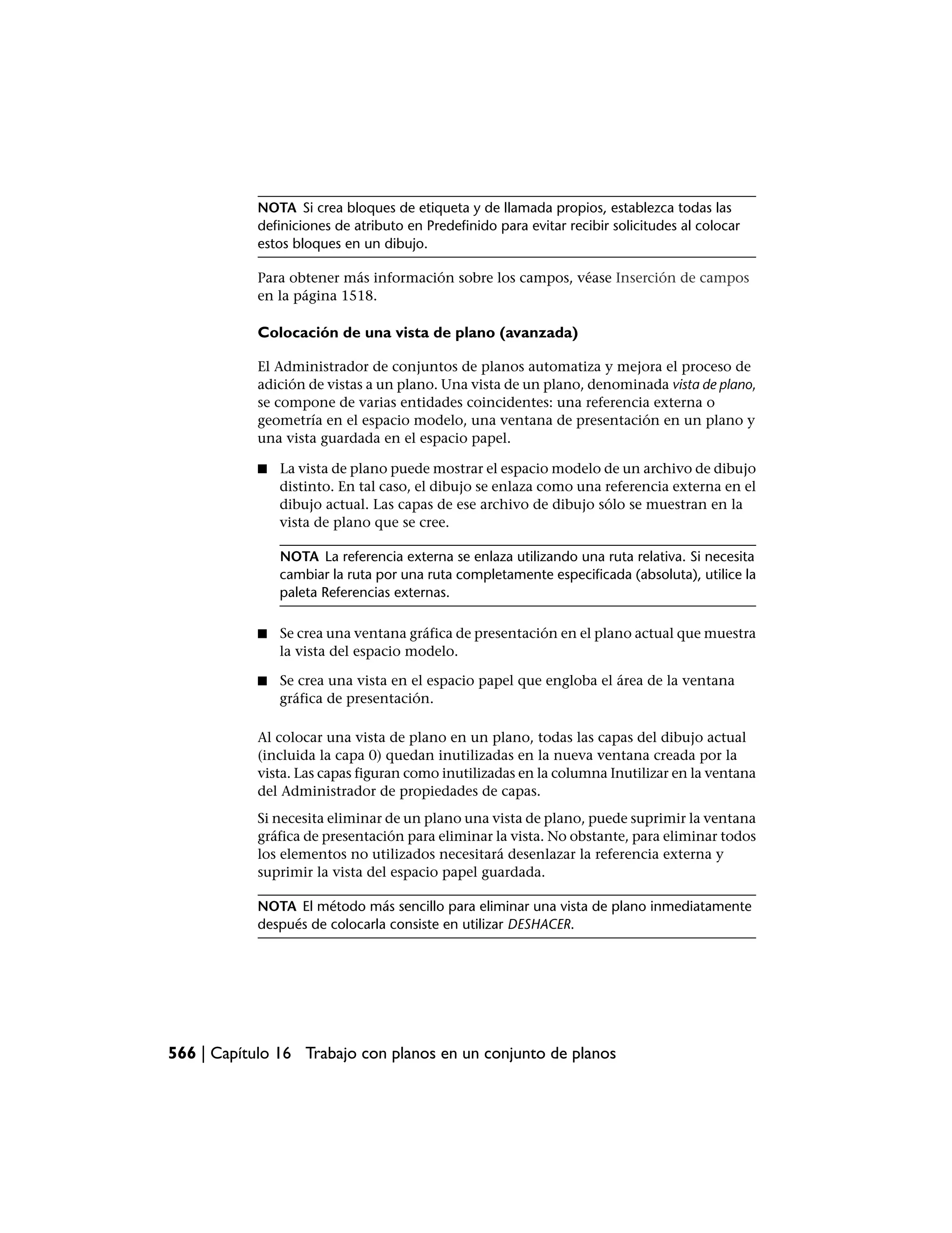 NOTA Si crea bloques de etiqueta y de llamada propios, establezca todas las
            definiciones de atributo en Predefinido para evitar recibir solicitudes al colocar
            estos bloques en un dibujo.

            Para obtener más información sobre los campos, véase Inserción de campos
            en la página 1518.

            Colocación de una vista de plano (avanzada)

            El Administrador de conjuntos de planos automatiza y mejora el proceso de
            adición de vistas a un plano. Una vista de un plano, denominada vista de plano,
            se compone de varias entidades coincidentes: una referencia externa o
            geometría en el espacio modelo, una ventana de presentación en un plano y
            una vista guardada en el espacio papel.

            ■   La vista de plano puede mostrar el espacio modelo de un archivo de dibujo
                distinto. En tal caso, el dibujo se enlaza como una referencia externa en el
                dibujo actual. Las capas de ese archivo de dibujo sólo se muestran en la
                vista de plano que se cree.

                NOTA La referencia externa se enlaza utilizando una ruta relativa. Si necesita
                cambiar la ruta por una ruta completamente especificada (absoluta), utilice la
                paleta Referencias externas.

            ■   Se crea una ventana gráfica de presentación en el plano actual que muestra
                la vista del espacio modelo.

            ■   Se crea una vista en el espacio papel que engloba el área de la ventana
                gráfica de presentación.

            Al colocar una vista de plano en un plano, todas las capas del dibujo actual
            (incluida la capa 0) quedan inutilizadas en la nueva ventana creada por la
            vista. Las capas figuran como inutilizadas en la columna Inutilizar en la ventana
            del Administrador de propiedades de capas.
            Si necesita eliminar de un plano una vista de plano, puede suprimir la ventana
            gráfica de presentación para eliminar la vista. No obstante, para eliminar todos
            los elementos no utilizados necesitará desenlazar la referencia externa y
            suprimir la vista del espacio papel guardada.

            NOTA El método más sencillo para eliminar una vista de plano inmediatamente
            después de colocarla consiste en utilizar DESHACER.




566 | Capítulo 16 Trabajo con planos en un conjunto de planos
 