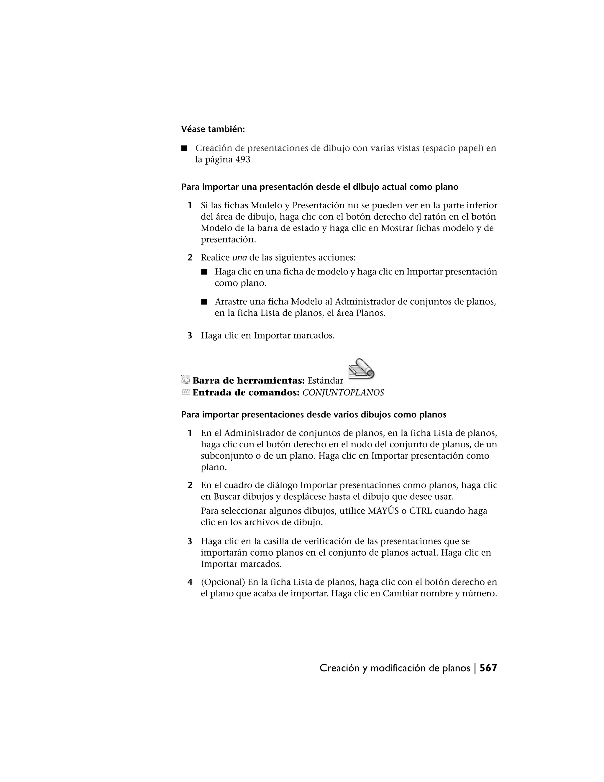 Véase también:

■    Creación de presentaciones de dibujo con varias vistas (espacio papel) en
     la página 493


Para importar una presentación desde el dibujo actual como plano

    1 Si las fichas Modelo y Presentación no se pueden ver en la parte inferior
      del área de dibujo, haga clic con el botón derecho del ratón en el botón
      Modelo de la barra de estado y haga clic en Mostrar fichas modelo y de
      presentación.

    2 Realice una de las siguientes acciones:
       ■   Haga clic en una ficha de modelo y haga clic en Importar presentación
           como plano.

       ■   Arrastre una ficha Modelo al Administrador de conjuntos de planos,
           en la ficha Lista de planos, el área Planos.

    3 Haga clic en Importar marcados.




     Barra de herramientas: Estándar
     Entrada de comandos: CONJUNTOPLANOS

Para importar presentaciones desde varios dibujos como planos

    1 En el Administrador de conjuntos de planos, en la ficha Lista de planos,
      haga clic con el botón derecho en el nodo del conjunto de planos, de un
      subconjunto o de un plano. Haga clic en Importar presentación como
      plano.

    2 En el cuadro de diálogo Importar presentaciones como planos, haga clic
      en Buscar dibujos y desplácese hasta el dibujo que desee usar.
       Para seleccionar algunos dibujos, utilice MAYÚS o CTRL cuando haga
       clic en los archivos de dibujo.

    3 Haga clic en la casilla de verificación de las presentaciones que se
      importarán como planos en el conjunto de planos actual. Haga clic en
      Importar marcados.

    4 (Opcional) En la ficha Lista de planos, haga clic con el botón derecho en
      el plano que acaba de importar. Haga clic en Cambiar nombre y número.




                                    Creación y modificación de planos | 567
 