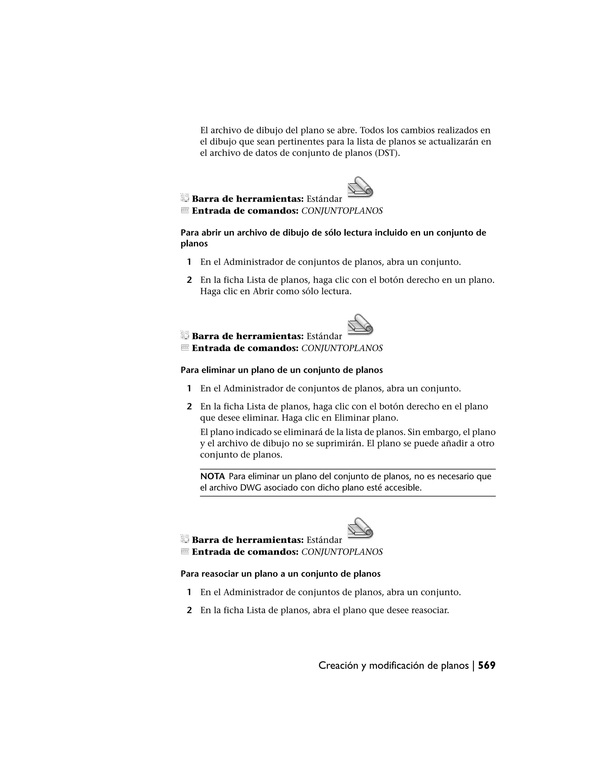 El archivo de dibujo del plano se abre. Todos los cambios realizados en
    el dibujo que sean pertinentes para la lista de planos se actualizarán en
    el archivo de datos de conjunto de planos (DST).




  Barra de herramientas: Estándar
  Entrada de comandos: CONJUNTOPLANOS

Para abrir un archivo de dibujo de sólo lectura incluido en un conjunto de
planos

 1 En el Administrador de conjuntos de planos, abra un conjunto.

 2 En la ficha Lista de planos, haga clic con el botón derecho en un plano.
   Haga clic en Abrir como sólo lectura.




  Barra de herramientas: Estándar
  Entrada de comandos: CONJUNTOPLANOS

Para eliminar un plano de un conjunto de planos

 1 En el Administrador de conjuntos de planos, abra un conjunto.

 2 En la ficha Lista de planos, haga clic con el botón derecho en el plano
   que desee eliminar. Haga clic en Eliminar plano.
    El plano indicado se eliminará de la lista de planos. Sin embargo, el plano
    y el archivo de dibujo no se suprimirán. El plano se puede añadir a otro
    conjunto de planos.

    NOTA Para eliminar un plano del conjunto de planos, no es necesario que
    el archivo DWG asociado con dicho plano esté accesible.




  Barra de herramientas: Estándar
  Entrada de comandos: CONJUNTOPLANOS

Para reasociar un plano a un conjunto de planos

 1 En el Administrador de conjuntos de planos, abra un conjunto.

 2 En la ficha Lista de planos, abra el plano que desee reasociar.




                                  Creación y modificación de planos | 569
 