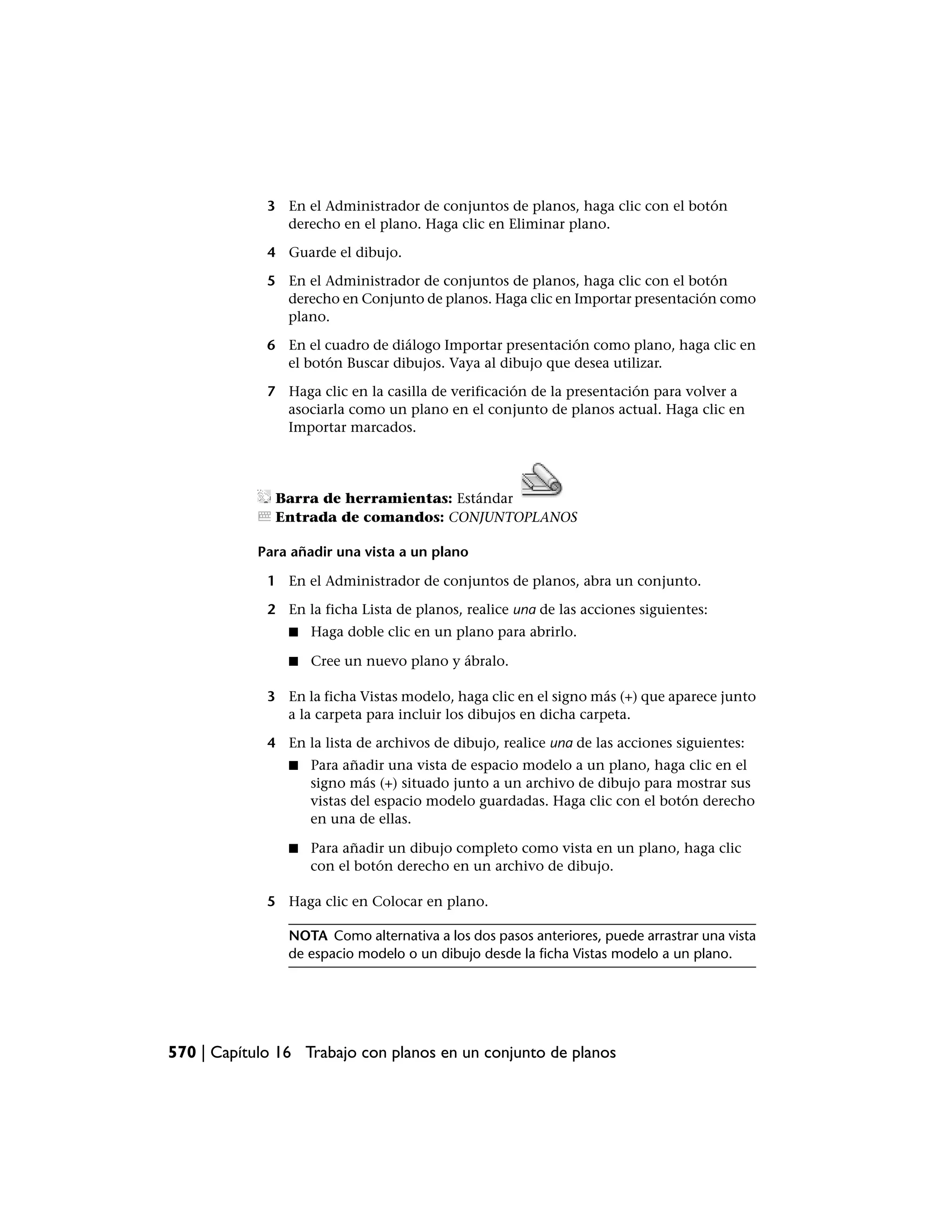 3 En el Administrador de conjuntos de planos, haga clic con el botón
               derecho en el plano. Haga clic en Eliminar plano.

             4 Guarde el dibujo.

             5 En el Administrador de conjuntos de planos, haga clic con el botón
               derecho en Conjunto de planos. Haga clic en Importar presentación como
               plano.

             6 En el cuadro de diálogo Importar presentación como plano, haga clic en
               el botón Buscar dibujos. Vaya al dibujo que desea utilizar.

             7 Haga clic en la casilla de verificación de la presentación para volver a
               asociarla como un plano en el conjunto de planos actual. Haga clic en
               Importar marcados.




              Barra de herramientas: Estándar
              Entrada de comandos: CONJUNTOPLANOS

            Para añadir una vista a un plano

             1 En el Administrador de conjuntos de planos, abra un conjunto.

             2 En la ficha Lista de planos, realice una de las acciones siguientes:
                ■   Haga doble clic en un plano para abrirlo.

                ■   Cree un nuevo plano y ábralo.

             3 En la ficha Vistas modelo, haga clic en el signo más (+) que aparece junto
               a la carpeta para incluir los dibujos en dicha carpeta.

             4 En la lista de archivos de dibujo, realice una de las acciones siguientes:
                ■   Para añadir una vista de espacio modelo a un plano, haga clic en el
                    signo más (+) situado junto a un archivo de dibujo para mostrar sus
                    vistas del espacio modelo guardadas. Haga clic con el botón derecho
                    en una de ellas.

                ■   Para añadir un dibujo completo como vista en un plano, haga clic
                    con el botón derecho en un archivo de dibujo.

             5 Haga clic en Colocar en plano.

                NOTA Como alternativa a los dos pasos anteriores, puede arrastrar una vista
                de espacio modelo o un dibujo desde la ficha Vistas modelo a un plano.




570 | Capítulo 16 Trabajo con planos en un conjunto de planos
 