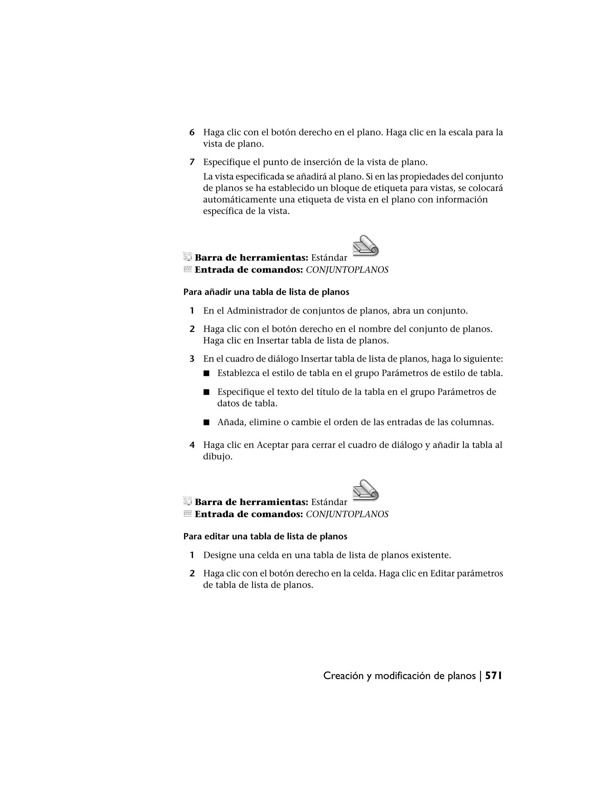 6 Haga clic con el botón derecho en el plano. Haga clic en la escala para la
   vista de plano.

 7 Especifique el punto de inserción de la vista de plano.
    La vista especificada se añadirá al plano. Si en las propiedades del conjunto
    de planos se ha establecido un bloque de etiqueta para vistas, se colocará
    automáticamente una etiqueta de vista en el plano con información
    específica de la vista.




  Barra de herramientas: Estándar
  Entrada de comandos: CONJUNTOPLANOS

Para añadir una tabla de lista de planos

 1 En el Administrador de conjuntos de planos, abra un conjunto.

 2 Haga clic con el botón derecho en el nombre del conjunto de planos.
   Haga clic en Insertar tabla de lista de planos.

 3 En el cuadro de diálogo Insertar tabla de lista de planos, haga lo siguiente:
    ■   Establezca el estilo de tabla en el grupo Parámetros de estilo de tabla.

    ■   Especifique el texto del título de la tabla en el grupo Parámetros de
        datos de tabla.

    ■   Añada, elimine o cambie el orden de las entradas de las columnas.

 4 Haga clic en Aceptar para cerrar el cuadro de diálogo y añadir la tabla al
   dibujo.




  Barra de herramientas: Estándar
  Entrada de comandos: CONJUNTOPLANOS

Para editar una tabla de lista de planos

 1 Designe una celda en una tabla de lista de planos existente.

 2 Haga clic con el botón derecho en la celda. Haga clic en Editar parámetros
   de tabla de lista de planos.




                                  Creación y modificación de planos | 571
 