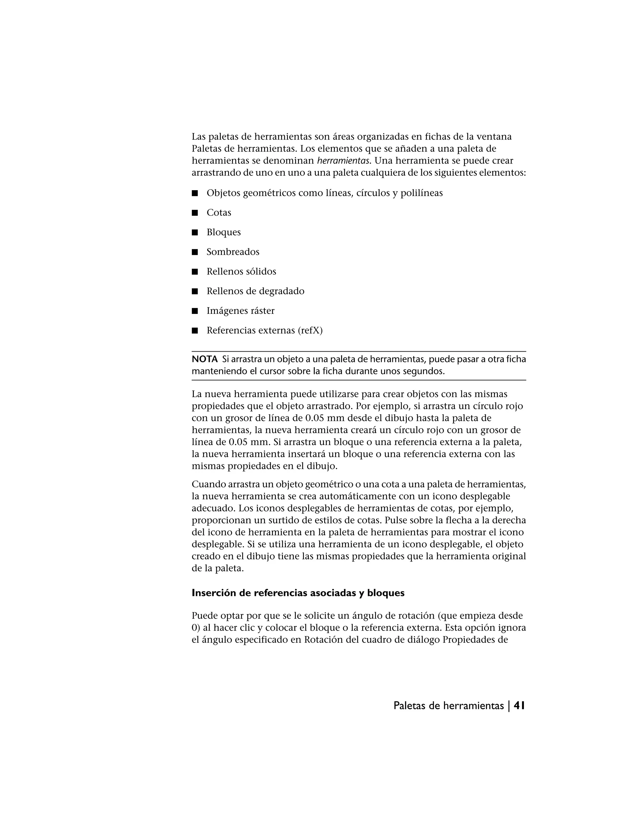 Las paletas de herramientas son áreas organizadas en fichas de la ventana
Paletas de herramientas. Los elementos que se añaden a una paleta de
herramientas se denominan herramientas. Una herramienta se puede crear
arrastrando de uno en uno a una paleta cualquiera de los siguientes elementos:

■   Objetos geométricos como líneas, círculos y polilíneas

■   Cotas

■   Bloques

■   Sombreados

■   Rellenos sólidos

■   Rellenos de degradado

■   Imágenes ráster

■   Referencias externas (refX)


NOTA Si arrastra un objeto a una paleta de herramientas, puede pasar a otra ficha
manteniendo el cursor sobre la ficha durante unos segundos.

La nueva herramienta puede utilizarse para crear objetos con las mismas
propiedades que el objeto arrastrado. Por ejemplo, si arrastra un círculo rojo
con un grosor de línea de 0.05 mm desde el dibujo hasta la paleta de
herramientas, la nueva herramienta creará un círculo rojo con un grosor de
línea de 0.05 mm. Si arrastra un bloque o una referencia externa a la paleta,
la nueva herramienta insertará un bloque o una referencia externa con las
mismas propiedades en el dibujo.
Cuando arrastra un objeto geométrico o una cota a una paleta de herramientas,
la nueva herramienta se crea automáticamente con un icono desplegable
adecuado. Los iconos desplegables de herramientas de cotas, por ejemplo,
proporcionan un surtido de estilos de cotas. Pulse sobre la flecha a la derecha
del icono de herramienta en la paleta de herramientas para mostrar el icono
desplegable. Si se utiliza una herramienta de un icono desplegable, el objeto
creado en el dibujo tiene las mismas propiedades que la herramienta original
de la paleta.

Inserción de referencias asociadas y bloques

Puede optar por que se le solicite un ángulo de rotación (que empieza desde
0) al hacer clic y colocar el bloque o la referencia externa. Esta opción ignora
el ángulo especificado en Rotación del cuadro de diálogo Propiedades de




                                                Paletas de herramientas | 41
 