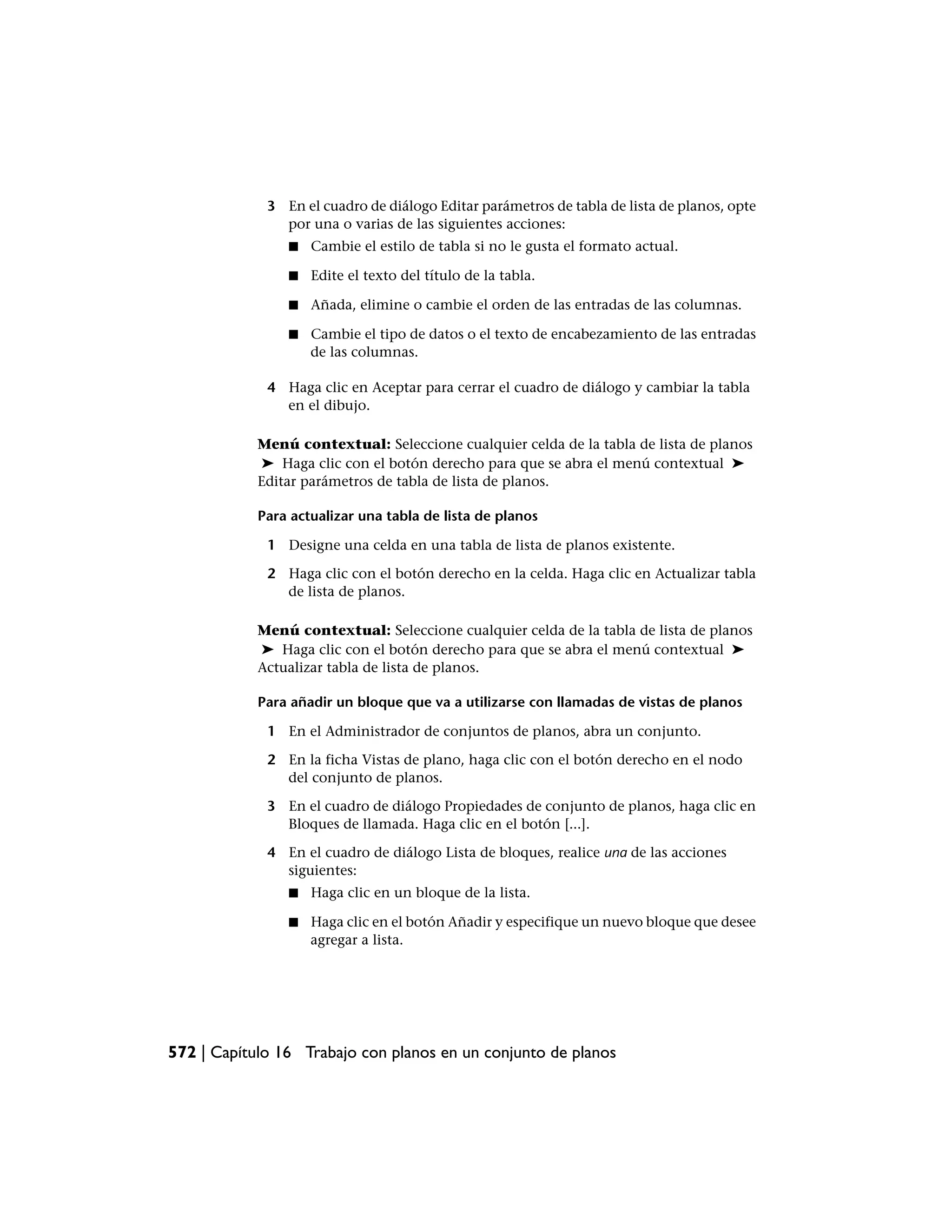 3 En el cuadro de diálogo Editar parámetros de tabla de lista de planos, opte
               por una o varias de las siguientes acciones:
                ■   Cambie el estilo de tabla si no le gusta el formato actual.

                ■   Edite el texto del título de la tabla.

                ■   Añada, elimine o cambie el orden de las entradas de las columnas.

                ■   Cambie el tipo de datos o el texto de encabezamiento de las entradas
                    de las columnas.

             4 Haga clic en Aceptar para cerrar el cuadro de diálogo y cambiar la tabla
               en el dibujo.

            Menú contextual: Seleccione cualquier celda de la tabla de lista de planos
            ➤ Haga clic con el botón derecho para que se abra el menú contextual ➤
            Editar parámetros de tabla de lista de planos.

            Para actualizar una tabla de lista de planos

             1 Designe una celda en una tabla de lista de planos existente.

             2 Haga clic con el botón derecho en la celda. Haga clic en Actualizar tabla
               de lista de planos.

            Menú contextual: Seleccione cualquier celda de la tabla de lista de planos
            ➤ Haga clic con el botón derecho para que se abra el menú contextual ➤
            Actualizar tabla de lista de planos.

            Para añadir un bloque que va a utilizarse con llamadas de vistas de planos

             1 En el Administrador de conjuntos de planos, abra un conjunto.

             2 En la ficha Vistas de plano, haga clic con el botón derecho en el nodo
               del conjunto de planos.

             3 En el cuadro de diálogo Propiedades de conjunto de planos, haga clic en
               Bloques de llamada. Haga clic en el botón [...].

             4 En el cuadro de diálogo Lista de bloques, realice una de las acciones
               siguientes:
                ■   Haga clic en un bloque de la lista.

                ■   Haga clic en el botón Añadir y especifique un nuevo bloque que desee
                    agregar a lista.




572 | Capítulo 16 Trabajo con planos en un conjunto de planos
 