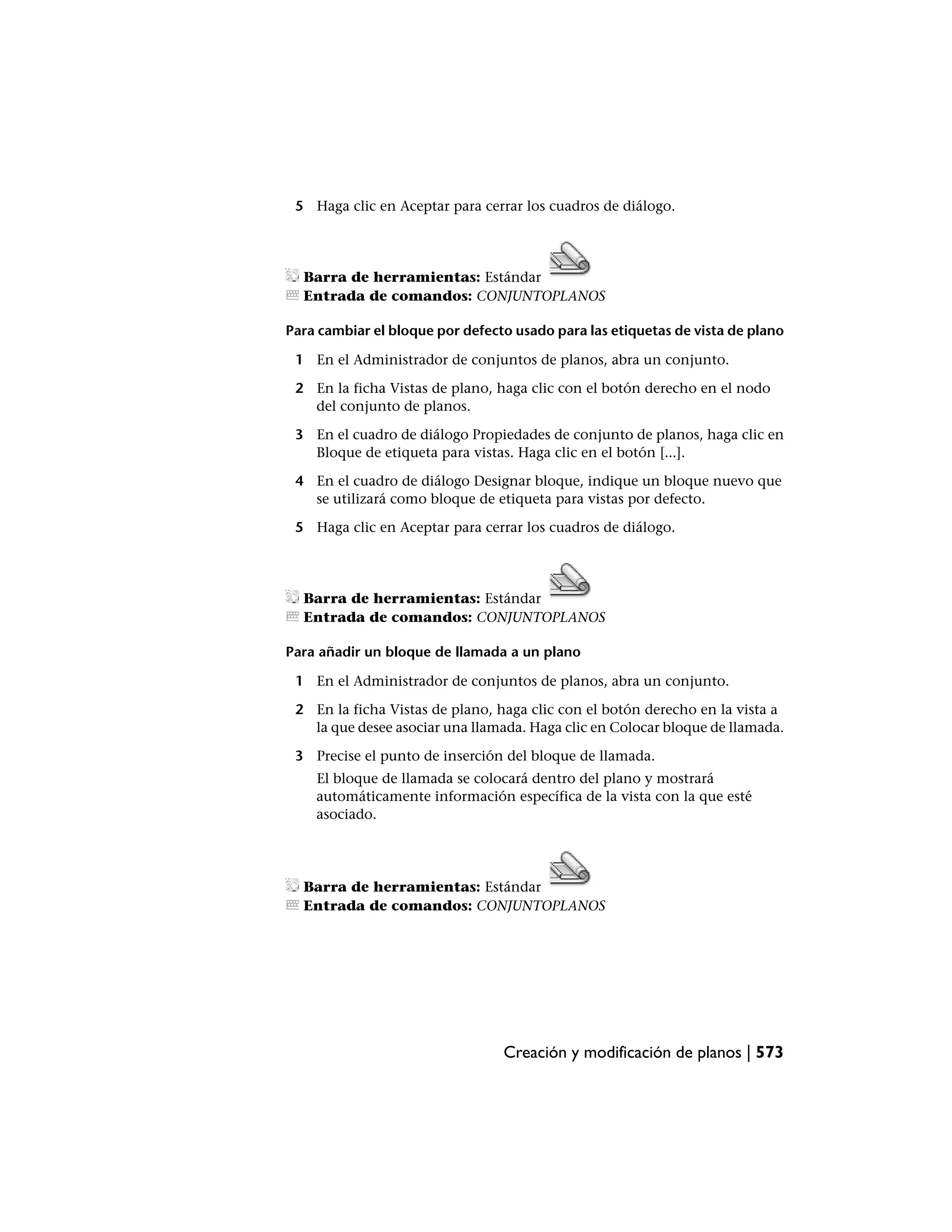 5 Haga clic en Aceptar para cerrar los cuadros de diálogo.




  Barra de herramientas: Estándar
  Entrada de comandos: CONJUNTOPLANOS

Para cambiar el bloque por defecto usado para las etiquetas de vista de plano

 1 En el Administrador de conjuntos de planos, abra un conjunto.

 2 En la ficha Vistas de plano, haga clic con el botón derecho en el nodo
   del conjunto de planos.

 3 En el cuadro de diálogo Propiedades de conjunto de planos, haga clic en
   Bloque de etiqueta para vistas. Haga clic en el botón [...].

 4 En el cuadro de diálogo Designar bloque, indique un bloque nuevo que
   se utilizará como bloque de etiqueta para vistas por defecto.

 5 Haga clic en Aceptar para cerrar los cuadros de diálogo.




  Barra de herramientas: Estándar
  Entrada de comandos: CONJUNTOPLANOS

Para añadir un bloque de llamada a un plano

 1 En el Administrador de conjuntos de planos, abra un conjunto.

 2 En la ficha Vistas de plano, haga clic con el botón derecho en la vista a
   la que desee asociar una llamada. Haga clic en Colocar bloque de llamada.

 3 Precise el punto de inserción del bloque de llamada.
    El bloque de llamada se colocará dentro del plano y mostrará
    automáticamente información específica de la vista con la que esté
    asociado.




  Barra de herramientas: Estándar
  Entrada de comandos: CONJUNTOPLANOS




                                 Creación y modificación de planos | 573
 