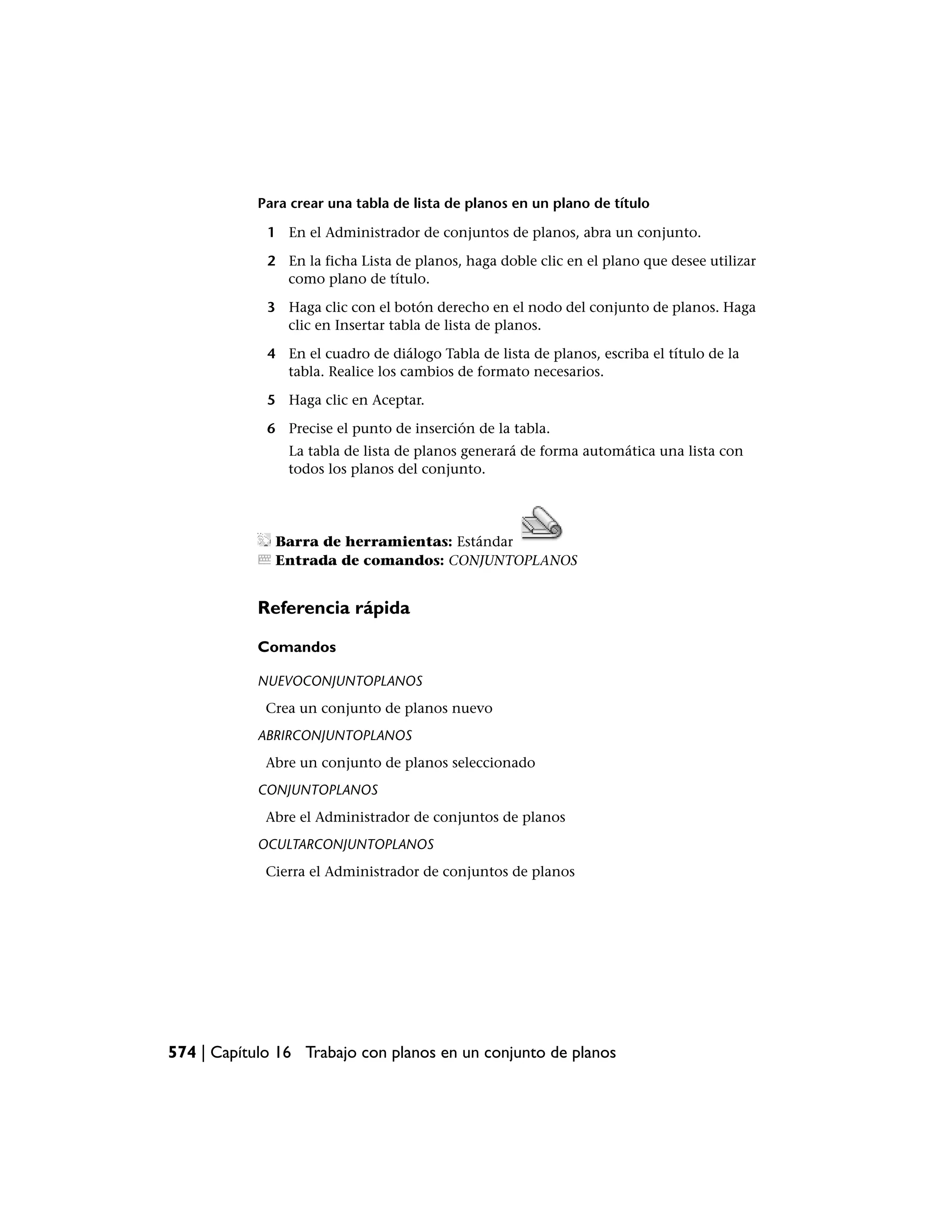 Para crear una tabla de lista de planos en un plano de título

             1 En el Administrador de conjuntos de planos, abra un conjunto.

             2 En la ficha Lista de planos, haga doble clic en el plano que desee utilizar
               como plano de título.

             3 Haga clic con el botón derecho en el nodo del conjunto de planos. Haga
               clic en Insertar tabla de lista de planos.

             4 En el cuadro de diálogo Tabla de lista de planos, escriba el título de la
               tabla. Realice los cambios de formato necesarios.

             5 Haga clic en Aceptar.

             6 Precise el punto de inserción de la tabla.
                La tabla de lista de planos generará de forma automática una lista con
                todos los planos del conjunto.




              Barra de herramientas: Estándar
              Entrada de comandos: CONJUNTOPLANOS


            Referencia rápida

            Comandos

            NUEVOCONJUNTOPLANOS
             Crea un conjunto de planos nuevo
            ABRIRCONJUNTOPLANOS
             Abre un conjunto de planos seleccionado
            CONJUNTOPLANOS
             Abre el Administrador de conjuntos de planos
            OCULTARCONJUNTOPLANOS
             Cierra el Administrador de conjuntos de planos




574 | Capítulo 16 Trabajo con planos en un conjunto de planos
 