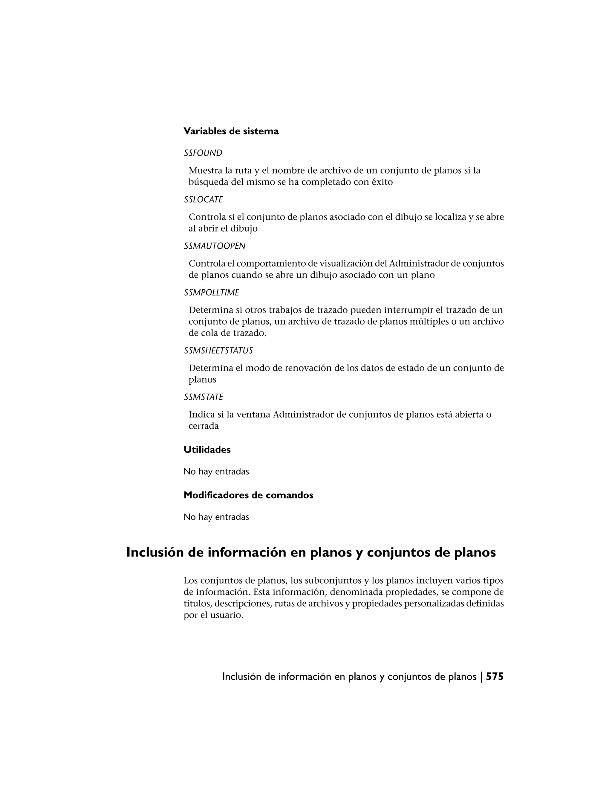 Variables de sistema

        SSFOUND
         Muestra la ruta y el nombre de archivo de un conjunto de planos si la
         búsqueda del mismo se ha completado con éxito
        SSLOCATE
         Controla si el conjunto de planos asociado con el dibujo se localiza y se abre
         al abrir el dibujo
        SSMAUTOOPEN
         Controla el comportamiento de visualización del Administrador de conjuntos
         de planos cuando se abre un dibujo asociado con un plano
        SSMPOLLTIME
         Determina si otros trabajos de trazado pueden interrumpir el trazado de un
         conjunto de planos, un archivo de trazado de planos múltiples o un archivo
         de cola de trazado.
        SSMSHEETSTATUS
         Determina el modo de renovación de los datos de estado de un conjunto de
         planos
        SSMSTATE
         Indica si la ventana Administrador de conjuntos de planos está abierta o
         cerrada

        Utilidades

        No hay entradas

        Modificadores de comandos

        No hay entradas



Inclusión de información en planos y conjuntos de planos
        Los conjuntos de planos, los subconjuntos y los planos incluyen varios tipos
        de información. Esta información, denominada propiedades, se compone de
        títulos, descripciones, rutas de archivos y propiedades personalizadas definidas
        por el usuario.




                  Inclusión de información en planos y conjuntos de planos | 575
 