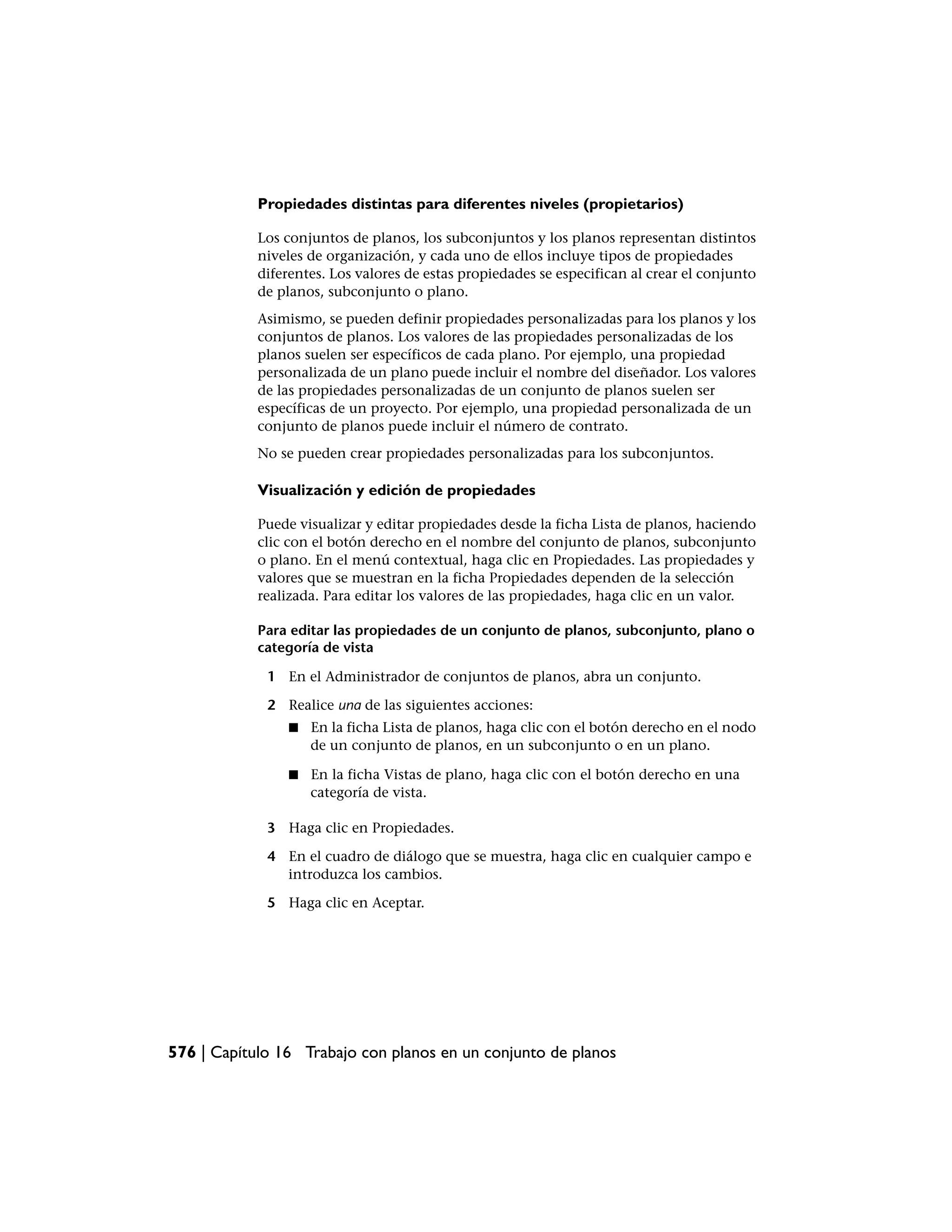 Propiedades distintas para diferentes niveles (propietarios)

            Los conjuntos de planos, los subconjuntos y los planos representan distintos
            niveles de organización, y cada uno de ellos incluye tipos de propiedades
            diferentes. Los valores de estas propiedades se especifican al crear el conjunto
            de planos, subconjunto o plano.
            Asimismo, se pueden definir propiedades personalizadas para los planos y los
            conjuntos de planos. Los valores de las propiedades personalizadas de los
            planos suelen ser específicos de cada plano. Por ejemplo, una propiedad
            personalizada de un plano puede incluir el nombre del diseñador. Los valores
            de las propiedades personalizadas de un conjunto de planos suelen ser
            específicas de un proyecto. Por ejemplo, una propiedad personalizada de un
            conjunto de planos puede incluir el número de contrato.
            No se pueden crear propiedades personalizadas para los subconjuntos.

            Visualización y edición de propiedades

            Puede visualizar y editar propiedades desde la ficha Lista de planos, haciendo
            clic con el botón derecho en el nombre del conjunto de planos, subconjunto
            o plano. En el menú contextual, haga clic en Propiedades. Las propiedades y
            valores que se muestran en la ficha Propiedades dependen de la selección
            realizada. Para editar los valores de las propiedades, haga clic en un valor.

            Para editar las propiedades de un conjunto de planos, subconjunto, plano o
            categoría de vista

             1 En el Administrador de conjuntos de planos, abra un conjunto.

             2 Realice una de las siguientes acciones:
                 ■   En la ficha Lista de planos, haga clic con el botón derecho en el nodo
                     de un conjunto de planos, en un subconjunto o en un plano.

                 ■   En la ficha Vistas de plano, haga clic con el botón derecho en una
                     categoría de vista.

             3 Haga clic en Propiedades.

             4 En el cuadro de diálogo que se muestra, haga clic en cualquier campo e
               introduzca los cambios.

             5 Haga clic en Aceptar.




576 | Capítulo 16 Trabajo con planos en un conjunto de planos
 