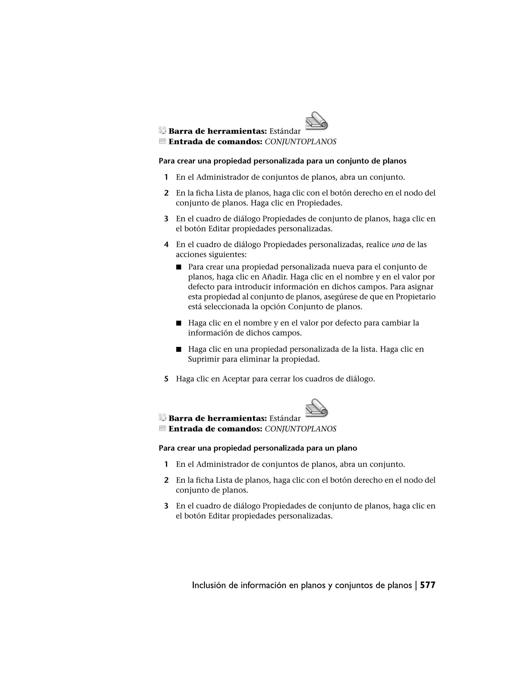 Barra de herramientas: Estándar
  Entrada de comandos: CONJUNTOPLANOS

Para crear una propiedad personalizada para un conjunto de planos

 1 En el Administrador de conjuntos de planos, abra un conjunto.

 2 En la ficha Lista de planos, haga clic con el botón derecho en el nodo del
   conjunto de planos. Haga clic en Propiedades.

 3 En el cuadro de diálogo Propiedades de conjunto de planos, haga clic en
   el botón Editar propiedades personalizadas.

 4 En el cuadro de diálogo Propiedades personalizadas, realice una de las
   acciones siguientes:
    ■   Para crear una propiedad personalizada nueva para el conjunto de
        planos, haga clic en Añadir. Haga clic en el nombre y en el valor por
        defecto para introducir información en dichos campos. Para asignar
        esta propiedad al conjunto de planos, asegúrese de que en Propietario
        está seleccionada la opción Conjunto de planos.

    ■   Haga clic en el nombre y en el valor por defecto para cambiar la
        información de dichos campos.

    ■   Haga clic en una propiedad personalizada de la lista. Haga clic en
        Suprimir para eliminar la propiedad.

 5 Haga clic en Aceptar para cerrar los cuadros de diálogo.




  Barra de herramientas: Estándar
  Entrada de comandos: CONJUNTOPLANOS

Para crear una propiedad personalizada para un plano

 1 En el Administrador de conjuntos de planos, abra un conjunto.

 2 En la ficha Lista de planos, haga clic con el botón derecho en el nodo del
   conjunto de planos.

 3 En el cuadro de diálogo Propiedades de conjunto de planos, haga clic en
   el botón Editar propiedades personalizadas.




         Inclusión de información en planos y conjuntos de planos | 577
 