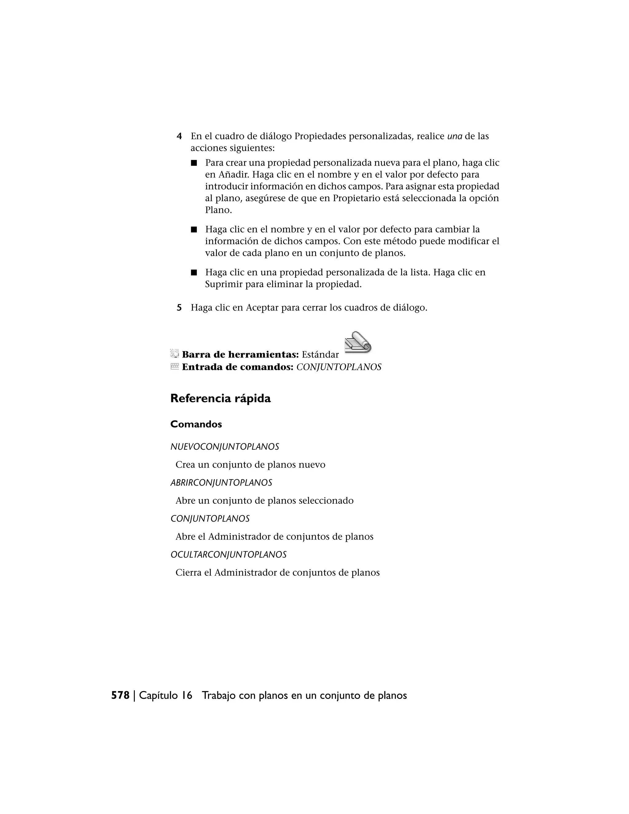 4 En el cuadro de diálogo Propiedades personalizadas, realice una de las
               acciones siguientes:
                ■   Para crear una propiedad personalizada nueva para el plano, haga clic
                    en Añadir. Haga clic en el nombre y en el valor por defecto para
                    introducir información en dichos campos. Para asignar esta propiedad
                    al plano, asegúrese de que en Propietario está seleccionada la opción
                    Plano.

                ■   Haga clic en el nombre y en el valor por defecto para cambiar la
                    información de dichos campos. Con este método puede modificar el
                    valor de cada plano en un conjunto de planos.

                ■   Haga clic en una propiedad personalizada de la lista. Haga clic en
                    Suprimir para eliminar la propiedad.

             5 Haga clic en Aceptar para cerrar los cuadros de diálogo.




              Barra de herramientas: Estándar
              Entrada de comandos: CONJUNTOPLANOS


            Referencia rápida

            Comandos

            NUEVOCONJUNTOPLANOS
             Crea un conjunto de planos nuevo
            ABRIRCONJUNTOPLANOS
             Abre un conjunto de planos seleccionado
            CONJUNTOPLANOS
             Abre el Administrador de conjuntos de planos
            OCULTARCONJUNTOPLANOS
             Cierra el Administrador de conjuntos de planos




578 | Capítulo 16 Trabajo con planos en un conjunto de planos
 
